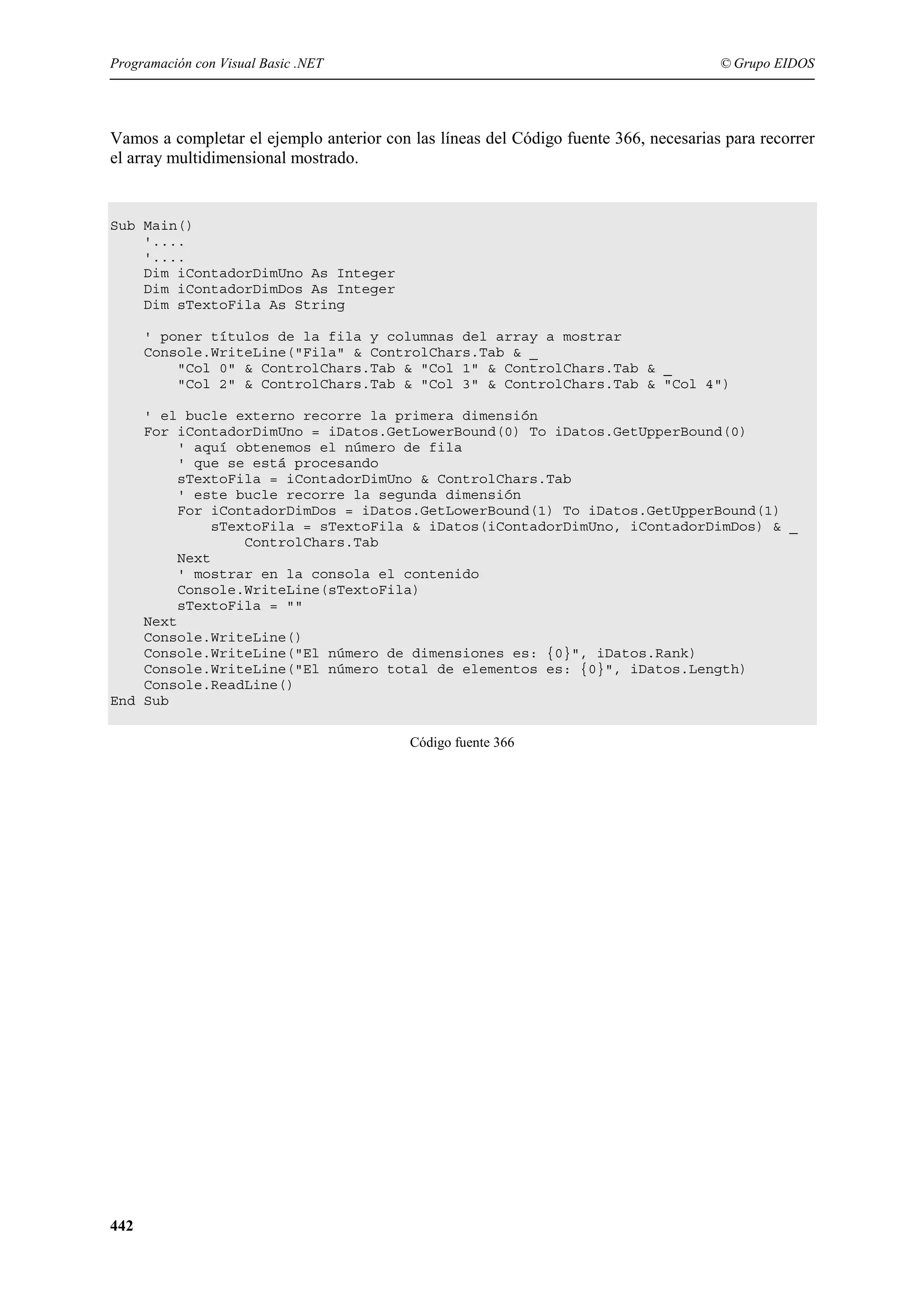 Programación con Visual Basic .NET

© Grupo EIDOS

Vamos a completar el ejemplo anterior con las líneas del Código fuente 366, necesarias para recorrer
el array multidimensional mostrado.

Sub Main()
'....
'....
Dim iContadorDimUno As Integer
Dim iContadorDimDos As Integer
Dim sTextoFila As String
' poner títulos de la fila y columnas del array a mostrar
Console.WriteLine("Fila" & ControlChars.Tab & _
"Col 0" & ControlChars.Tab & "Col 1" & ControlChars.Tab & _
"Col 2" & ControlChars.Tab & "Col 3" & ControlChars.Tab & "Col 4")
' el bucle externo recorre la primera dimensión
For iContadorDimUno = iDatos.GetLowerBound(0) To iDatos.GetUpperBound(0)
' aquí obtenemos el número de fila
' que se está procesando
sTextoFila = iContadorDimUno & ControlChars.Tab
' este bucle recorre la segunda dimensión
For iContadorDimDos = iDatos.GetLowerBound(1) To iDatos.GetUpperBound(1)
sTextoFila = sTextoFila & iDatos(iContadorDimUno, iContadorDimDos) & _
ControlChars.Tab
Next
' mostrar en la consola el contenido
Console.WriteLine(sTextoFila)
sTextoFila = ""
Next
Console.WriteLine()
Console.WriteLine("El número de dimensiones es: {0}", iDatos.Rank)
Console.WriteLine("El número total de elementos es: {0}", iDatos.Length)
Console.ReadLine()
End Sub
Código fuente 366

442

 