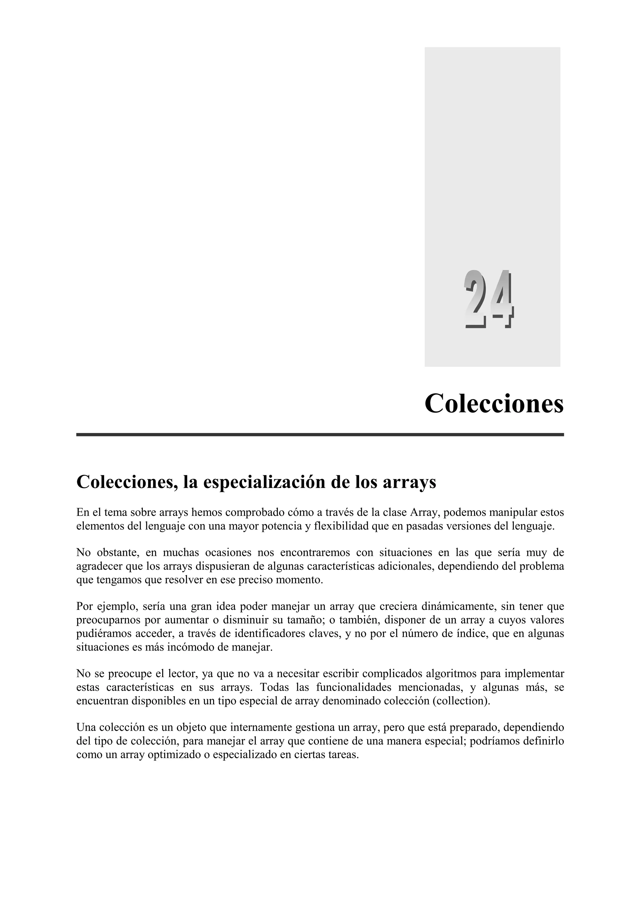 Colecciones
Colecciones, la especialización de los arrays
En el tema sobre arrays hemos comprobado cómo a través de la clase Array, podemos manipular estos
elementos del lenguaje con una mayor potencia y flexibilidad que en pasadas versiones del lenguaje.
No obstante, en muchas ocasiones nos encontraremos con situaciones en las que sería muy de
agradecer que los arrays dispusieran de algunas características adicionales, dependiendo del problema
que tengamos que resolver en ese preciso momento.
Por ejemplo, sería una gran idea poder manejar un array que creciera dinámicamente, sin tener que
preocuparnos por aumentar o disminuir su tamaño; o también, disponer de un array a cuyos valores
pudiéramos acceder, a través de identificadores claves, y no por el número de índice, que en algunas
situaciones es más incómodo de manejar.
No se preocupe el lector, ya que no va a necesitar escribir complicados algoritmos para implementar
estas características en sus arrays. Todas las funcionalidades mencionadas, y algunas más, se
encuentran disponibles en un tipo especial de array denominado colección (collection).
Una colección es un objeto que internamente gestiona un array, pero que está preparado, dependiendo
del tipo de colección, para manejar el array que contiene de una manera especial; podríamos definirlo
como un array optimizado o especializado en ciertas tareas.

 