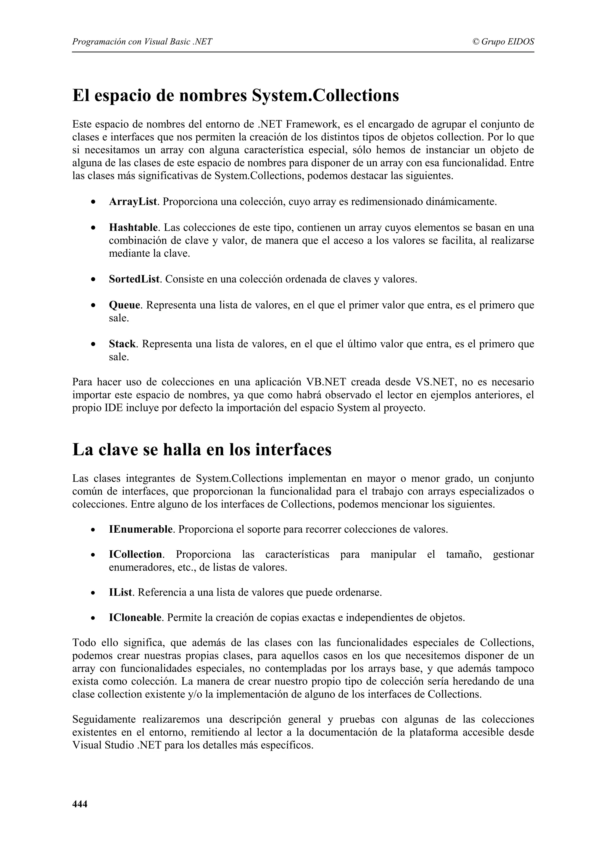 Programación con Visual Basic .NET

© Grupo EIDOS

El espacio de nombres System.Collections
Este espacio de nombres del entorno de .NET Framework, es el encargado de agrupar el conjunto de
clases e interfaces que nos permiten la creación de los distintos tipos de objetos collection. Por lo que
si necesitamos un array con alguna característica especial, sólo hemos de instanciar un objeto de
alguna de las clases de este espacio de nombres para disponer de un array con esa funcionalidad. Entre
las clases más significativas de System.Collections, podemos destacar las siguientes.
•

ArrayList. Proporciona una colección, cuyo array es redimensionado dinámicamente.

•

Hashtable. Las colecciones de este tipo, contienen un array cuyos elementos se basan en una
combinación de clave y valor, de manera que el acceso a los valores se facilita, al realizarse
mediante la clave.

•

SortedList. Consiste en una colección ordenada de claves y valores.

•

Queue. Representa una lista de valores, en el que el primer valor que entra, es el primero que
sale.

•

Stack. Representa una lista de valores, en el que el último valor que entra, es el primero que
sale.

Para hacer uso de colecciones en una aplicación VB.NET creada desde VS.NET, no es necesario
importar este espacio de nombres, ya que como habrá observado el lector en ejemplos anteriores, el
propio IDE incluye por defecto la importación del espacio System al proyecto.

La clave se halla en los interfaces
Las clases integrantes de System.Collections implementan en mayor o menor grado, un conjunto
común de interfaces, que proporcionan la funcionalidad para el trabajo con arrays especializados o
colecciones. Entre alguno de los interfaces de Collections, podemos mencionar los siguientes.
•

IEnumerable. Proporciona el soporte para recorrer colecciones de valores.

•

ICollection. Proporciona las características para manipular el tamaño, gestionar
enumeradores, etc., de listas de valores.

•

IList. Referencia a una lista de valores que puede ordenarse.

•

ICloneable. Permite la creación de copias exactas e independientes de objetos.

Todo ello significa, que además de las clases con las funcionalidades especiales de Collections,
podemos crear nuestras propias clases, para aquellos casos en los que necesitemos disponer de un
array con funcionalidades especiales, no contempladas por los arrays base, y que además tampoco
exista como colección. La manera de crear nuestro propio tipo de colección sería heredando de una
clase collection existente y/o la implementación de alguno de los interfaces de Collections.
Seguidamente realizaremos una descripción general y pruebas con algunas de las colecciones
existentes en el entorno, remitiendo al lector a la documentación de la plataforma accesible desde
Visual Studio .NET para los detalles más específicos.

444

 