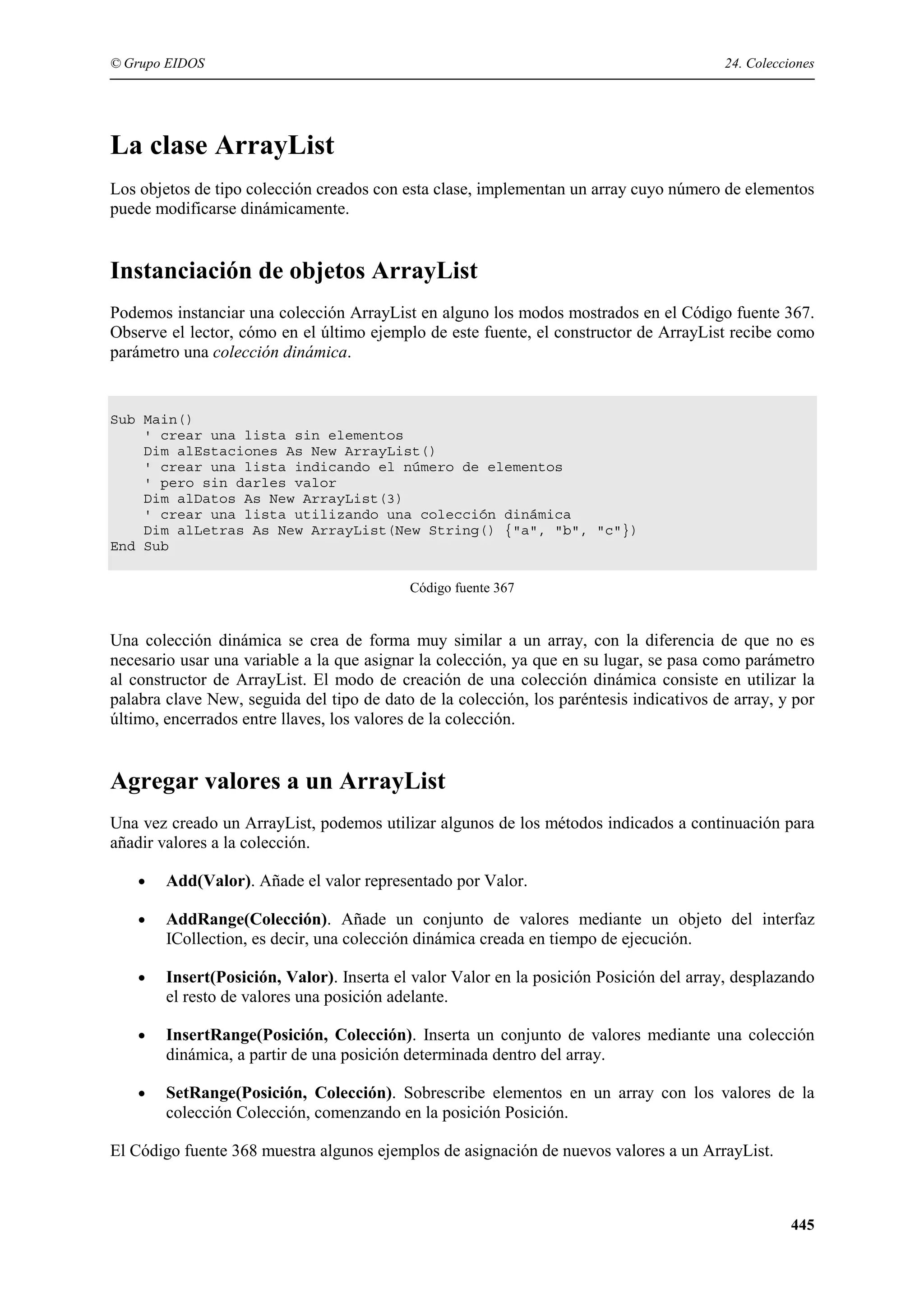 © Grupo EIDOS

24. Colecciones

La clase ArrayList
Los objetos de tipo colección creados con esta clase, implementan un array cuyo número de elementos
puede modificarse dinámicamente.

Instanciación de objetos ArrayList
Podemos instanciar una colección ArrayList en alguno los modos mostrados en el Código fuente 367.
Observe el lector, cómo en el último ejemplo de este fuente, el constructor de ArrayList recibe como
parámetro una colección dinámica.

Sub Main()
' crear una lista sin elementos
Dim alEstaciones As New ArrayList()
' crear una lista indicando el número de elementos
' pero sin darles valor
Dim alDatos As New ArrayList(3)
' crear una lista utilizando una colección dinámica
Dim alLetras As New ArrayList(New String() {"a", "b", "c"})
End Sub
Código fuente 367

Una colección dinámica se crea de forma muy similar a un array, con la diferencia de que no es
necesario usar una variable a la que asignar la colección, ya que en su lugar, se pasa como parámetro
al constructor de ArrayList. El modo de creación de una colección dinámica consiste en utilizar la
palabra clave New, seguida del tipo de dato de la colección, los paréntesis indicativos de array, y por
último, encerrados entre llaves, los valores de la colección.

Agregar valores a un ArrayList
Una vez creado un ArrayList, podemos utilizar algunos de los métodos indicados a continuación para
añadir valores a la colección.
•

Add(Valor). Añade el valor representado por Valor.

•

AddRange(Colección). Añade un conjunto de valores mediante un objeto del interfaz
ICollection, es decir, una colección dinámica creada en tiempo de ejecución.

•

Insert(Posición, Valor). Inserta el valor Valor en la posición Posición del array, desplazando
el resto de valores una posición adelante.

•

InsertRange(Posición, Colección). Inserta un conjunto de valores mediante una colección
dinámica, a partir de una posición determinada dentro del array.

•

SetRange(Posición, Colección). Sobrescribe elementos en un array con los valores de la
colección Colección, comenzando en la posición Posición.

El Código fuente 368 muestra algunos ejemplos de asignación de nuevos valores a un ArrayList.

445

 