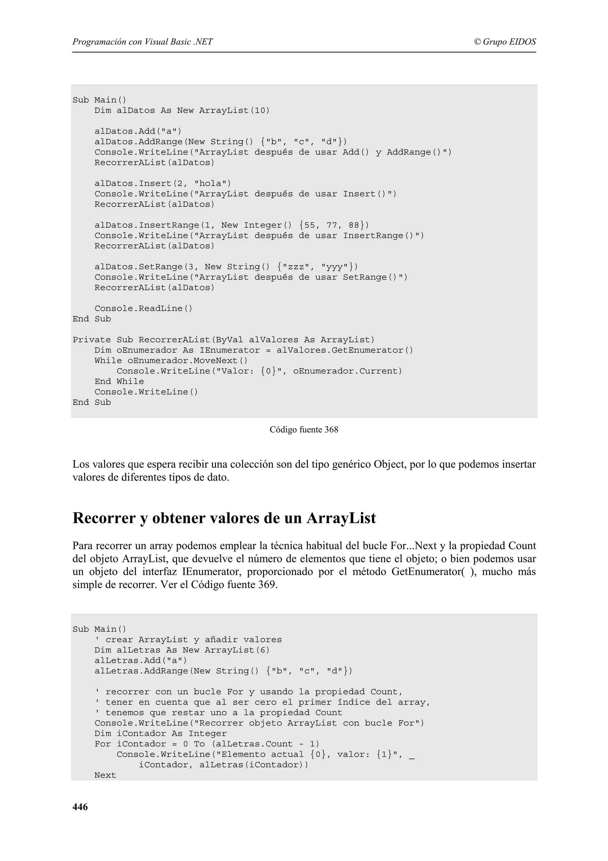 Programación con Visual Basic .NET

© Grupo EIDOS

Sub Main()
Dim alDatos As New ArrayList(10)
alDatos.Add("a")
alDatos.AddRange(New String() {"b", "c", "d"})
Console.WriteLine("ArrayList después de usar Add() y AddRange()")
RecorrerAList(alDatos)
alDatos.Insert(2, "hola")
Console.WriteLine("ArrayList después de usar Insert()")
RecorrerAList(alDatos)
alDatos.InsertRange(1, New Integer() {55, 77, 88})
Console.WriteLine("ArrayList después de usar InsertRange()")
RecorrerAList(alDatos)
alDatos.SetRange(3, New String() {"zzz", "yyy"})
Console.WriteLine("ArrayList después de usar SetRange()")
RecorrerAList(alDatos)
Console.ReadLine()
End Sub
Private Sub RecorrerAList(ByVal alValores As ArrayList)
Dim oEnumerador As IEnumerator = alValores.GetEnumerator()
While oEnumerador.MoveNext()
Console.WriteLine("Valor: {0}", oEnumerador.Current)
End While
Console.WriteLine()
End Sub
Código fuente 368

Los valores que espera recibir una colección son del tipo genérico Object, por lo que podemos insertar
valores de diferentes tipos de dato.

Recorrer y obtener valores de un ArrayList
Para recorrer un array podemos emplear la técnica habitual del bucle For...Next y la propiedad Count
del objeto ArrayList, que devuelve el número de elementos que tiene el objeto; o bien podemos usar
un objeto del interfaz IEnumerator, proporcionado por el método GetEnumerator( ), mucho más
simple de recorrer. Ver el Código fuente 369.

Sub Main()
' crear ArrayList y añadir valores
Dim alLetras As New ArrayList(6)
alLetras.Add("a")
alLetras.AddRange(New String() {"b", "c", "d"})
' recorrer con un bucle For y usando la propiedad Count,
' tener en cuenta que al ser cero el primer índice del array,
' tenemos que restar uno a la propiedad Count
Console.WriteLine("Recorrer objeto ArrayList con bucle For")
Dim iContador As Integer
For iContador = 0 To (alLetras.Count - 1)
Console.WriteLine("Elemento actual {0}, valor: {1}", _
iContador, alLetras(iContador))
Next

446

 