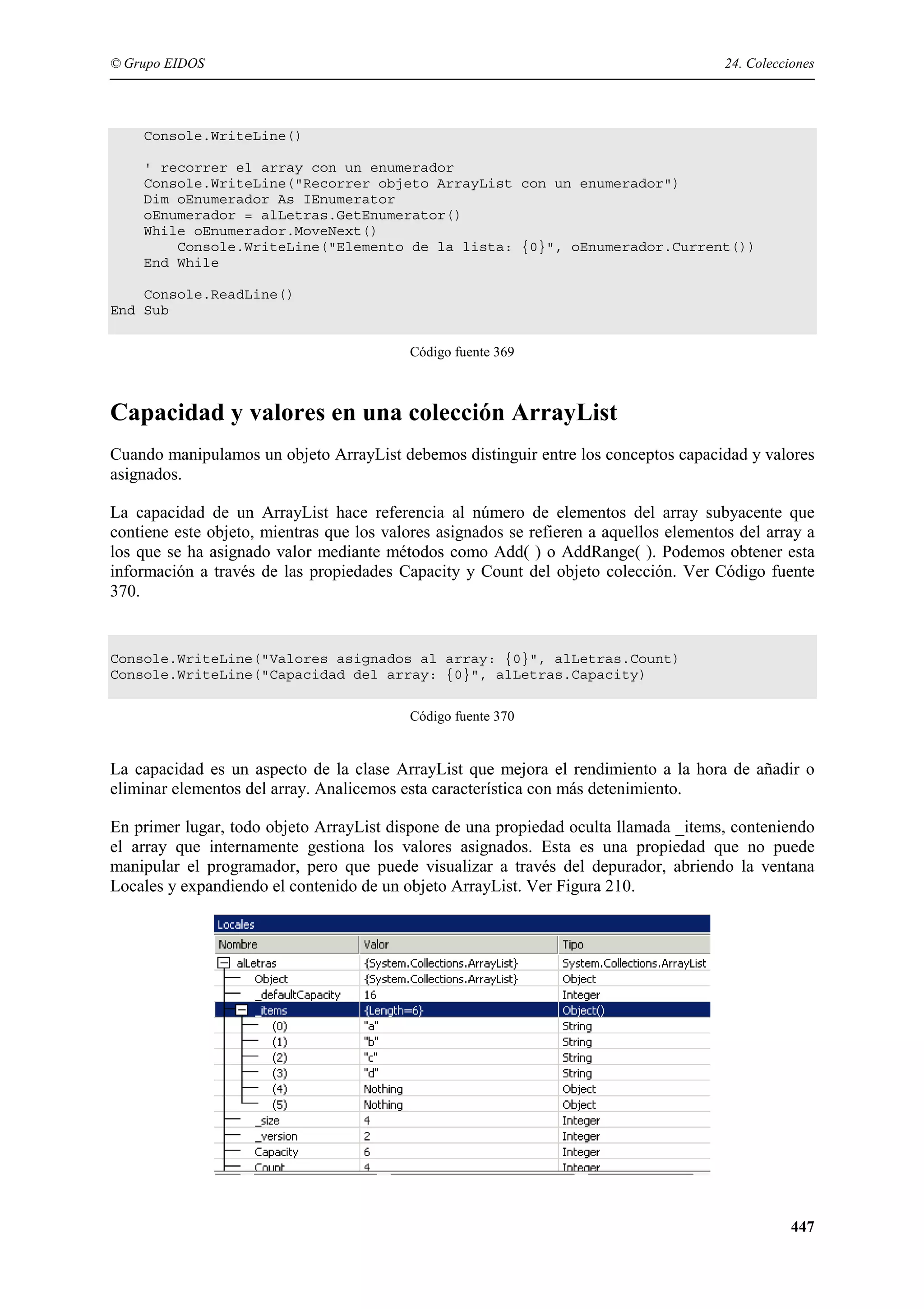 © Grupo EIDOS

24. Colecciones

Console.WriteLine()
' recorrer el array con un enumerador
Console.WriteLine("Recorrer objeto ArrayList con un enumerador")
Dim oEnumerador As IEnumerator
oEnumerador = alLetras.GetEnumerator()
While oEnumerador.MoveNext()
Console.WriteLine("Elemento de la lista: {0}", oEnumerador.Current())
End While
Console.ReadLine()
End Sub
Código fuente 369

Capacidad y valores en una colección ArrayList
Cuando manipulamos un objeto ArrayList debemos distinguir entre los conceptos capacidad y valores
asignados.
La capacidad de un ArrayList hace referencia al número de elementos del array subyacente que
contiene este objeto, mientras que los valores asignados se refieren a aquellos elementos del array a
los que se ha asignado valor mediante métodos como Add( ) o AddRange( ). Podemos obtener esta
información a través de las propiedades Capacity y Count del objeto colección. Ver Código fuente
370.

Console.WriteLine("Valores asignados al array: {0}", alLetras.Count)
Console.WriteLine("Capacidad del array: {0}", alLetras.Capacity)
Código fuente 370

La capacidad es un aspecto de la clase ArrayList que mejora el rendimiento a la hora de añadir o
eliminar elementos del array. Analicemos esta característica con más detenimiento.
En primer lugar, todo objeto ArrayList dispone de una propiedad oculta llamada _items, conteniendo
el array que internamente gestiona los valores asignados. Esta es una propiedad que no puede
manipular el programador, pero que puede visualizar a través del depurador, abriendo la ventana
Locales y expandiendo el contenido de un objeto ArrayList. Ver Figura 210.

447

 