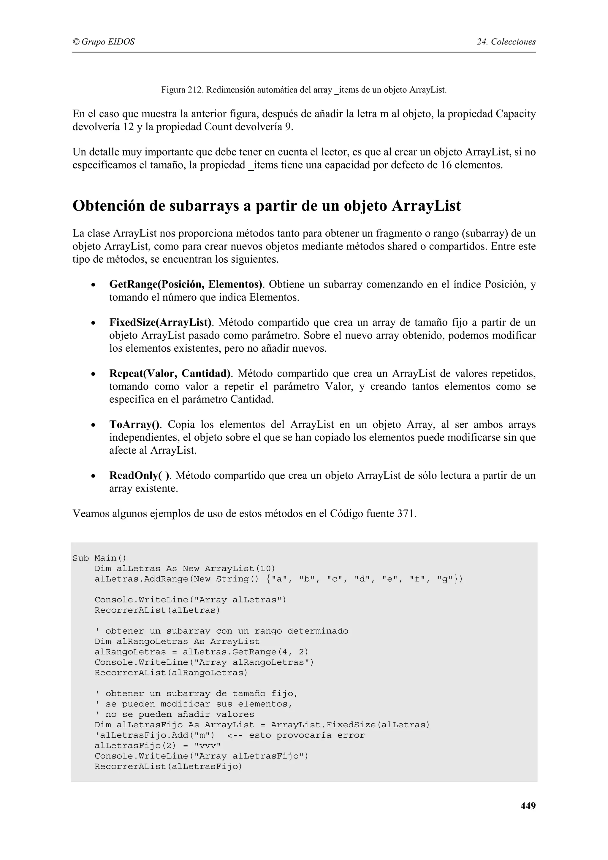 © Grupo EIDOS

24. Colecciones

Figura 212. Redimensión automática del array _items de un objeto ArrayList.

En el caso que muestra la anterior figura, después de añadir la letra m al objeto, la propiedad Capacity
devolvería 12 y la propiedad Count devolvería 9.
Un detalle muy importante que debe tener en cuenta el lector, es que al crear un objeto ArrayList, si no
especificamos el tamaño, la propiedad _items tiene una capacidad por defecto de 16 elementos.

Obtención de subarrays a partir de un objeto ArrayList
La clase ArrayList nos proporciona métodos tanto para obtener un fragmento o rango (subarray) de un
objeto ArrayList, como para crear nuevos objetos mediante métodos shared o compartidos. Entre este
tipo de métodos, se encuentran los siguientes.
•

GetRange(Posición, Elementos). Obtiene un subarray comenzando en el índice Posición, y
tomando el número que indica Elementos.

•

FixedSize(ArrayList). Método compartido que crea un array de tamaño fijo a partir de un
objeto ArrayList pasado como parámetro. Sobre el nuevo array obtenido, podemos modificar
los elementos existentes, pero no añadir nuevos.

•

Repeat(Valor, Cantidad). Método compartido que crea un ArrayList de valores repetidos,
tomando como valor a repetir el parámetro Valor, y creando tantos elementos como se
especifica en el parámetro Cantidad.

•

ToArray(). Copia los elementos del ArrayList en un objeto Array, al ser ambos arrays
independientes, el objeto sobre el que se han copiado los elementos puede modificarse sin que
afecte al ArrayList.

•

ReadOnly( ). Método compartido que crea un objeto ArrayList de sólo lectura a partir de un
array existente.

Veamos algunos ejemplos de uso de estos métodos en el Código fuente 371.

Sub Main()
Dim alLetras As New ArrayList(10)
alLetras.AddRange(New String() {"a", "b", "c", "d", "e", "f", "g"})
Console.WriteLine("Array alLetras")
RecorrerAList(alLetras)
' obtener un subarray con un rango determinado
Dim alRangoLetras As ArrayList
alRangoLetras = alLetras.GetRange(4, 2)
Console.WriteLine("Array alRangoLetras")
RecorrerAList(alRangoLetras)
' obtener un subarray de tamaño fijo,
' se pueden modificar sus elementos,
' no se pueden añadir valores
Dim alLetrasFijo As ArrayList = ArrayList.FixedSize(alLetras)
'alLetrasFijo.Add("m") <-- esto provocaría error
alLetrasFijo(2) = "vvv"
Console.WriteLine("Array alLetrasFijo")
RecorrerAList(alLetrasFijo)

449

 