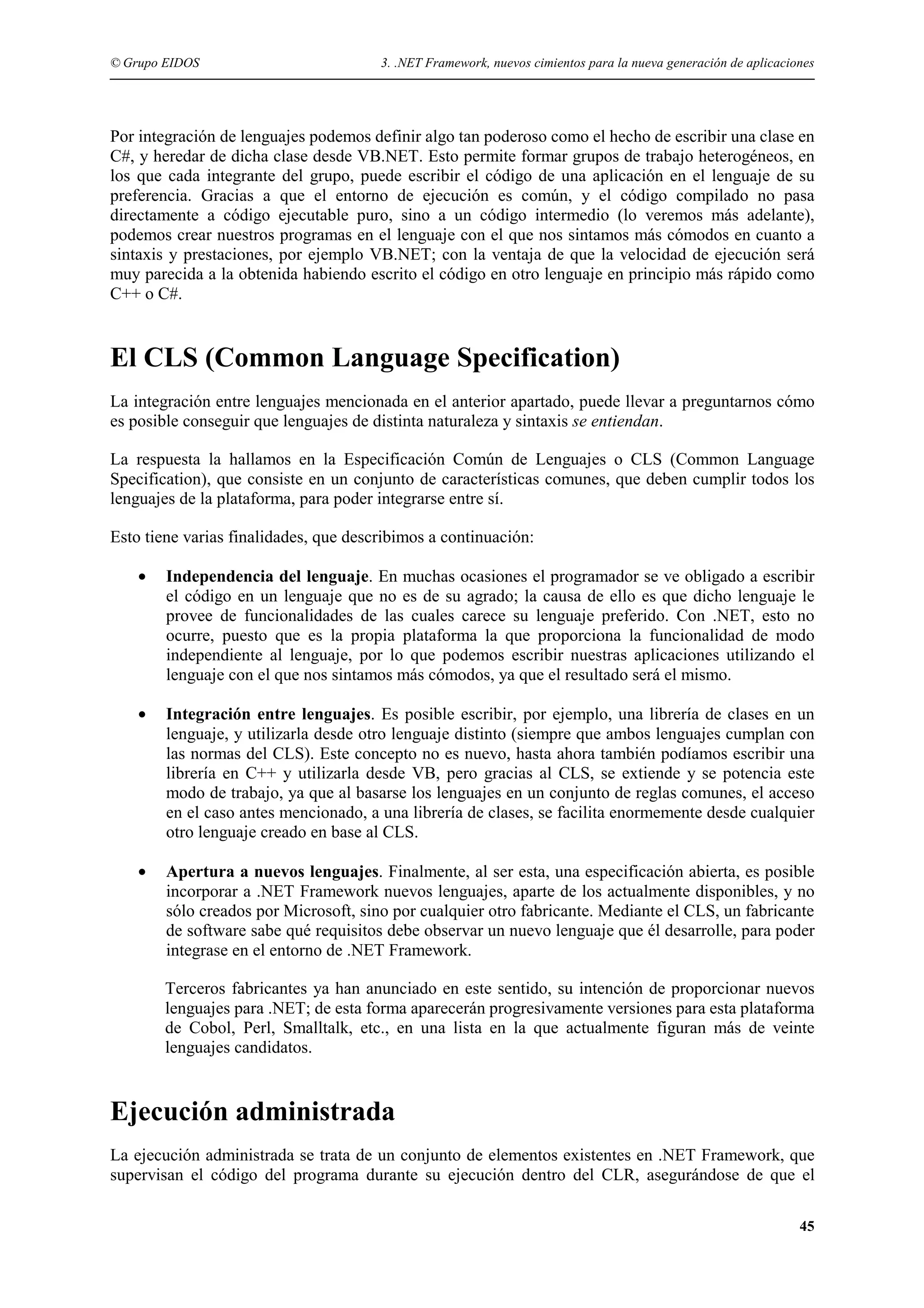 © Grupo EIDOS

3. .NET Framework, nuevos cimientos para la nueva generación de aplicaciones

Por integración de lenguajes podemos definir algo tan poderoso como el hecho de escribir una clase en
C#, y heredar de dicha clase desde VB.NET. Esto permite formar grupos de trabajo heterogéneos, en
los que cada integrante del grupo, puede escribir el código de una aplicación en el lenguaje de su
preferencia. Gracias a que el entorno de ejecución es común, y el código compilado no pasa
directamente a código ejecutable puro, sino a un código intermedio (lo veremos más adelante),
podemos crear nuestros programas en el lenguaje con el que nos sintamos más cómodos en cuanto a
sintaxis y prestaciones, por ejemplo VB.NET; con la ventaja de que la velocidad de ejecución será
muy parecida a la obtenida habiendo escrito el código en otro lenguaje en principio más rápido como
C++ o C#.

El CLS (Common Language Specification)
La integración entre lenguajes mencionada en el anterior apartado, puede llevar a preguntarnos cómo
es posible conseguir que lenguajes de distinta naturaleza y sintaxis se entiendan.
La respuesta la hallamos en la Especificación Común de Lenguajes o CLS (Common Language
Specification), que consiste en un conjunto de características comunes, que deben cumplir todos los
lenguajes de la plataforma, para poder integrarse entre sí.
Esto tiene varias finalidades, que describimos a continuación:
•

Independencia del lenguaje. En muchas ocasiones el programador se ve obligado a escribir
el código en un lenguaje que no es de su agrado; la causa de ello es que dicho lenguaje le
provee de funcionalidades de las cuales carece su lenguaje preferido. Con .NET, esto no
ocurre, puesto que es la propia plataforma la que proporciona la funcionalidad de modo
independiente al lenguaje, por lo que podemos escribir nuestras aplicaciones utilizando el
lenguaje con el que nos sintamos más cómodos, ya que el resultado será el mismo.

•

Integración entre lenguajes. Es posible escribir, por ejemplo, una librería de clases en un
lenguaje, y utilizarla desde otro lenguaje distinto (siempre que ambos lenguajes cumplan con
las normas del CLS). Este concepto no es nuevo, hasta ahora también podíamos escribir una
librería en C++ y utilizarla desde VB, pero gracias al CLS, se extiende y se potencia este
modo de trabajo, ya que al basarse los lenguajes en un conjunto de reglas comunes, el acceso
en el caso antes mencionado, a una librería de clases, se facilita enormemente desde cualquier
otro lenguaje creado en base al CLS.

•

Apertura a nuevos lenguajes. Finalmente, al ser esta, una especificación abierta, es posible
incorporar a .NET Framework nuevos lenguajes, aparte de los actualmente disponibles, y no
sólo creados por Microsoft, sino por cualquier otro fabricante. Mediante el CLS, un fabricante
de software sabe qué requisitos debe observar un nuevo lenguaje que él desarrolle, para poder
integrase en el entorno de .NET Framework.
Terceros fabricantes ya han anunciado en este sentido, su intención de proporcionar nuevos
lenguajes para .NET; de esta forma aparecerán progresivamente versiones para esta plataforma
de Cobol, Perl, Smalltalk, etc., en una lista en la que actualmente figuran más de veinte
lenguajes candidatos.

Ejecución administrada
La ejecución administrada se trata de un conjunto de elementos existentes en .NET Framework, que
supervisan el código del programa durante su ejecución dentro del CLR, asegurándose de que el
45

 