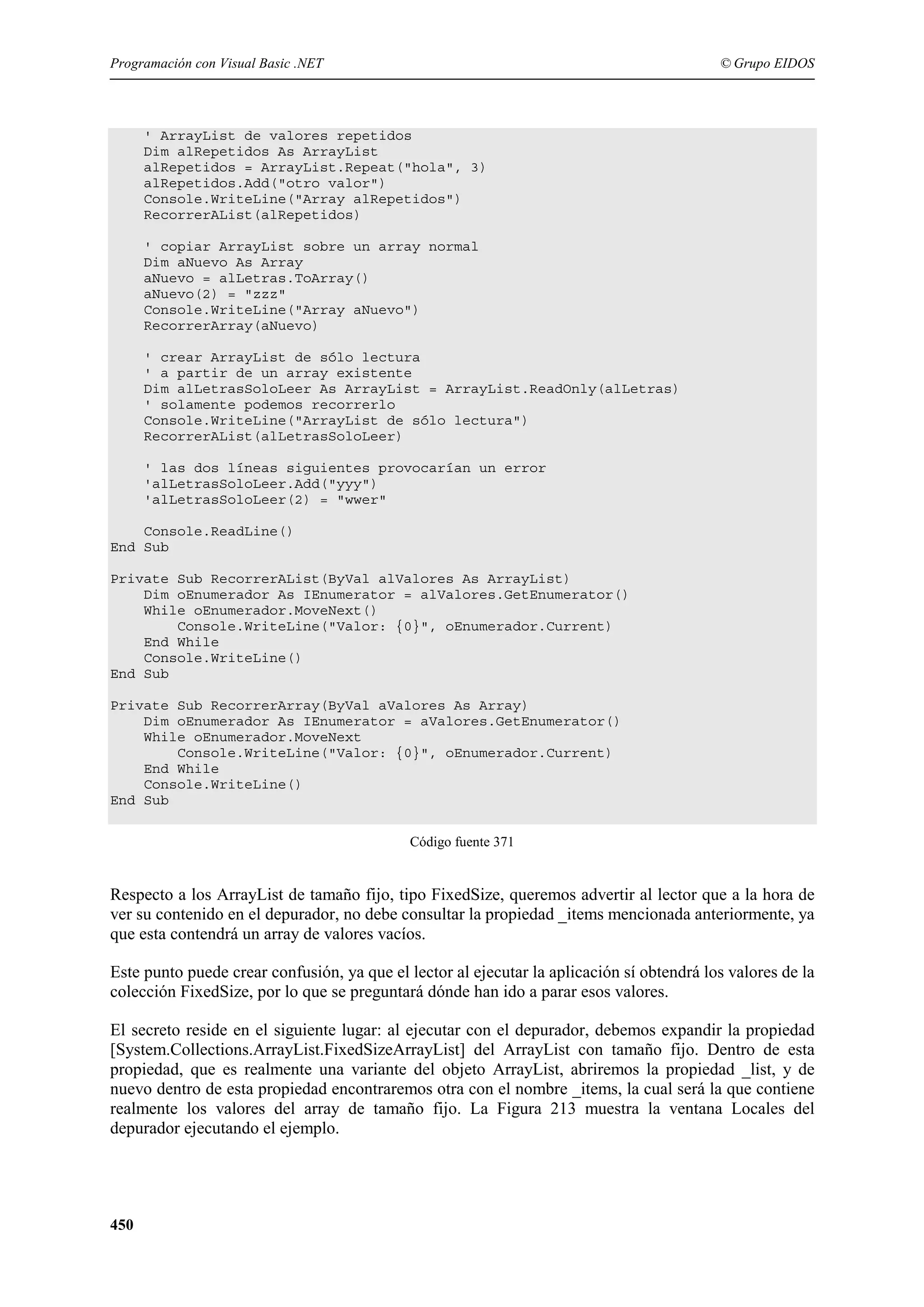 Programación con Visual Basic .NET

© Grupo EIDOS

' ArrayList de valores repetidos
Dim alRepetidos As ArrayList
alRepetidos = ArrayList.Repeat("hola", 3)
alRepetidos.Add("otro valor")
Console.WriteLine("Array alRepetidos")
RecorrerAList(alRepetidos)
' copiar ArrayList sobre un array normal
Dim aNuevo As Array
aNuevo = alLetras.ToArray()
aNuevo(2) = "zzz"
Console.WriteLine("Array aNuevo")
RecorrerArray(aNuevo)
' crear ArrayList de sólo lectura
' a partir de un array existente
Dim alLetrasSoloLeer As ArrayList = ArrayList.ReadOnly(alLetras)
' solamente podemos recorrerlo
Console.WriteLine("ArrayList de sólo lectura")
RecorrerAList(alLetrasSoloLeer)
' las dos líneas siguientes provocarían un error
'alLetrasSoloLeer.Add("yyy")
'alLetrasSoloLeer(2) = "wwer"
Console.ReadLine()
End Sub
Private Sub RecorrerAList(ByVal alValores As ArrayList)
Dim oEnumerador As IEnumerator = alValores.GetEnumerator()
While oEnumerador.MoveNext()
Console.WriteLine("Valor: {0}", oEnumerador.Current)
End While
Console.WriteLine()
End Sub
Private Sub RecorrerArray(ByVal aValores As Array)
Dim oEnumerador As IEnumerator = aValores.GetEnumerator()
While oEnumerador.MoveNext
Console.WriteLine("Valor: {0}", oEnumerador.Current)
End While
Console.WriteLine()
End Sub
Código fuente 371

Respecto a los ArrayList de tamaño fijo, tipo FixedSize, queremos advertir al lector que a la hora de
ver su contenido en el depurador, no debe consultar la propiedad _items mencionada anteriormente, ya
que esta contendrá un array de valores vacíos.
Este punto puede crear confusión, ya que el lector al ejecutar la aplicación sí obtendrá los valores de la
colección FixedSize, por lo que se preguntará dónde han ido a parar esos valores.
El secreto reside en el siguiente lugar: al ejecutar con el depurador, debemos expandir la propiedad
[System.Collections.ArrayList.FixedSizeArrayList] del ArrayList con tamaño fijo. Dentro de esta
propiedad, que es realmente una variante del objeto ArrayList, abriremos la propiedad _list, y de
nuevo dentro de esta propiedad encontraremos otra con el nombre _items, la cual será la que contiene
realmente los valores del array de tamaño fijo. La Figura 213 muestra la ventana Locales del
depurador ejecutando el ejemplo.

450

 