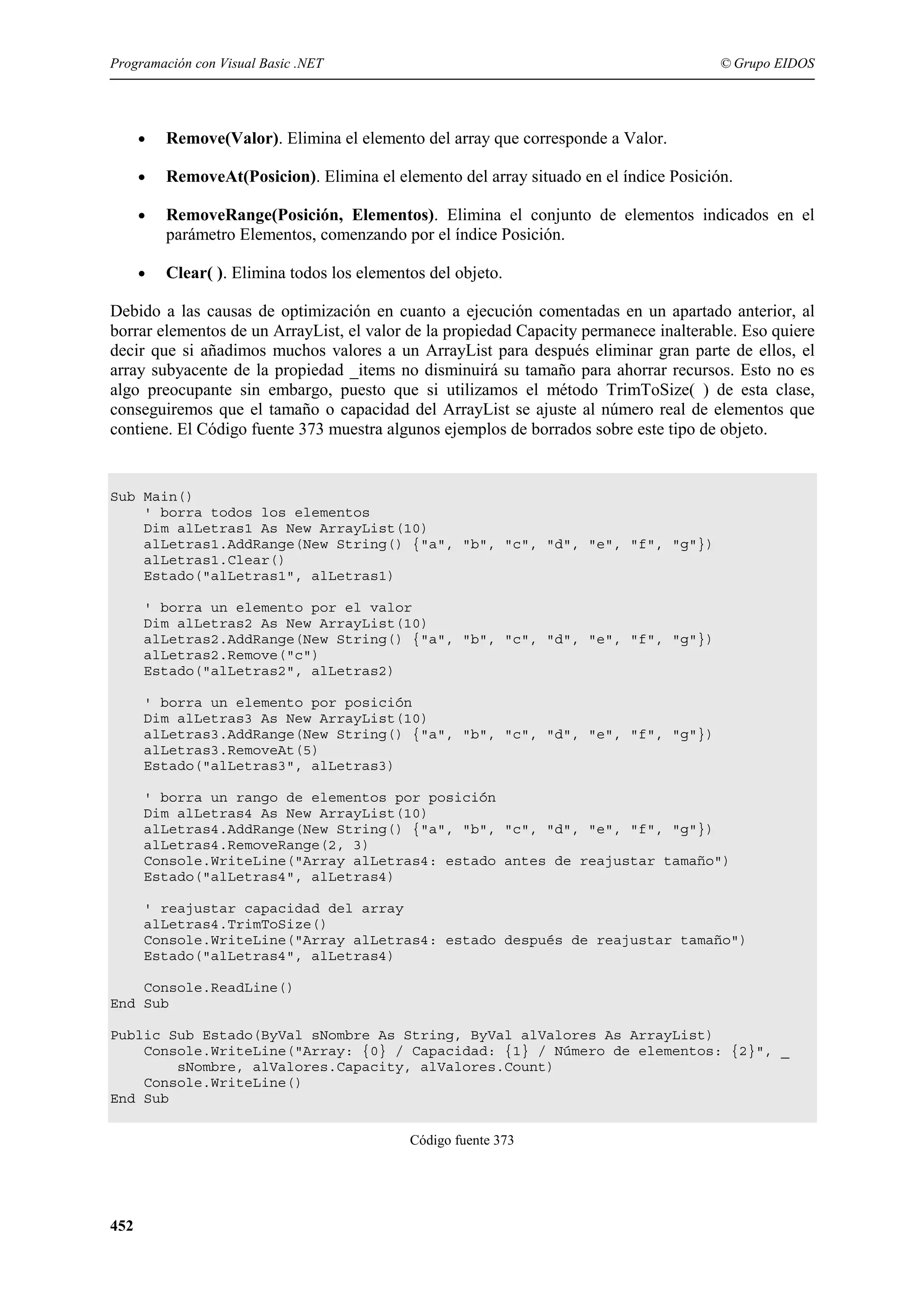 Programación con Visual Basic .NET

© Grupo EIDOS

•

Remove(Valor). Elimina el elemento del array que corresponde a Valor.

•

RemoveAt(Posicion). Elimina el elemento del array situado en el índice Posición.

•

RemoveRange(Posición, Elementos). Elimina el conjunto de elementos indicados en el
parámetro Elementos, comenzando por el índice Posición.

•

Clear( ). Elimina todos los elementos del objeto.

Debido a las causas de optimización en cuanto a ejecución comentadas en un apartado anterior, al
borrar elementos de un ArrayList, el valor de la propiedad Capacity permanece inalterable. Eso quiere
decir que si añadimos muchos valores a un ArrayList para después eliminar gran parte de ellos, el
array subyacente de la propiedad _items no disminuirá su tamaño para ahorrar recursos. Esto no es
algo preocupante sin embargo, puesto que si utilizamos el método TrimToSize( ) de esta clase,
conseguiremos que el tamaño o capacidad del ArrayList se ajuste al número real de elementos que
contiene. El Código fuente 373 muestra algunos ejemplos de borrados sobre este tipo de objeto.

Sub Main()
' borra todos los elementos
Dim alLetras1 As New ArrayList(10)
alLetras1.AddRange(New String() {"a", "b", "c", "d", "e", "f", "g"})
alLetras1.Clear()
Estado("alLetras1", alLetras1)
' borra un elemento por el valor
Dim alLetras2 As New ArrayList(10)
alLetras2.AddRange(New String() {"a", "b", "c", "d", "e", "f", "g"})
alLetras2.Remove("c")
Estado("alLetras2", alLetras2)
' borra un elemento por posición
Dim alLetras3 As New ArrayList(10)
alLetras3.AddRange(New String() {"a", "b", "c", "d", "e", "f", "g"})
alLetras3.RemoveAt(5)
Estado("alLetras3", alLetras3)
' borra un rango de elementos por posición
Dim alLetras4 As New ArrayList(10)
alLetras4.AddRange(New String() {"a", "b", "c", "d", "e", "f", "g"})
alLetras4.RemoveRange(2, 3)
Console.WriteLine("Array alLetras4: estado antes de reajustar tamaño")
Estado("alLetras4", alLetras4)
' reajustar capacidad del array
alLetras4.TrimToSize()
Console.WriteLine("Array alLetras4: estado después de reajustar tamaño")
Estado("alLetras4", alLetras4)
Console.ReadLine()
End Sub
Public Sub Estado(ByVal sNombre As String, ByVal alValores As ArrayList)
Console.WriteLine("Array: {0} / Capacidad: {1} / Número de elementos: {2}", _
sNombre, alValores.Capacity, alValores.Count)
Console.WriteLine()
End Sub
Código fuente 373

452

 