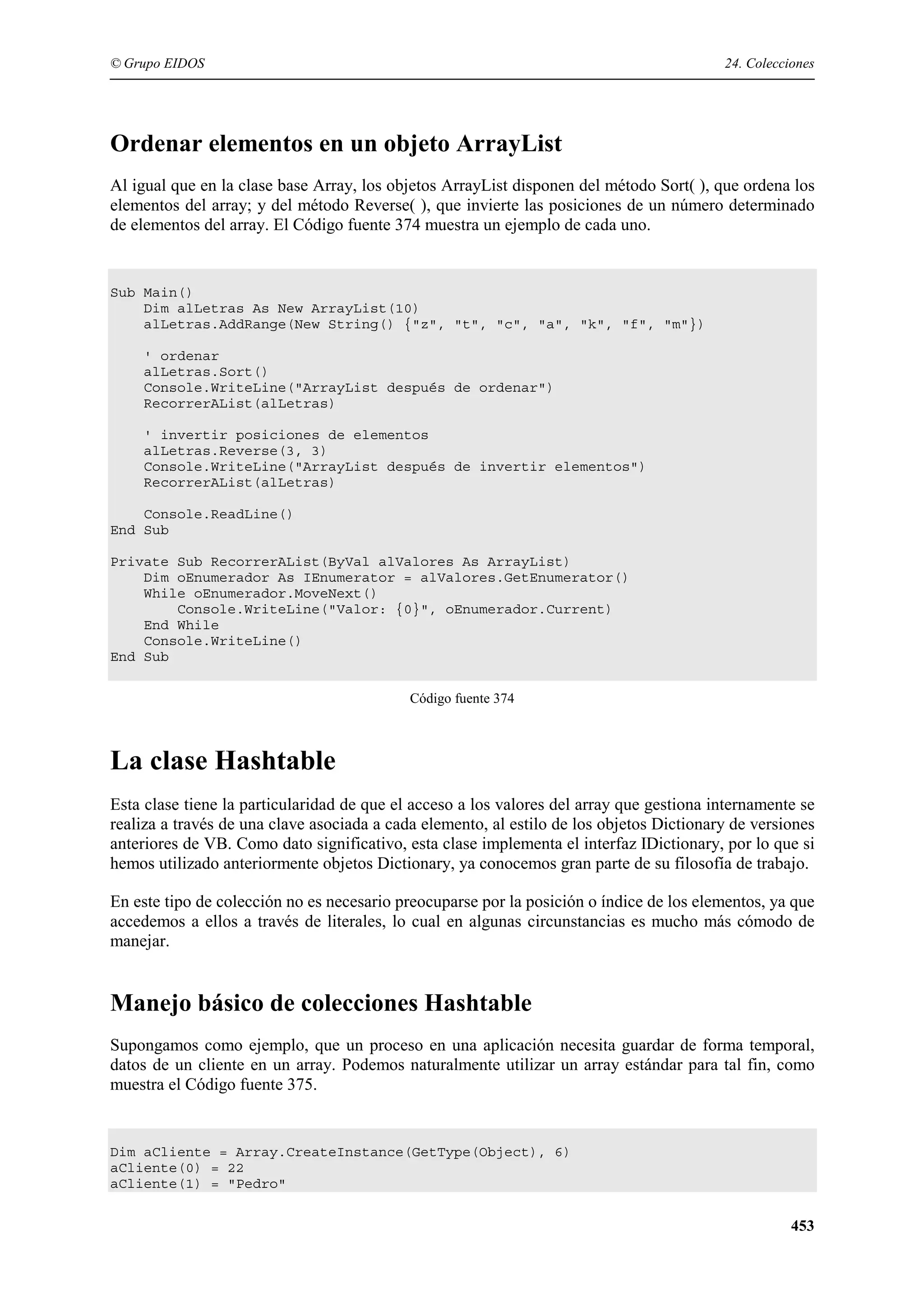 © Grupo EIDOS

24. Colecciones

Ordenar elementos en un objeto ArrayList
Al igual que en la clase base Array, los objetos ArrayList disponen del método Sort( ), que ordena los
elementos del array; y del método Reverse( ), que invierte las posiciones de un número determinado
de elementos del array. El Código fuente 374 muestra un ejemplo de cada uno.

Sub Main()
Dim alLetras As New ArrayList(10)
alLetras.AddRange(New String() {"z", "t", "c", "a", "k", "f", "m"})
' ordenar
alLetras.Sort()
Console.WriteLine("ArrayList después de ordenar")
RecorrerAList(alLetras)
' invertir posiciones de elementos
alLetras.Reverse(3, 3)
Console.WriteLine("ArrayList después de invertir elementos")
RecorrerAList(alLetras)
Console.ReadLine()
End Sub
Private Sub RecorrerAList(ByVal alValores As ArrayList)
Dim oEnumerador As IEnumerator = alValores.GetEnumerator()
While oEnumerador.MoveNext()
Console.WriteLine("Valor: {0}", oEnumerador.Current)
End While
Console.WriteLine()
End Sub
Código fuente 374

La clase Hashtable
Esta clase tiene la particularidad de que el acceso a los valores del array que gestiona internamente se
realiza a través de una clave asociada a cada elemento, al estilo de los objetos Dictionary de versiones
anteriores de VB. Como dato significativo, esta clase implementa el interfaz IDictionary, por lo que si
hemos utilizado anteriormente objetos Dictionary, ya conocemos gran parte de su filosofía de trabajo.
En este tipo de colección no es necesario preocuparse por la posición o índice de los elementos, ya que
accedemos a ellos a través de literales, lo cual en algunas circunstancias es mucho más cómodo de
manejar.

Manejo básico de colecciones Hashtable
Supongamos como ejemplo, que un proceso en una aplicación necesita guardar de forma temporal,
datos de un cliente en un array. Podemos naturalmente utilizar un array estándar para tal fin, como
muestra el Código fuente 375.

Dim aCliente = Array.CreateInstance(GetType(Object), 6)
aCliente(0) = 22
aCliente(1) = "Pedro"

453

 