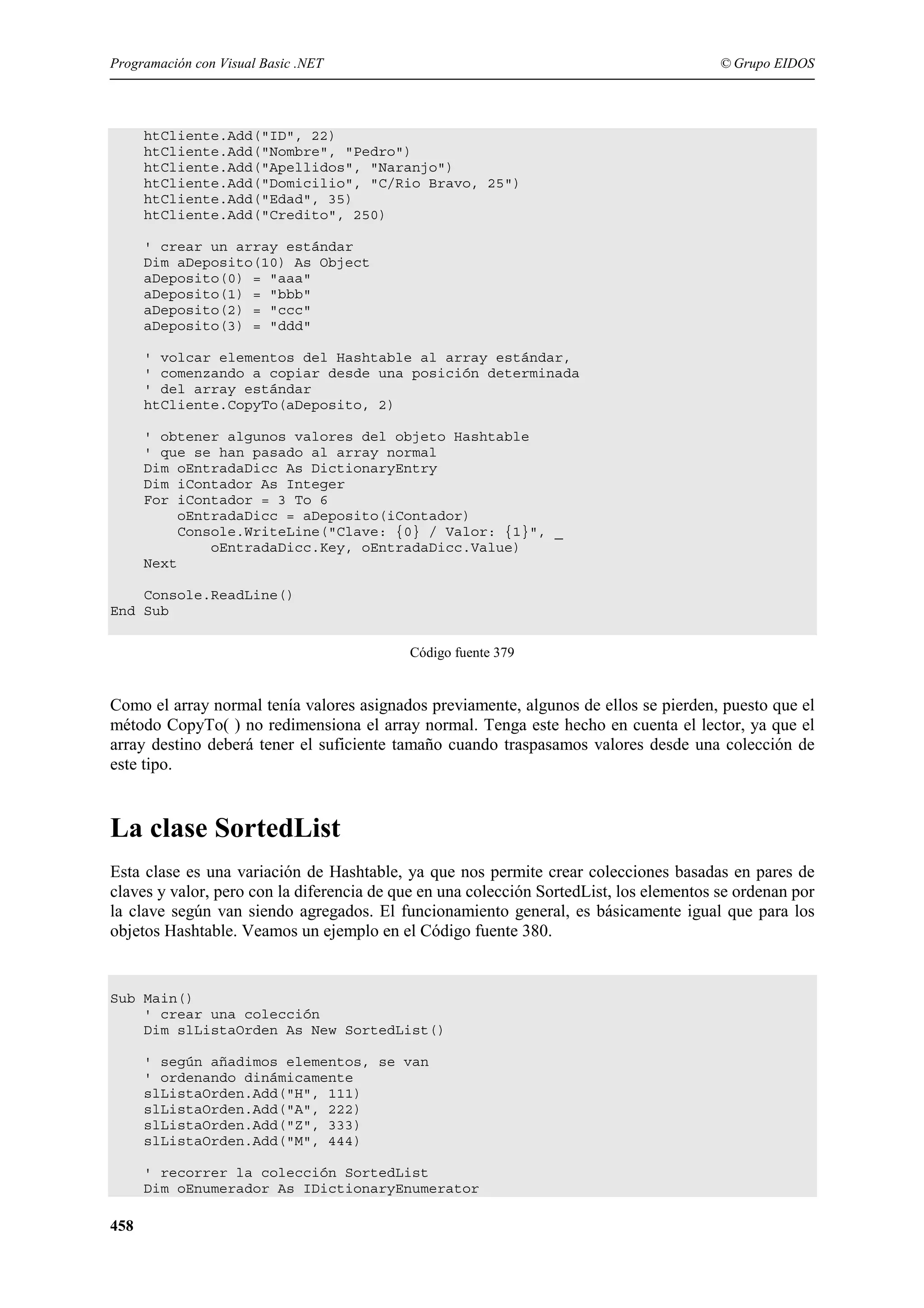 Programación con Visual Basic .NET

© Grupo EIDOS

htCliente.Add("ID", 22)
htCliente.Add("Nombre", "Pedro")
htCliente.Add("Apellidos", "Naranjo")
htCliente.Add("Domicilio", "C/Rio Bravo, 25")
htCliente.Add("Edad", 35)
htCliente.Add("Credito", 250)
' crear un array estándar
Dim aDeposito(10) As Object
aDeposito(0) = "aaa"
aDeposito(1) = "bbb"
aDeposito(2) = "ccc"
aDeposito(3) = "ddd"
' volcar elementos del Hashtable al array estándar,
' comenzando a copiar desde una posición determinada
' del array estándar
htCliente.CopyTo(aDeposito, 2)
' obtener algunos valores del objeto Hashtable
' que se han pasado al array normal
Dim oEntradaDicc As DictionaryEntry
Dim iContador As Integer
For iContador = 3 To 6
oEntradaDicc = aDeposito(iContador)
Console.WriteLine("Clave: {0} / Valor: {1}", _
oEntradaDicc.Key, oEntradaDicc.Value)
Next
Console.ReadLine()
End Sub
Código fuente 379

Como el array normal tenía valores asignados previamente, algunos de ellos se pierden, puesto que el
método CopyTo( ) no redimensiona el array normal. Tenga este hecho en cuenta el lector, ya que el
array destino deberá tener el suficiente tamaño cuando traspasamos valores desde una colección de
este tipo.

La clase SortedList
Esta clase es una variación de Hashtable, ya que nos permite crear colecciones basadas en pares de
claves y valor, pero con la diferencia de que en una colección SortedList, los elementos se ordenan por
la clave según van siendo agregados. El funcionamiento general, es básicamente igual que para los
objetos Hashtable. Veamos un ejemplo en el Código fuente 380.

Sub Main()
' crear una colección
Dim slListaOrden As New SortedList()
' según añadimos elementos, se van
' ordenando dinámicamente
slListaOrden.Add("H", 111)
slListaOrden.Add("A", 222)
slListaOrden.Add("Z", 333)
slListaOrden.Add("M", 444)
' recorrer la colección SortedList
Dim oEnumerador As IDictionaryEnumerator

458

 