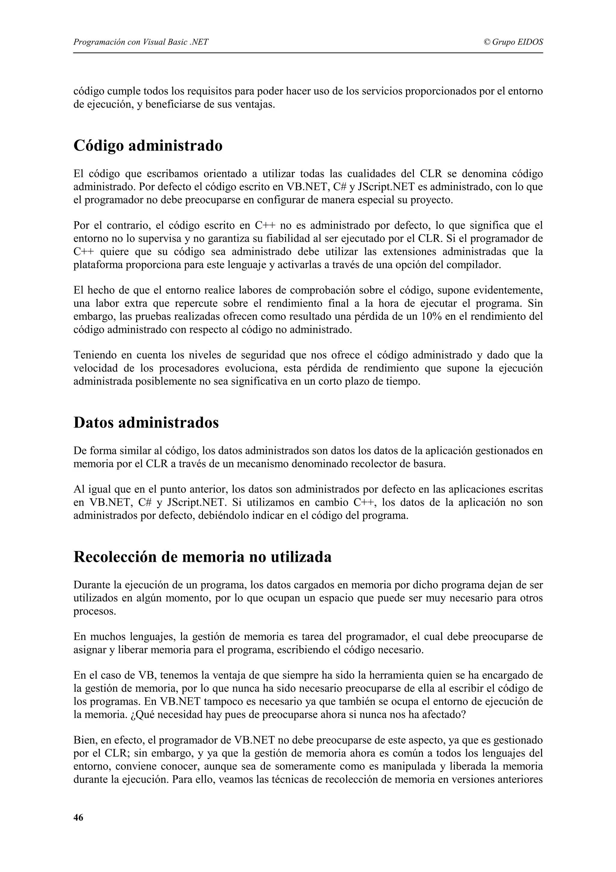 Programación con Visual Basic .NET

© Grupo EIDOS

código cumple todos los requisitos para poder hacer uso de los servicios proporcionados por el entorno
de ejecución, y beneficiarse de sus ventajas.

Código administrado
El código que escribamos orientado a utilizar todas las cualidades del CLR se denomina código
administrado. Por defecto el código escrito en VB.NET, C# y JScript.NET es administrado, con lo que
el programador no debe preocuparse en configurar de manera especial su proyecto.
Por el contrario, el código escrito en C++ no es administrado por defecto, lo que significa que el
entorno no lo supervisa y no garantiza su fiabilidad al ser ejecutado por el CLR. Si el programador de
C++ quiere que su código sea administrado debe utilizar las extensiones administradas que la
plataforma proporciona para este lenguaje y activarlas a través de una opción del compilador.
El hecho de que el entorno realice labores de comprobación sobre el código, supone evidentemente,
una labor extra que repercute sobre el rendimiento final a la hora de ejecutar el programa. Sin
embargo, las pruebas realizadas ofrecen como resultado una pérdida de un 10% en el rendimiento del
código administrado con respecto al código no administrado.
Teniendo en cuenta los niveles de seguridad que nos ofrece el código administrado y dado que la
velocidad de los procesadores evoluciona, esta pérdida de rendimiento que supone la ejecución
administrada posiblemente no sea significativa en un corto plazo de tiempo.

Datos administrados
De forma similar al código, los datos administrados son datos los datos de la aplicación gestionados en
memoria por el CLR a través de un mecanismo denominado recolector de basura.
Al igual que en el punto anterior, los datos son administrados por defecto en las aplicaciones escritas
en VB.NET, C# y JScript.NET. Si utilizamos en cambio C++, los datos de la aplicación no son
administrados por defecto, debiéndolo indicar en el código del programa.

Recolección de memoria no utilizada
Durante la ejecución de un programa, los datos cargados en memoria por dicho programa dejan de ser
utilizados en algún momento, por lo que ocupan un espacio que puede ser muy necesario para otros
procesos.
En muchos lenguajes, la gestión de memoria es tarea del programador, el cual debe preocuparse de
asignar y liberar memoria para el programa, escribiendo el código necesario.
En el caso de VB, tenemos la ventaja de que siempre ha sido la herramienta quien se ha encargado de
la gestión de memoria, por lo que nunca ha sido necesario preocuparse de ella al escribir el código de
los programas. En VB.NET tampoco es necesario ya que también se ocupa el entorno de ejecución de
la memoria. ¿Qué necesidad hay pues de preocuparse ahora si nunca nos ha afectado?
Bien, en efecto, el programador de VB.NET no debe preocuparse de este aspecto, ya que es gestionado
por el CLR; sin embargo, y ya que la gestión de memoria ahora es común a todos los lenguajes del
entorno, conviene conocer, aunque sea de someramente como es manipulada y liberada la memoria
durante la ejecución. Para ello, veamos las técnicas de recolección de memoria en versiones anteriores
46

 