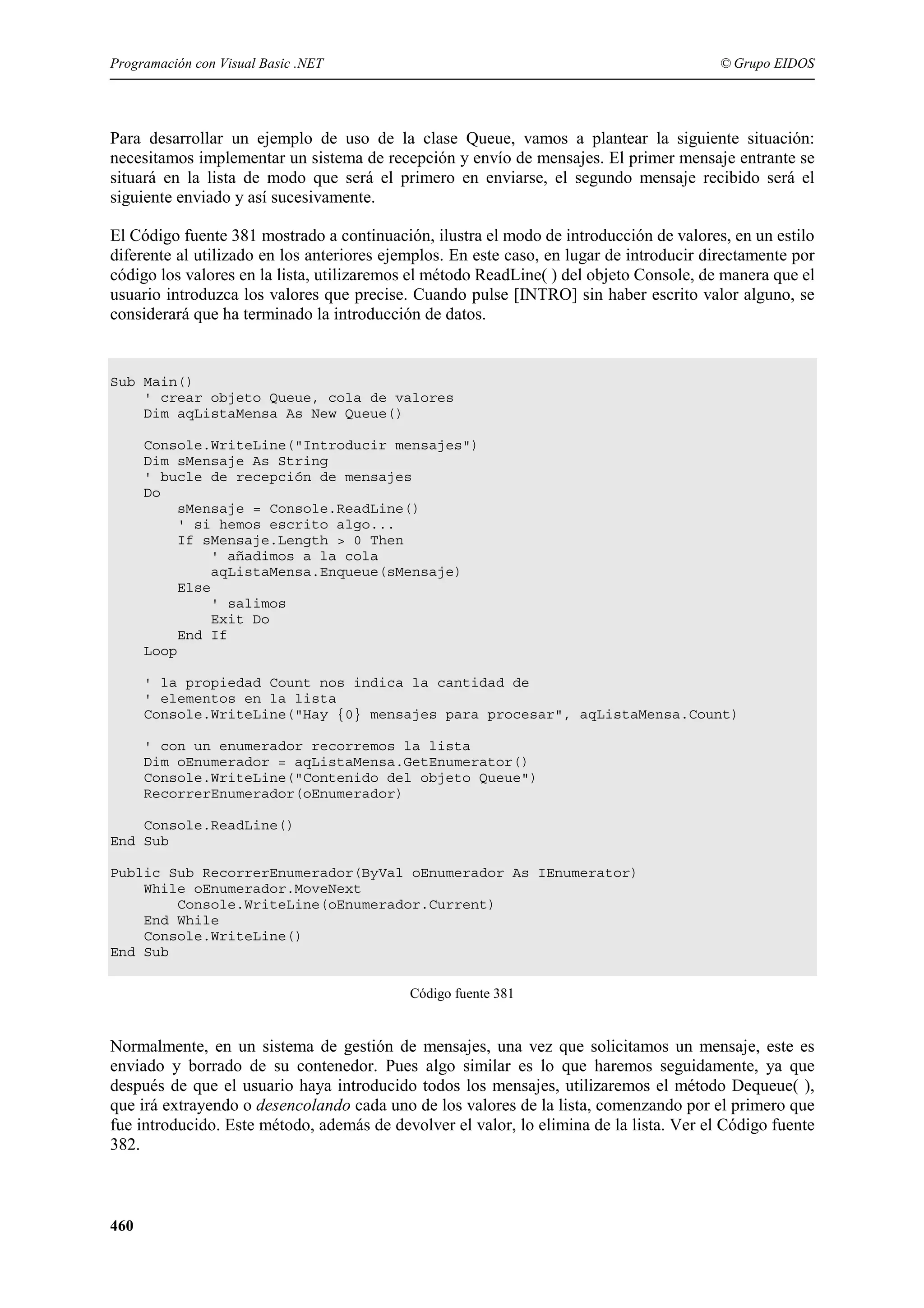 Programación con Visual Basic .NET

© Grupo EIDOS

Para desarrollar un ejemplo de uso de la clase Queue, vamos a plantear la siguiente situación:
necesitamos implementar un sistema de recepción y envío de mensajes. El primer mensaje entrante se
situará en la lista de modo que será el primero en enviarse, el segundo mensaje recibido será el
siguiente enviado y así sucesivamente.
El Código fuente 381 mostrado a continuación, ilustra el modo de introducción de valores, en un estilo
diferente al utilizado en los anteriores ejemplos. En este caso, en lugar de introducir directamente por
código los valores en la lista, utilizaremos el método ReadLine( ) del objeto Console, de manera que el
usuario introduzca los valores que precise. Cuando pulse [INTRO] sin haber escrito valor alguno, se
considerará que ha terminado la introducción de datos.

Sub Main()
' crear objeto Queue, cola de valores
Dim aqListaMensa As New Queue()
Console.WriteLine("Introducir mensajes")
Dim sMensaje As String
' bucle de recepción de mensajes
Do
sMensaje = Console.ReadLine()
' si hemos escrito algo...
If sMensaje.Length > 0 Then
' añadimos a la cola
aqListaMensa.Enqueue(sMensaje)
Else
' salimos
Exit Do
End If
Loop
' la propiedad Count nos indica la cantidad de
' elementos en la lista
Console.WriteLine("Hay {0} mensajes para procesar", aqListaMensa.Count)
' con un enumerador recorremos la lista
Dim oEnumerador = aqListaMensa.GetEnumerator()
Console.WriteLine("Contenido del objeto Queue")
RecorrerEnumerador(oEnumerador)
Console.ReadLine()
End Sub
Public Sub RecorrerEnumerador(ByVal oEnumerador As IEnumerator)
While oEnumerador.MoveNext
Console.WriteLine(oEnumerador.Current)
End While
Console.WriteLine()
End Sub
Código fuente 381

Normalmente, en un sistema de gestión de mensajes, una vez que solicitamos un mensaje, este es
enviado y borrado de su contenedor. Pues algo similar es lo que haremos seguidamente, ya que
después de que el usuario haya introducido todos los mensajes, utilizaremos el método Dequeue( ),
que irá extrayendo o desencolando cada uno de los valores de la lista, comenzando por el primero que
fue introducido. Este método, además de devolver el valor, lo elimina de la lista. Ver el Código fuente
382.

460

 