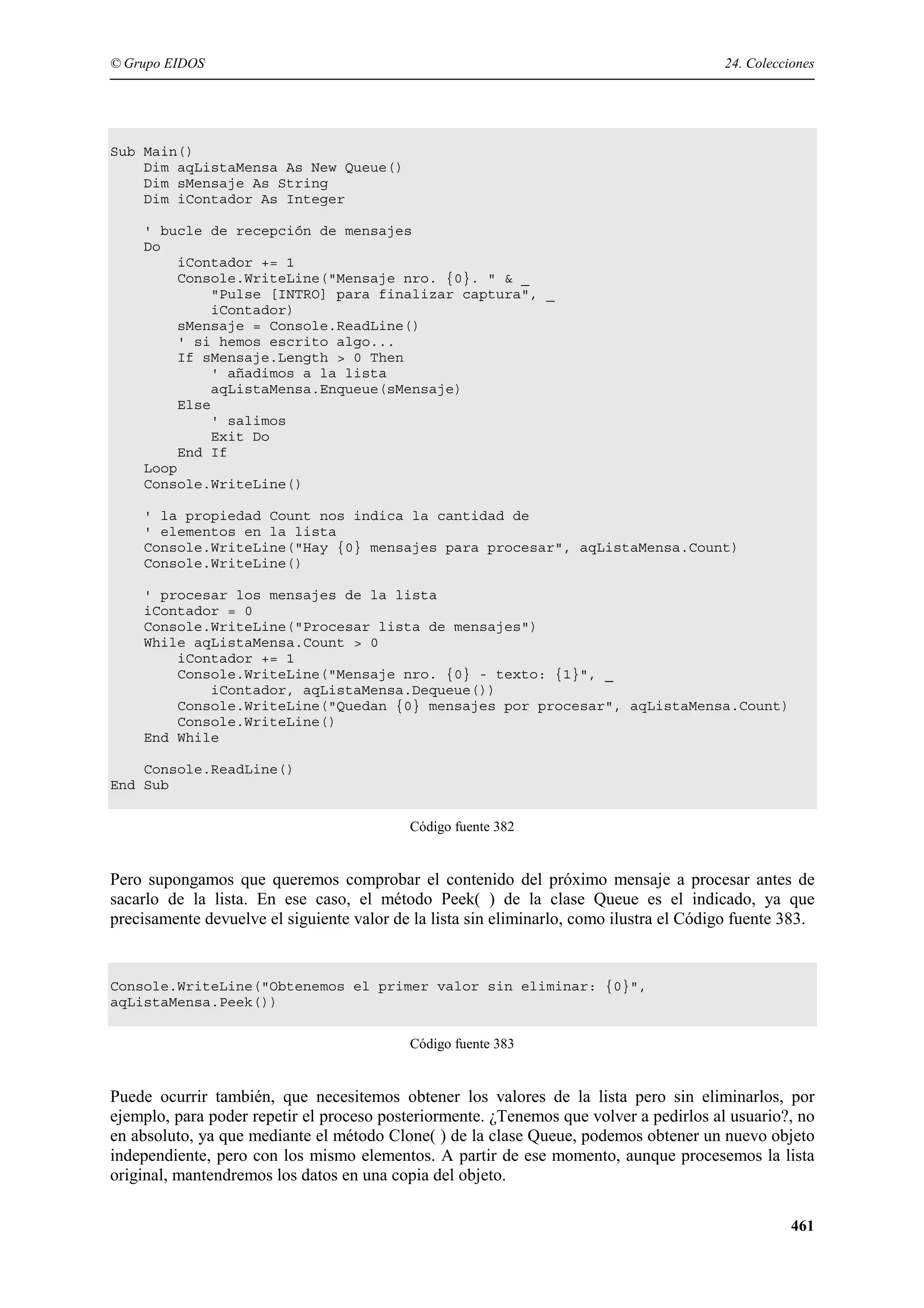 © Grupo EIDOS

24. Colecciones

Sub Main()
Dim aqListaMensa As New Queue()
Dim sMensaje As String
Dim iContador As Integer
' bucle de recepción de mensajes
Do
iContador += 1
Console.WriteLine("Mensaje nro. {0}. " & _
"Pulse [INTRO] para finalizar captura", _
iContador)
sMensaje = Console.ReadLine()
' si hemos escrito algo...
If sMensaje.Length > 0 Then
' añadimos a la lista
aqListaMensa.Enqueue(sMensaje)
Else
' salimos
Exit Do
End If
Loop
Console.WriteLine()
' la propiedad Count nos indica la cantidad de
' elementos en la lista
Console.WriteLine("Hay {0} mensajes para procesar", aqListaMensa.Count)
Console.WriteLine()
' procesar los mensajes de la lista
iContador = 0
Console.WriteLine("Procesar lista de mensajes")
While aqListaMensa.Count > 0
iContador += 1
Console.WriteLine("Mensaje nro. {0} - texto: {1}", _
iContador, aqListaMensa.Dequeue())
Console.WriteLine("Quedan {0} mensajes por procesar", aqListaMensa.Count)
Console.WriteLine()
End While
Console.ReadLine()
End Sub
Código fuente 382

Pero supongamos que queremos comprobar el contenido del próximo mensaje a procesar antes de
sacarlo de la lista. En ese caso, el método Peek( ) de la clase Queue es el indicado, ya que
precisamente devuelve el siguiente valor de la lista sin eliminarlo, como ilustra el Código fuente 383.

Console.WriteLine("Obtenemos el primer valor sin eliminar: {0}",
aqListaMensa.Peek())
Código fuente 383

Puede ocurrir también, que necesitemos obtener los valores de la lista pero sin eliminarlos, por
ejemplo, para poder repetir el proceso posteriormente. ¿Tenemos que volver a pedirlos al usuario?, no
en absoluto, ya que mediante el método Clone( ) de la clase Queue, podemos obtener un nuevo objeto
independiente, pero con los mismo elementos. A partir de ese momento, aunque procesemos la lista
original, mantendremos los datos en una copia del objeto.
461

 