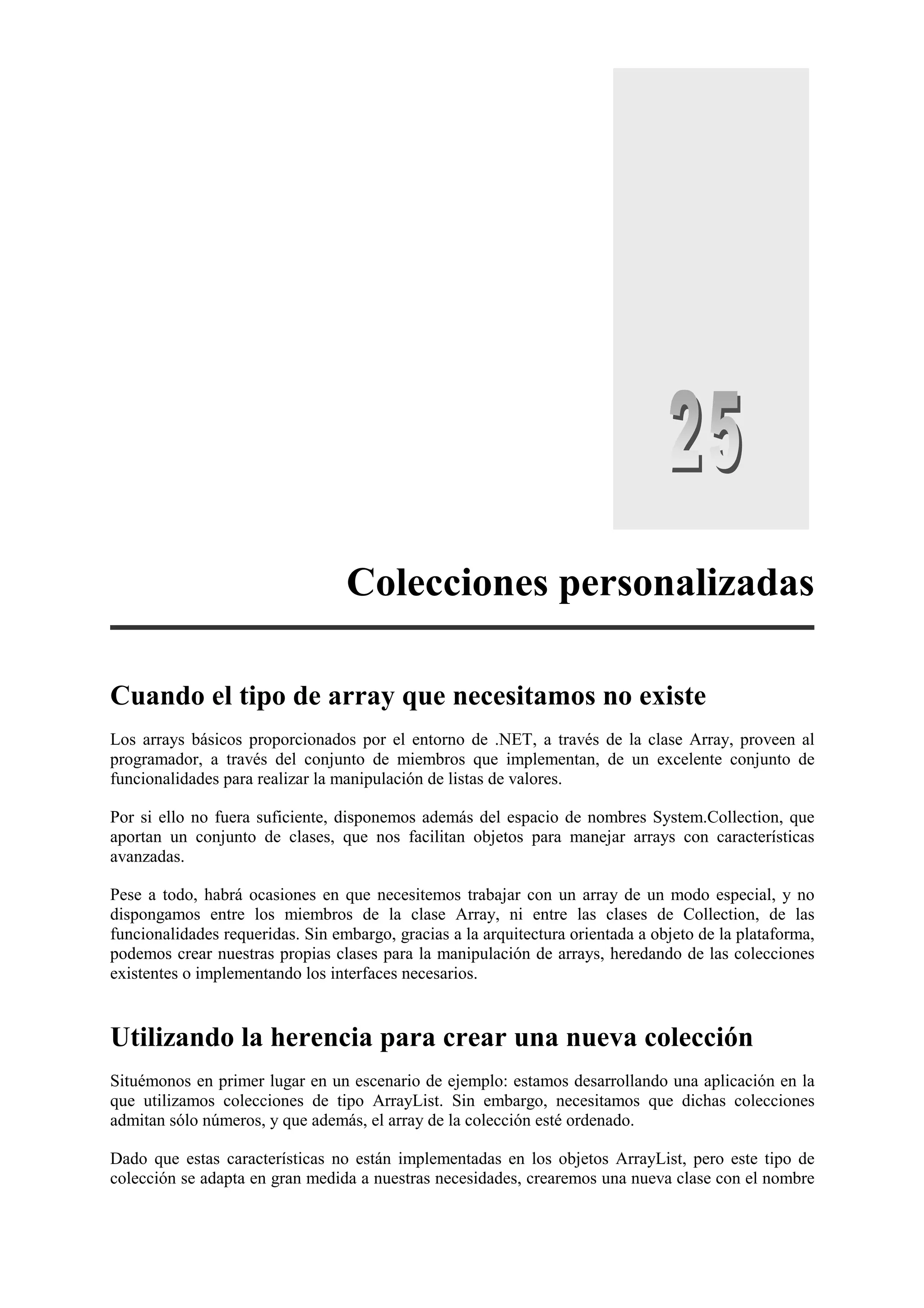 Colecciones personalizadas
Cuando el tipo de array que necesitamos no existe
Los arrays básicos proporcionados por el entorno de .NET, a través de la clase Array, proveen al
programador, a través del conjunto de miembros que implementan, de un excelente conjunto de
funcionalidades para realizar la manipulación de listas de valores.
Por si ello no fuera suficiente, disponemos además del espacio de nombres System.Collection, que
aportan un conjunto de clases, que nos facilitan objetos para manejar arrays con características
avanzadas.
Pese a todo, habrá ocasiones en que necesitemos trabajar con un array de un modo especial, y no
dispongamos entre los miembros de la clase Array, ni entre las clases de Collection, de las
funcionalidades requeridas. Sin embargo, gracias a la arquitectura orientada a objeto de la plataforma,
podemos crear nuestras propias clases para la manipulación de arrays, heredando de las colecciones
existentes o implementando los interfaces necesarios.

Utilizando la herencia para crear una nueva colección
Situémonos en primer lugar en un escenario de ejemplo: estamos desarrollando una aplicación en la
que utilizamos colecciones de tipo ArrayList. Sin embargo, necesitamos que dichas colecciones
admitan sólo números, y que además, el array de la colección esté ordenado.
Dado que estas características no están implementadas en los objetos ArrayList, pero este tipo de
colección se adapta en gran medida a nuestras necesidades, crearemos una nueva clase con el nombre

 