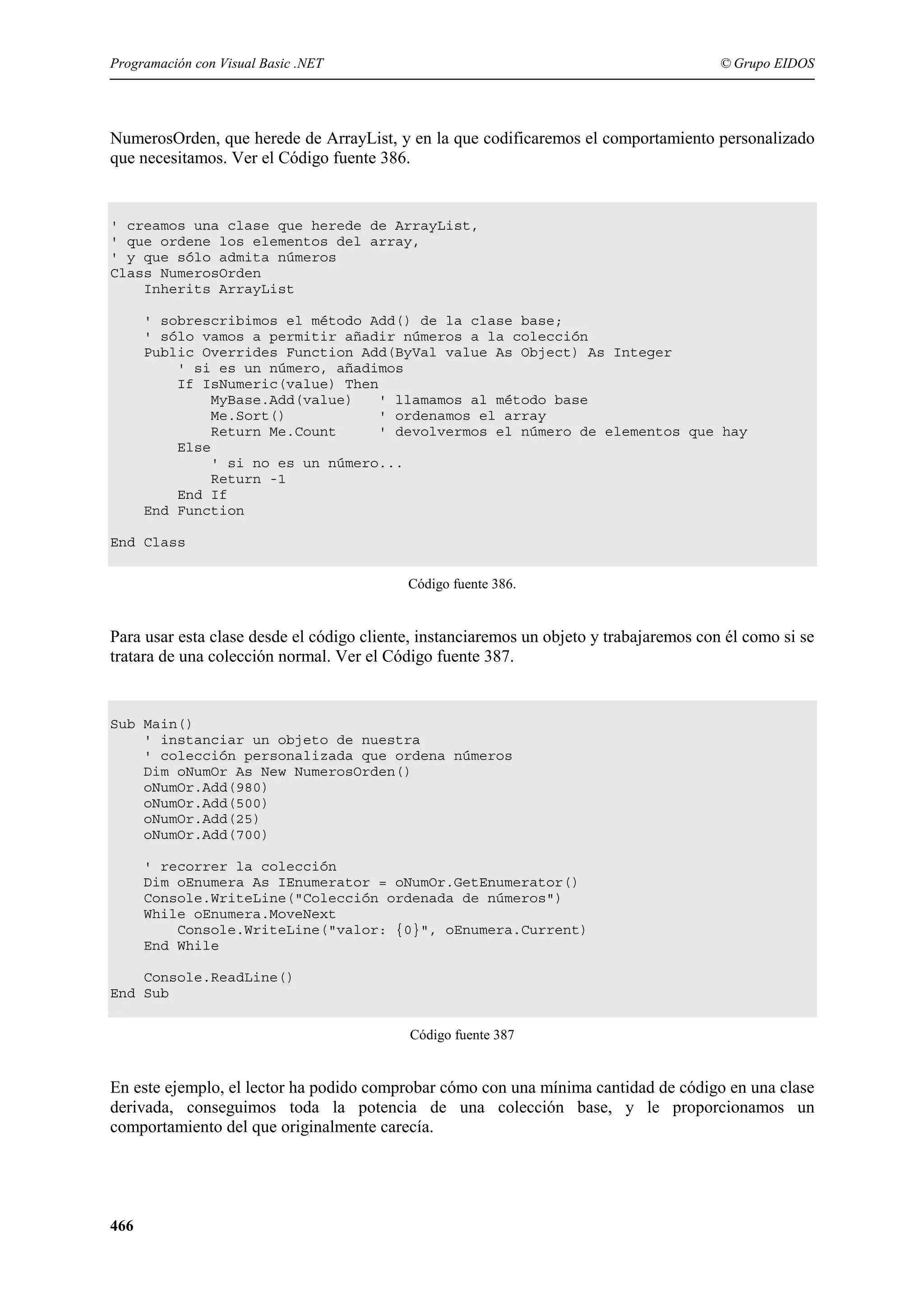 Programación con Visual Basic .NET

© Grupo EIDOS

NumerosOrden, que herede de ArrayList, y en la que codificaremos el comportamiento personalizado
que necesitamos. Ver el Código fuente 386.

' creamos una clase que herede de ArrayList,
' que ordene los elementos del array,
' y que sólo admita números
Class NumerosOrden
Inherits ArrayList
' sobrescribimos el método Add() de la clase base;
' sólo vamos a permitir añadir números a la colección
Public Overrides Function Add(ByVal value As Object) As Integer
' si es un número, añadimos
If IsNumeric(value) Then
MyBase.Add(value)
' llamamos al método base
Me.Sort()
' ordenamos el array
Return Me.Count
' devolvermos el número de elementos que hay
Else
' si no es un número...
Return -1
End If
End Function
End Class
Código fuente 386.

Para usar esta clase desde el código cliente, instanciaremos un objeto y trabajaremos con él como si se
tratara de una colección normal. Ver el Código fuente 387.

Sub Main()
' instanciar un objeto de nuestra
' colección personalizada que ordena números
Dim oNumOr As New NumerosOrden()
oNumOr.Add(980)
oNumOr.Add(500)
oNumOr.Add(25)
oNumOr.Add(700)
' recorrer la colección
Dim oEnumera As IEnumerator = oNumOr.GetEnumerator()
Console.WriteLine("Colección ordenada de números")
While oEnumera.MoveNext
Console.WriteLine("valor: {0}", oEnumera.Current)
End While
Console.ReadLine()
End Sub
Código fuente 387

En este ejemplo, el lector ha podido comprobar cómo con una mínima cantidad de código en una clase
derivada, conseguimos toda la potencia de una colección base, y le proporcionamos un
comportamiento del que originalmente carecía.

466

 