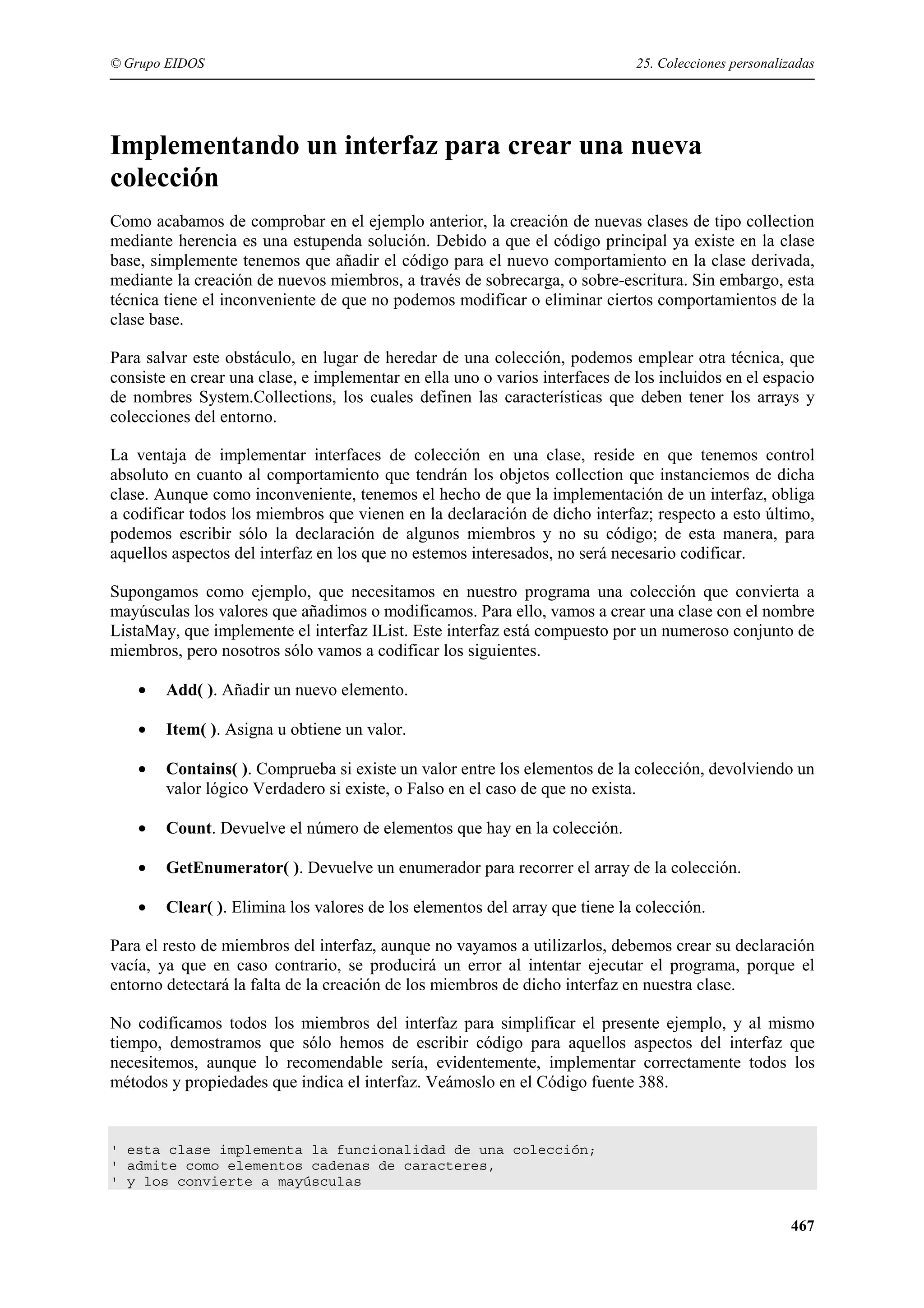 © Grupo EIDOS

25. Colecciones personalizadas

Implementando un interfaz para crear una nueva
colección
Como acabamos de comprobar en el ejemplo anterior, la creación de nuevas clases de tipo collection
mediante herencia es una estupenda solución. Debido a que el código principal ya existe en la clase
base, simplemente tenemos que añadir el código para el nuevo comportamiento en la clase derivada,
mediante la creación de nuevos miembros, a través de sobrecarga, o sobre-escritura. Sin embargo, esta
técnica tiene el inconveniente de que no podemos modificar o eliminar ciertos comportamientos de la
clase base.
Para salvar este obstáculo, en lugar de heredar de una colección, podemos emplear otra técnica, que
consiste en crear una clase, e implementar en ella uno o varios interfaces de los incluidos en el espacio
de nombres System.Collections, los cuales definen las características que deben tener los arrays y
colecciones del entorno.
La ventaja de implementar interfaces de colección en una clase, reside en que tenemos control
absoluto en cuanto al comportamiento que tendrán los objetos collection que instanciemos de dicha
clase. Aunque como inconveniente, tenemos el hecho de que la implementación de un interfaz, obliga
a codificar todos los miembros que vienen en la declaración de dicho interfaz; respecto a esto último,
podemos escribir sólo la declaración de algunos miembros y no su código; de esta manera, para
aquellos aspectos del interfaz en los que no estemos interesados, no será necesario codificar.
Supongamos como ejemplo, que necesitamos en nuestro programa una colección que convierta a
mayúsculas los valores que añadimos o modificamos. Para ello, vamos a crear una clase con el nombre
ListaMay, que implemente el interfaz IList. Este interfaz está compuesto por un numeroso conjunto de
miembros, pero nosotros sólo vamos a codificar los siguientes.
•

Add( ). Añadir un nuevo elemento.

•

Item( ). Asigna u obtiene un valor.

•

Contains( ). Comprueba si existe un valor entre los elementos de la colección, devolviendo un
valor lógico Verdadero si existe, o Falso en el caso de que no exista.

•

Count. Devuelve el número de elementos que hay en la colección.

•

GetEnumerator( ). Devuelve un enumerador para recorrer el array de la colección.

•

Clear( ). Elimina los valores de los elementos del array que tiene la colección.

Para el resto de miembros del interfaz, aunque no vayamos a utilizarlos, debemos crear su declaración
vacía, ya que en caso contrario, se producirá un error al intentar ejecutar el programa, porque el
entorno detectará la falta de la creación de los miembros de dicho interfaz en nuestra clase.
No codificamos todos los miembros del interfaz para simplificar el presente ejemplo, y al mismo
tiempo, demostramos que sólo hemos de escribir código para aquellos aspectos del interfaz que
necesitemos, aunque lo recomendable sería, evidentemente, implementar correctamente todos los
métodos y propiedades que indica el interfaz. Veámoslo en el Código fuente 388.

' esta clase implementa la funcionalidad de una colección;
' admite como elementos cadenas de caracteres,
' y los convierte a mayúsculas

467

 