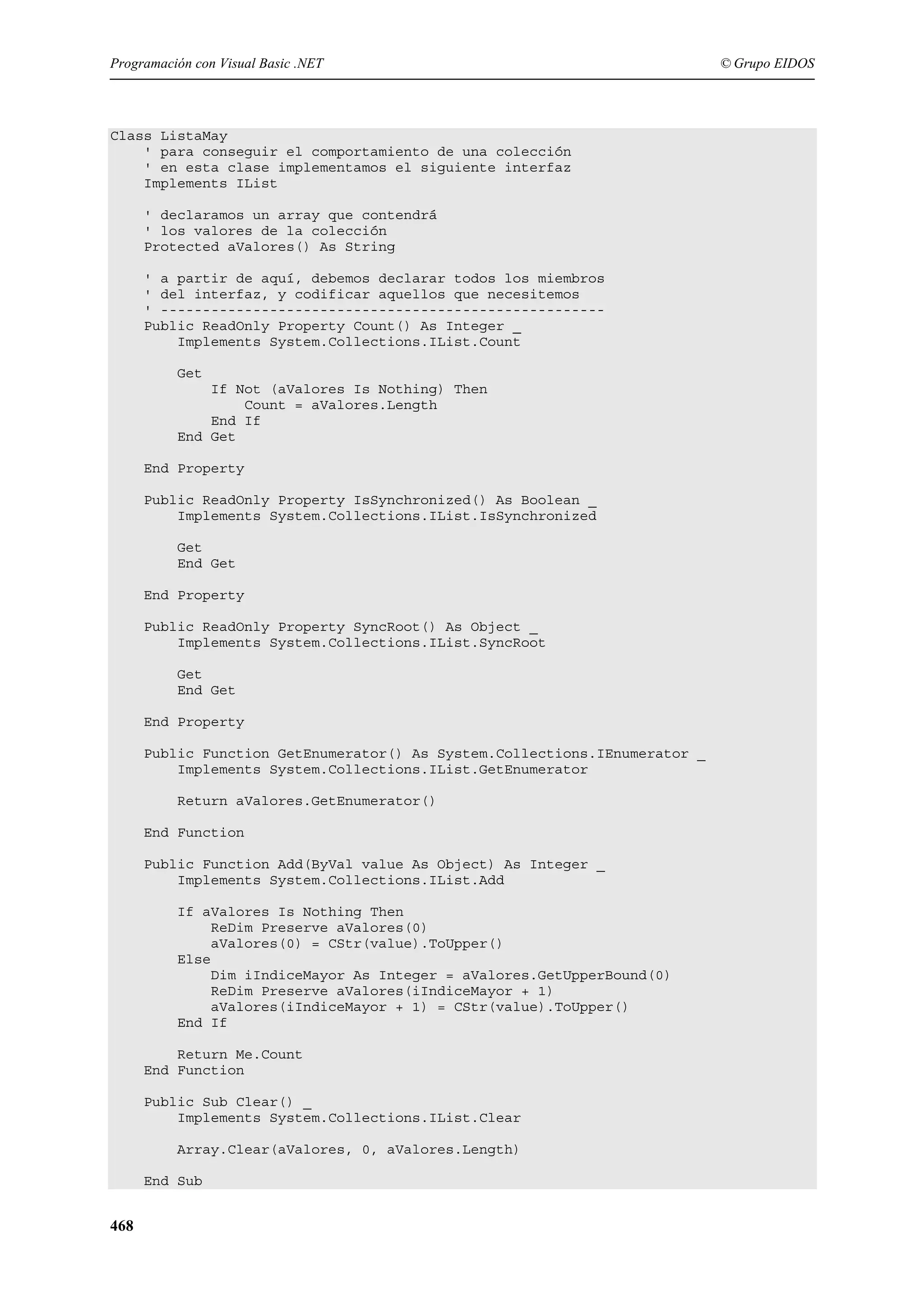 Programación con Visual Basic .NET

Class ListaMay
' para conseguir el comportamiento de una colección
' en esta clase implementamos el siguiente interfaz
Implements IList
' declaramos un array que contendrá
' los valores de la colección
Protected aValores() As String
' a partir de aquí, debemos declarar todos los miembros
' del interfaz, y codificar aquellos que necesitemos
' ----------------------------------------------------Public ReadOnly Property Count() As Integer _
Implements System.Collections.IList.Count
Get
If Not (aValores Is Nothing) Then
Count = aValores.Length
End If
End Get
End Property
Public ReadOnly Property IsSynchronized() As Boolean _
Implements System.Collections.IList.IsSynchronized
Get
End Get
End Property
Public ReadOnly Property SyncRoot() As Object _
Implements System.Collections.IList.SyncRoot
Get
End Get
End Property
Public Function GetEnumerator() As System.Collections.IEnumerator _
Implements System.Collections.IList.GetEnumerator
Return aValores.GetEnumerator()
End Function
Public Function Add(ByVal value As Object) As Integer _
Implements System.Collections.IList.Add
If aValores Is Nothing Then
ReDim Preserve aValores(0)
aValores(0) = CStr(value).ToUpper()
Else
Dim iIndiceMayor As Integer = aValores.GetUpperBound(0)
ReDim Preserve aValores(iIndiceMayor + 1)
aValores(iIndiceMayor + 1) = CStr(value).ToUpper()
End If
Return Me.Count
End Function
Public Sub Clear() _
Implements System.Collections.IList.Clear
Array.Clear(aValores, 0, aValores.Length)
End Sub

468

© Grupo EIDOS

 