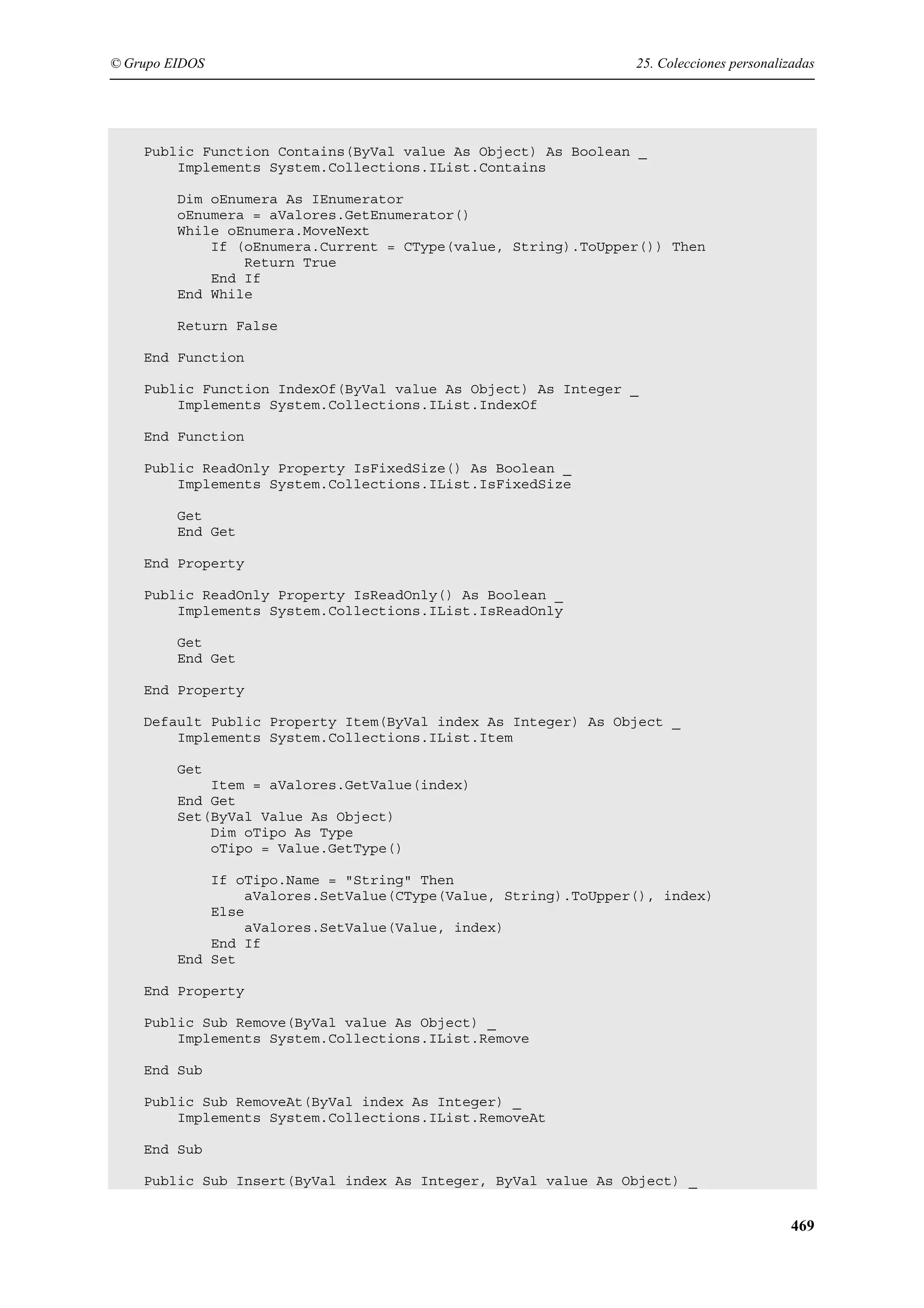 © Grupo EIDOS

25. Colecciones personalizadas

Public Function Contains(ByVal value As Object) As Boolean _
Implements System.Collections.IList.Contains
Dim oEnumera As IEnumerator
oEnumera = aValores.GetEnumerator()
While oEnumera.MoveNext
If (oEnumera.Current = CType(value, String).ToUpper()) Then
Return True
End If
End While
Return False
End Function
Public Function IndexOf(ByVal value As Object) As Integer _
Implements System.Collections.IList.IndexOf
End Function
Public ReadOnly Property IsFixedSize() As Boolean _
Implements System.Collections.IList.IsFixedSize
Get
End Get
End Property
Public ReadOnly Property IsReadOnly() As Boolean _
Implements System.Collections.IList.IsReadOnly
Get
End Get
End Property
Default Public Property Item(ByVal index As Integer) As Object _
Implements System.Collections.IList.Item
Get
Item = aValores.GetValue(index)
End Get
Set(ByVal Value As Object)
Dim oTipo As Type
oTipo = Value.GetType()
If oTipo.Name = "String" Then
aValores.SetValue(CType(Value, String).ToUpper(), index)
Else
aValores.SetValue(Value, index)
End If
End Set
End Property
Public Sub Remove(ByVal value As Object) _
Implements System.Collections.IList.Remove
End Sub
Public Sub RemoveAt(ByVal index As Integer) _
Implements System.Collections.IList.RemoveAt
End Sub
Public Sub Insert(ByVal index As Integer, ByVal value As Object) _

469

 
