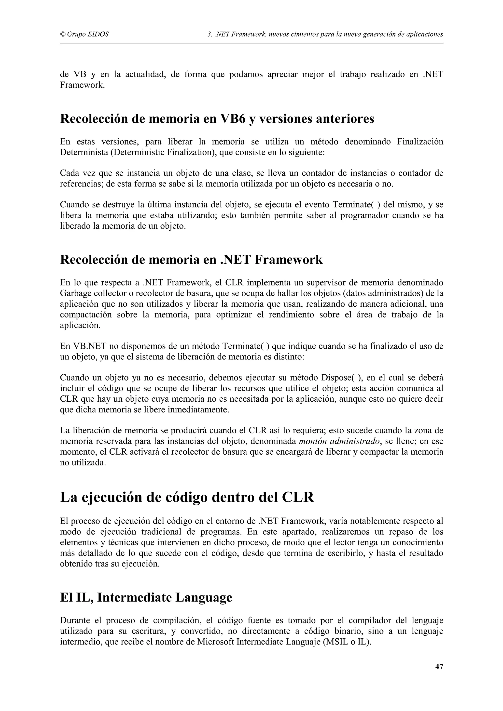 © Grupo EIDOS

3. .NET Framework, nuevos cimientos para la nueva generación de aplicaciones

de VB y en la actualidad, de forma que podamos apreciar mejor el trabajo realizado en .NET
Framework.

Recolección de memoria en VB6 y versiones anteriores
En estas versiones, para liberar la memoria se utiliza un método denominado Finalización
Determinista (Deterministic Finalization), que consiste en lo siguiente:
Cada vez que se instancia un objeto de una clase, se lleva un contador de instancias o contador de
referencias; de esta forma se sabe si la memoria utilizada por un objeto es necesaria o no.
Cuando se destruye la última instancia del objeto, se ejecuta el evento Terminate( ) del mismo, y se
libera la memoria que estaba utilizando; esto también permite saber al programador cuando se ha
liberado la memoria de un objeto.

Recolección de memoria en .NET Framework
En lo que respecta a .NET Framework, el CLR implementa un supervisor de memoria denominado
Garbage collector o recolector de basura, que se ocupa de hallar los objetos (datos administrados) de la
aplicación que no son utilizados y liberar la memoria que usan, realizando de manera adicional, una
compactación sobre la memoria, para optimizar el rendimiento sobre el área de trabajo de la
aplicación.
En VB.NET no disponemos de un método Terminate( ) que indique cuando se ha finalizado el uso de
un objeto, ya que el sistema de liberación de memoria es distinto:
Cuando un objeto ya no es necesario, debemos ejecutar su método Dispose( ), en el cual se deberá
incluir el código que se ocupe de liberar los recursos que utilice el objeto; esta acción comunica al
CLR que hay un objeto cuya memoria no es necesitada por la aplicación, aunque esto no quiere decir
que dicha memoria se libere inmediatamente.
La liberación de memoria se producirá cuando el CLR así lo requiera; esto sucede cuando la zona de
memoria reservada para las instancias del objeto, denominada montón administrado, se llene; en ese
momento, el CLR activará el recolector de basura que se encargará de liberar y compactar la memoria
no utilizada.

La ejecución de código dentro del CLR
El proceso de ejecución del código en el entorno de .NET Framework, varía notablemente respecto al
modo de ejecución tradicional de programas. En este apartado, realizaremos un repaso de los
elementos y técnicas que intervienen en dicho proceso, de modo que el lector tenga un conocimiento
más detallado de lo que sucede con el código, desde que termina de escribirlo, y hasta el resultado
obtenido tras su ejecución.

El IL, Intermediate Language
Durante el proceso de compilación, el código fuente es tomado por el compilador del lenguaje
utilizado para su escritura, y convertido, no directamente a código binario, sino a un lenguaje
intermedio, que recibe el nombre de Microsoft Intermediate Languaje (MSIL o IL).
47

 