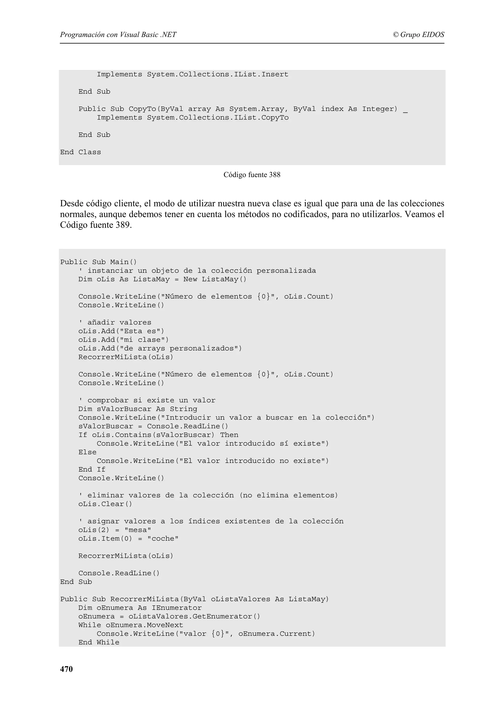 Programación con Visual Basic .NET

© Grupo EIDOS

Implements System.Collections.IList.Insert
End Sub
Public Sub CopyTo(ByVal array As System.Array, ByVal index As Integer) _
Implements System.Collections.IList.CopyTo
End Sub
End Class
Código fuente 388

Desde código cliente, el modo de utilizar nuestra nueva clase es igual que para una de las colecciones
normales, aunque debemos tener en cuenta los métodos no codificados, para no utilizarlos. Veamos el
Código fuente 389.

Public Sub Main()
' instanciar un objeto de la colección personalizada
Dim oLis As ListaMay = New ListaMay()
Console.WriteLine("Número de elementos {0}", oLis.Count)
Console.WriteLine()
' añadir valores
oLis.Add("Esta es")
oLis.Add("mi clase")
oLis.Add("de arrays personalizados")
RecorrerMiLista(oLis)
Console.WriteLine("Número de elementos {0}", oLis.Count)
Console.WriteLine()
' comprobar si existe un valor
Dim sValorBuscar As String
Console.WriteLine("Introducir un valor a buscar en la colección")
sValorBuscar = Console.ReadLine()
If oLis.Contains(sValorBuscar) Then
Console.WriteLine("El valor introducido sí existe")
Else
Console.WriteLine("El valor introducido no existe")
End If
Console.WriteLine()
' eliminar valores de la colección (no elimina elementos)
oLis.Clear()
' asignar valores a los índices existentes de la colección
oLis(2) = "mesa"
oLis.Item(0) = "coche"
RecorrerMiLista(oLis)
Console.ReadLine()
End Sub
Public Sub RecorrerMiLista(ByVal oListaValores As ListaMay)
Dim oEnumera As IEnumerator
oEnumera = oListaValores.GetEnumerator()
While oEnumera.MoveNext
Console.WriteLine("valor {0}", oEnumera.Current)
End While

470

 