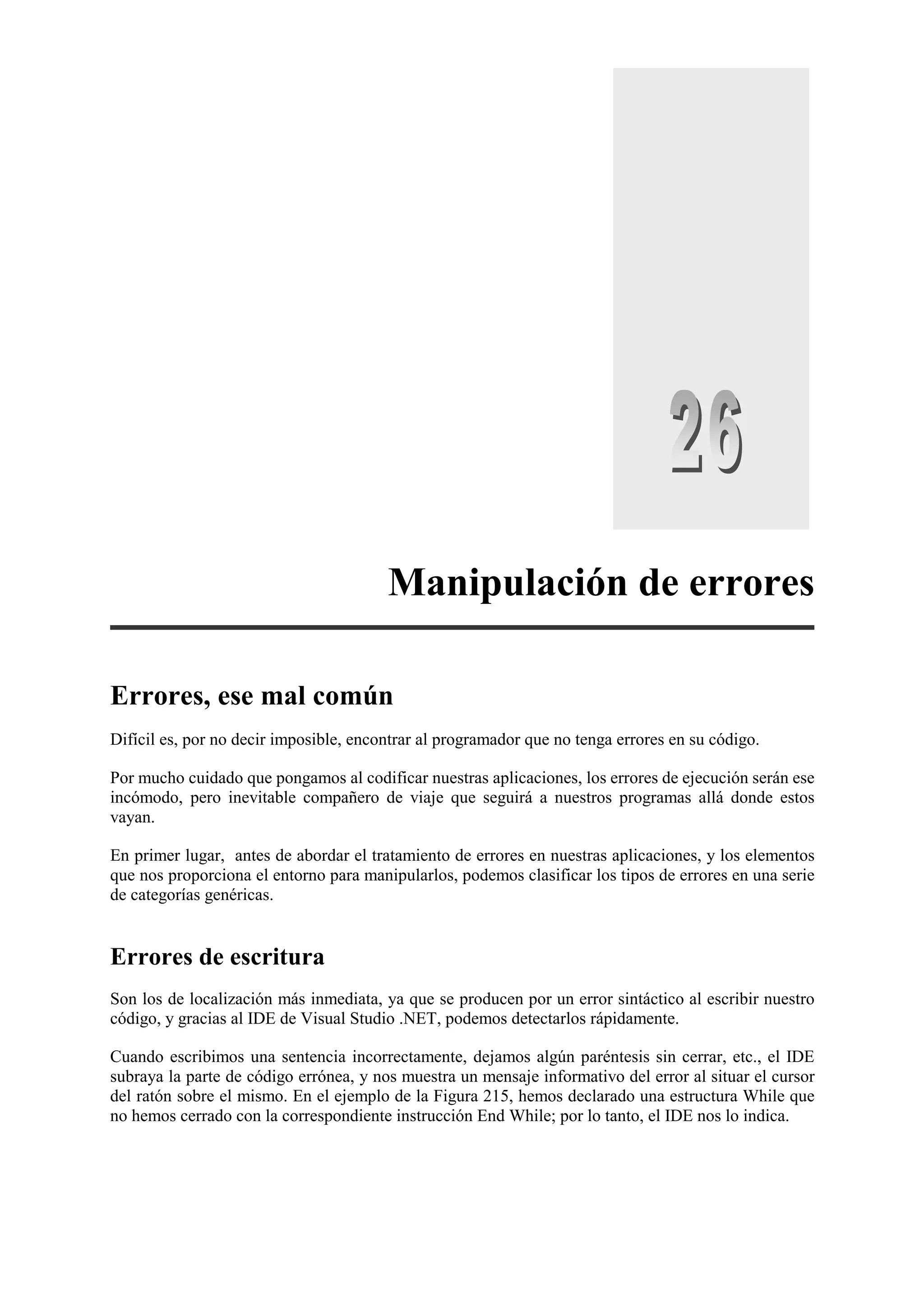 Manipulación de errores
Errores, ese mal común
Difícil es, por no decir imposible, encontrar al programador que no tenga errores en su código.
Por mucho cuidado que pongamos al codificar nuestras aplicaciones, los errores de ejecución serán ese
incómodo, pero inevitable compañero de viaje que seguirá a nuestros programas allá donde estos
vayan.
En primer lugar, antes de abordar el tratamiento de errores en nuestras aplicaciones, y los elementos
que nos proporciona el entorno para manipularlos, podemos clasificar los tipos de errores en una serie
de categorías genéricas.

Errores de escritura
Son los de localización más inmediata, ya que se producen por un error sintáctico al escribir nuestro
código, y gracias al IDE de Visual Studio .NET, podemos detectarlos rápidamente.
Cuando escribimos una sentencia incorrectamente, dejamos algún paréntesis sin cerrar, etc., el IDE
subraya la parte de código errónea, y nos muestra un mensaje informativo del error al situar el cursor
del ratón sobre el mismo. En el ejemplo de la Figura 215, hemos declarado una estructura While que
no hemos cerrado con la correspondiente instrucción End While; por lo tanto, el IDE nos lo indica.

 
