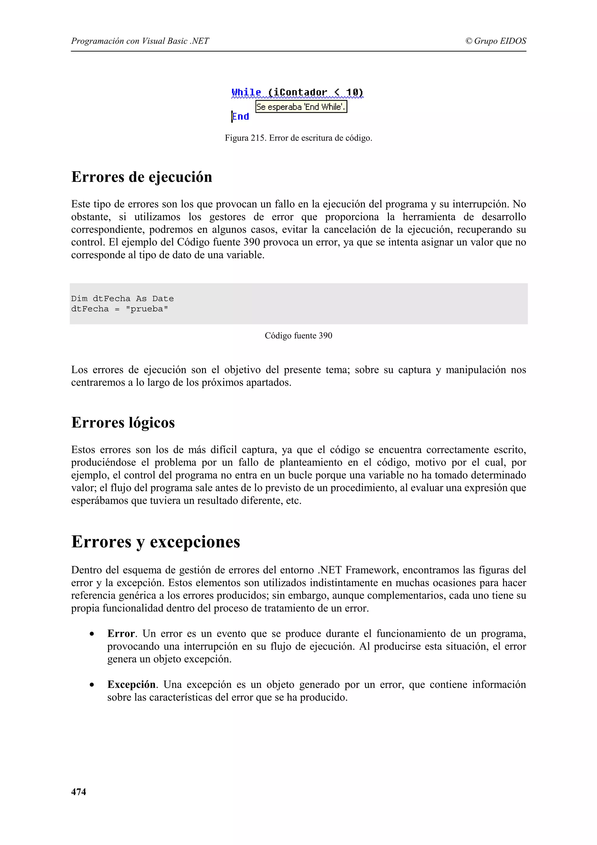 Programación con Visual Basic .NET

© Grupo EIDOS

Figura 215. Error de escritura de código.

Errores de ejecución
Este tipo de errores son los que provocan un fallo en la ejecución del programa y su interrupción. No
obstante, si utilizamos los gestores de error que proporciona la herramienta de desarrollo
correspondiente, podremos en algunos casos, evitar la cancelación de la ejecución, recuperando su
control. El ejemplo del Código fuente 390 provoca un error, ya que se intenta asignar un valor que no
corresponde al tipo de dato de una variable.

Dim dtFecha As Date
dtFecha = "prueba"
Código fuente 390

Los errores de ejecución son el objetivo del presente tema; sobre su captura y manipulación nos
centraremos a lo largo de los próximos apartados.

Errores lógicos
Estos errores son los de más difícil captura, ya que el código se encuentra correctamente escrito,
produciéndose el problema por un fallo de planteamiento en el código, motivo por el cual, por
ejemplo, el control del programa no entra en un bucle porque una variable no ha tomado determinado
valor; el flujo del programa sale antes de lo previsto de un procedimiento, al evaluar una expresión que
esperábamos que tuviera un resultado diferente, etc.

Errores y excepciones
Dentro del esquema de gestión de errores del entorno .NET Framework, encontramos las figuras del
error y la excepción. Estos elementos son utilizados indistintamente en muchas ocasiones para hacer
referencia genérica a los errores producidos; sin embargo, aunque complementarios, cada uno tiene su
propia funcionalidad dentro del proceso de tratamiento de un error.
•

•

474

Error. Un error es un evento que se produce durante el funcionamiento de un programa,
provocando una interrupción en su flujo de ejecución. Al producirse esta situación, el error
genera un objeto excepción.
Excepción. Una excepción es un objeto generado por un error, que contiene información
sobre las características del error que se ha producido.

 