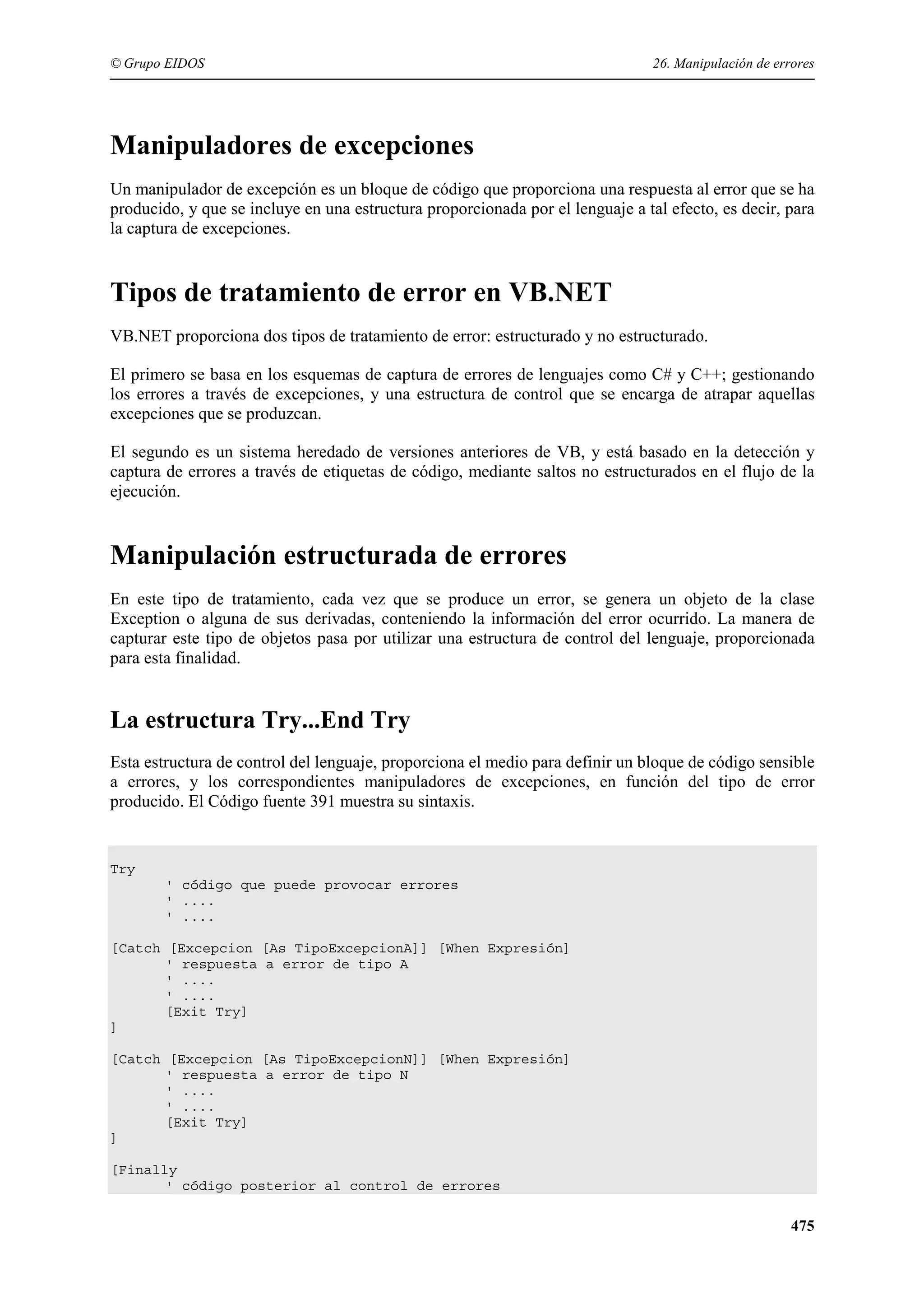 © Grupo EIDOS

26. Manipulación de errores

Manipuladores de excepciones
Un manipulador de excepción es un bloque de código que proporciona una respuesta al error que se ha
producido, y que se incluye en una estructura proporcionada por el lenguaje a tal efecto, es decir, para
la captura de excepciones.

Tipos de tratamiento de error en VB.NET
VB.NET proporciona dos tipos de tratamiento de error: estructurado y no estructurado.
El primero se basa en los esquemas de captura de errores de lenguajes como C# y C++; gestionando
los errores a través de excepciones, y una estructura de control que se encarga de atrapar aquellas
excepciones que se produzcan.
El segundo es un sistema heredado de versiones anteriores de VB, y está basado en la detección y
captura de errores a través de etiquetas de código, mediante saltos no estructurados en el flujo de la
ejecución.

Manipulación estructurada de errores
En este tipo de tratamiento, cada vez que se produce un error, se genera un objeto de la clase
Exception o alguna de sus derivadas, conteniendo la información del error ocurrido. La manera de
capturar este tipo de objetos pasa por utilizar una estructura de control del lenguaje, proporcionada
para esta finalidad.

La estructura Try...End Try
Esta estructura de control del lenguaje, proporciona el medio para definir un bloque de código sensible
a errores, y los correspondientes manipuladores de excepciones, en función del tipo de error
producido. El Código fuente 391 muestra su sintaxis.

Try
' código que puede provocar errores
' ....
' ....
[Catch [Excepcion [As TipoExcepcionA]] [When Expresión]
' respuesta a error de tipo A
' ....
' ....
[Exit Try]
]
[Catch [Excepcion [As TipoExcepcionN]] [When Expresión]
' respuesta a error de tipo N
' ....
' ....
[Exit Try]
]
[Finally
' código posterior al control de errores

475

 