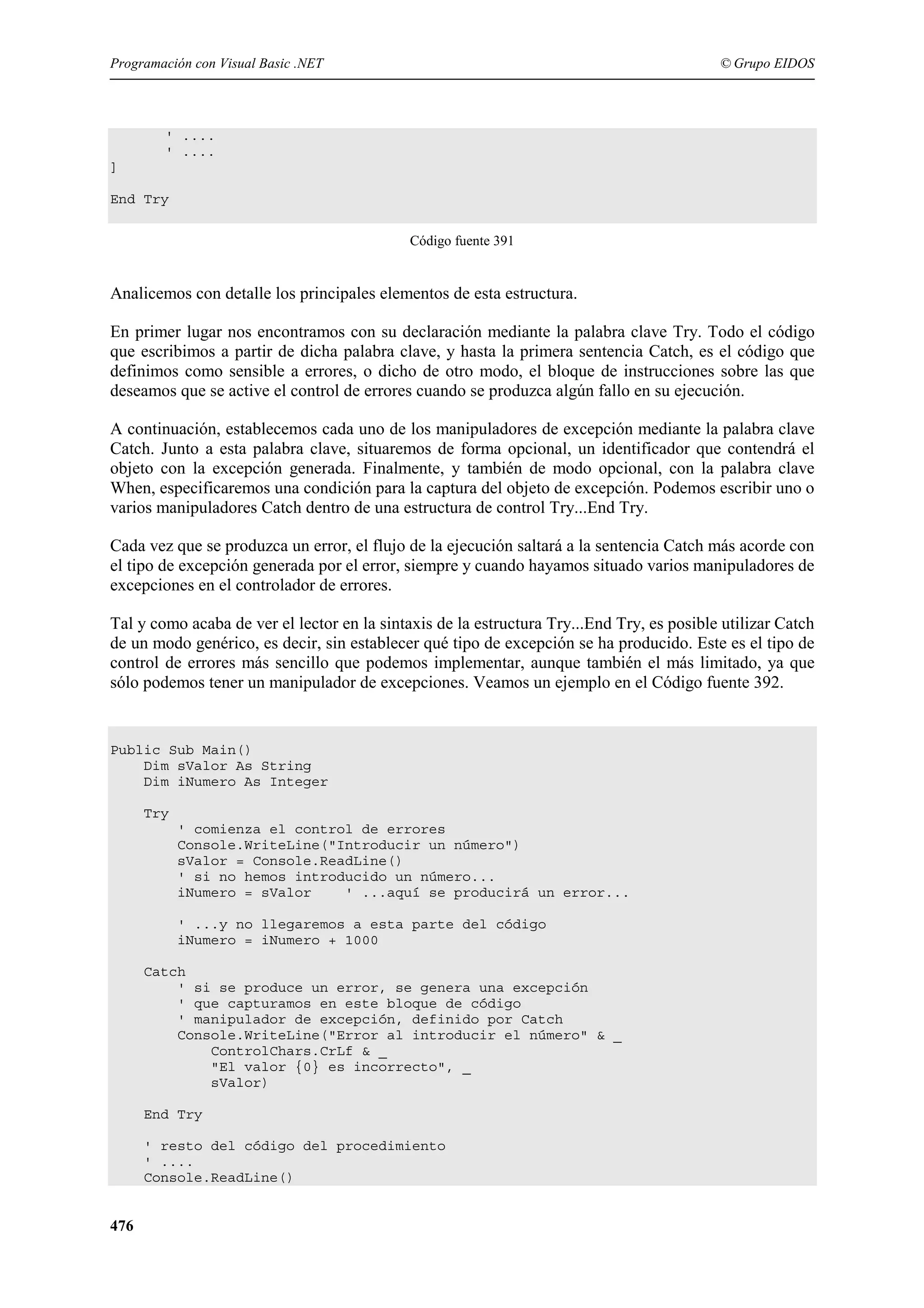 Programación con Visual Basic .NET

© Grupo EIDOS

' ....
' ....
]
End Try
Código fuente 391

Analicemos con detalle los principales elementos de esta estructura.
En primer lugar nos encontramos con su declaración mediante la palabra clave Try. Todo el código
que escribimos a partir de dicha palabra clave, y hasta la primera sentencia Catch, es el código que
definimos como sensible a errores, o dicho de otro modo, el bloque de instrucciones sobre las que
deseamos que se active el control de errores cuando se produzca algún fallo en su ejecución.
A continuación, establecemos cada uno de los manipuladores de excepción mediante la palabra clave
Catch. Junto a esta palabra clave, situaremos de forma opcional, un identificador que contendrá el
objeto con la excepción generada. Finalmente, y también de modo opcional, con la palabra clave
When, especificaremos una condición para la captura del objeto de excepción. Podemos escribir uno o
varios manipuladores Catch dentro de una estructura de control Try...End Try.
Cada vez que se produzca un error, el flujo de la ejecución saltará a la sentencia Catch más acorde con
el tipo de excepción generada por el error, siempre y cuando hayamos situado varios manipuladores de
excepciones en el controlador de errores.
Tal y como acaba de ver el lector en la sintaxis de la estructura Try...End Try, es posible utilizar Catch
de un modo genérico, es decir, sin establecer qué tipo de excepción se ha producido. Este es el tipo de
control de errores más sencillo que podemos implementar, aunque también el más limitado, ya que
sólo podemos tener un manipulador de excepciones. Veamos un ejemplo en el Código fuente 392.

Public Sub Main()
Dim sValor As String
Dim iNumero As Integer
Try
' comienza el control de errores
Console.WriteLine("Introducir un número")
sValor = Console.ReadLine()
' si no hemos introducido un número...
iNumero = sValor
' ...aquí se producirá un error...
' ...y no llegaremos a esta parte del código
iNumero = iNumero + 1000
Catch
' si se produce un error, se genera una excepción
' que capturamos en este bloque de código
' manipulador de excepción, definido por Catch
Console.WriteLine("Error al introducir el número" & _
ControlChars.CrLf & _
"El valor {0} es incorrecto", _
sValor)
End Try
' resto del código del procedimiento
' ....
Console.ReadLine()

476

 