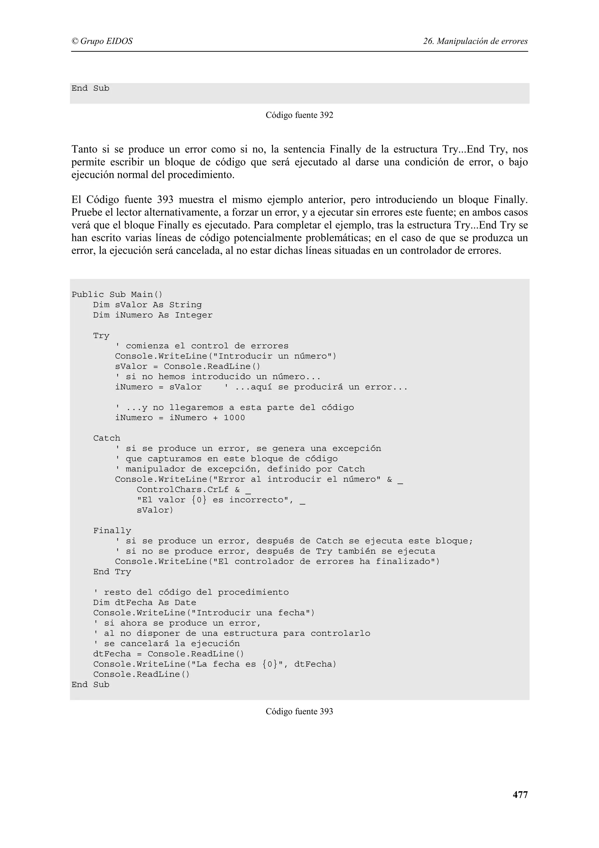© Grupo EIDOS

26. Manipulación de errores

End Sub
Código fuente 392

Tanto si se produce un error como si no, la sentencia Finally de la estructura Try...End Try, nos
permite escribir un bloque de código que será ejecutado al darse una condición de error, o bajo
ejecución normal del procedimiento.
El Código fuente 393 muestra el mismo ejemplo anterior, pero introduciendo un bloque Finally.
Pruebe el lector alternativamente, a forzar un error, y a ejecutar sin errores este fuente; en ambos casos
verá que el bloque Finally es ejecutado. Para completar el ejemplo, tras la estructura Try...End Try se
han escrito varias líneas de código potencialmente problemáticas; en el caso de que se produzca un
error, la ejecución será cancelada, al no estar dichas líneas situadas en un controlador de errores.

Public Sub Main()
Dim sValor As String
Dim iNumero As Integer
Try
' comienza el control de errores
Console.WriteLine("Introducir un número")
sValor = Console.ReadLine()
' si no hemos introducido un número...
iNumero = sValor
' ...aquí se producirá un error...
' ...y no llegaremos a esta parte del código
iNumero = iNumero + 1000
Catch
' si se produce un error, se genera una excepción
' que capturamos en este bloque de código
' manipulador de excepción, definido por Catch
Console.WriteLine("Error al introducir el número" & _
ControlChars.CrLf & _
"El valor {0} es incorrecto", _
sValor)
Finally
' si se produce un error, después de Catch se ejecuta este bloque;
' si no se produce error, después de Try también se ejecuta
Console.WriteLine("El controlador de errores ha finalizado")
End Try
' resto del código del procedimiento
Dim dtFecha As Date
Console.WriteLine("Introducir una fecha")
' si ahora se produce un error,
' al no disponer de una estructura para controlarlo
' se cancelará la ejecución
dtFecha = Console.ReadLine()
Console.WriteLine("La fecha es {0}", dtFecha)
Console.ReadLine()
End Sub
Código fuente 393

477

 