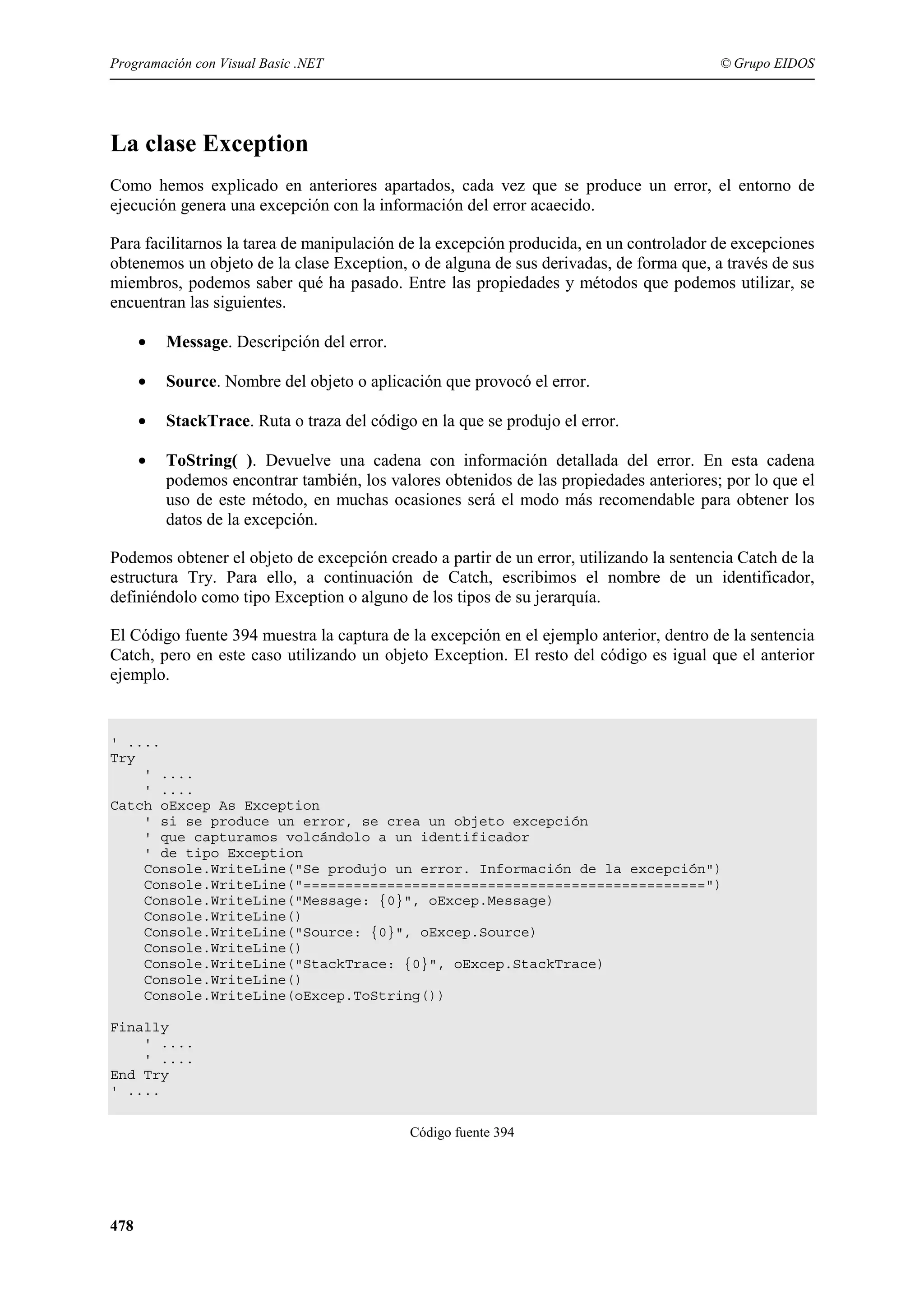Programación con Visual Basic .NET

© Grupo EIDOS

La clase Exception
Como hemos explicado en anteriores apartados, cada vez que se produce un error, el entorno de
ejecución genera una excepción con la información del error acaecido.
Para facilitarnos la tarea de manipulación de la excepción producida, en un controlador de excepciones
obtenemos un objeto de la clase Exception, o de alguna de sus derivadas, de forma que, a través de sus
miembros, podemos saber qué ha pasado. Entre las propiedades y métodos que podemos utilizar, se
encuentran las siguientes.
•

Message. Descripción del error.

•

Source. Nombre del objeto o aplicación que provocó el error.

•

StackTrace. Ruta o traza del código en la que se produjo el error.

•

ToString( ). Devuelve una cadena con información detallada del error. En esta cadena
podemos encontrar también, los valores obtenidos de las propiedades anteriores; por lo que el
uso de este método, en muchas ocasiones será el modo más recomendable para obtener los
datos de la excepción.

Podemos obtener el objeto de excepción creado a partir de un error, utilizando la sentencia Catch de la
estructura Try. Para ello, a continuación de Catch, escribimos el nombre de un identificador,
definiéndolo como tipo Exception o alguno de los tipos de su jerarquía.
El Código fuente 394 muestra la captura de la excepción en el ejemplo anterior, dentro de la sentencia
Catch, pero en este caso utilizando un objeto Exception. El resto del código es igual que el anterior
ejemplo.

' ....
Try
' ....
' ....
Catch oExcep As Exception
' si se produce un error, se crea un objeto excepción
' que capturamos volcándolo a un identificador
' de tipo Exception
Console.WriteLine("Se produjo un error. Información de la excepción")
Console.WriteLine("================================================")
Console.WriteLine("Message: {0}", oExcep.Message)
Console.WriteLine()
Console.WriteLine("Source: {0}", oExcep.Source)
Console.WriteLine()
Console.WriteLine("StackTrace: {0}", oExcep.StackTrace)
Console.WriteLine()
Console.WriteLine(oExcep.ToString())
Finally
' ....
' ....
End Try
' ....
Código fuente 394

478

 