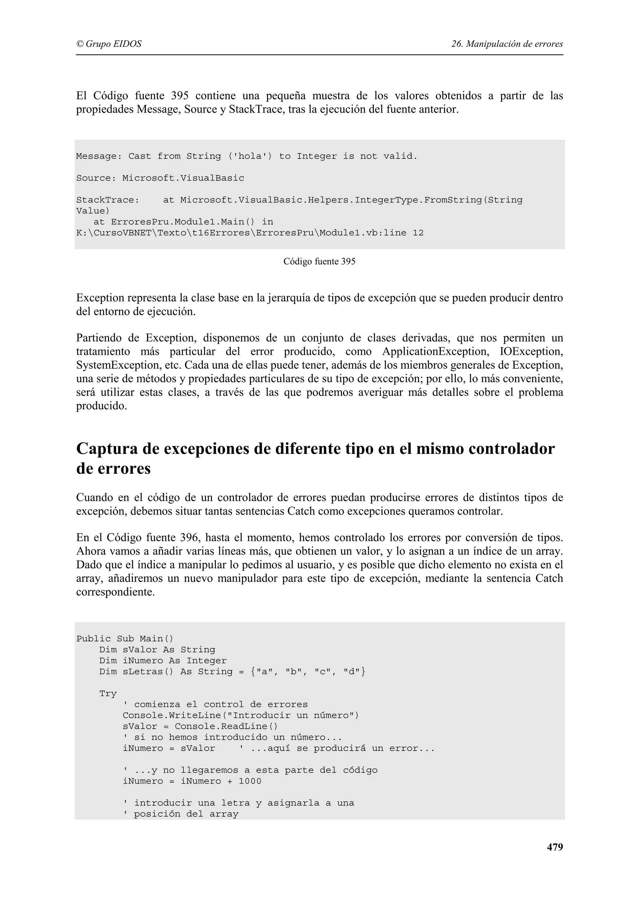 © Grupo EIDOS

26. Manipulación de errores

El Código fuente 395 contiene una pequeña muestra de los valores obtenidos a partir de las
propiedades Message, Source y StackTrace, tras la ejecución del fuente anterior.

Message: Cast from String ('hola') to Integer is not valid.
Source: Microsoft.VisualBasic
StackTrace:
at Microsoft.VisualBasic.Helpers.IntegerType.FromString(String
Value)
at ErroresPru.Module1.Main() in
K:CursoVBNETTextot16ErroresErroresPruModule1.vb:line 12
Código fuente 395

Exception representa la clase base en la jerarquía de tipos de excepción que se pueden producir dentro
del entorno de ejecución.
Partiendo de Exception, disponemos de un conjunto de clases derivadas, que nos permiten un
tratamiento más particular del error producido, como ApplicationException, IOException,
SystemException, etc. Cada una de ellas puede tener, además de los miembros generales de Exception,
una serie de métodos y propiedades particulares de su tipo de excepción; por ello, lo más conveniente,
será utilizar estas clases, a través de las que podremos averiguar más detalles sobre el problema
producido.

Captura de excepciones de diferente tipo en el mismo controlador
de errores
Cuando en el código de un controlador de errores puedan producirse errores de distintos tipos de
excepción, debemos situar tantas sentencias Catch como excepciones queramos controlar.
En el Código fuente 396, hasta el momento, hemos controlado los errores por conversión de tipos.
Ahora vamos a añadir varias líneas más, que obtienen un valor, y lo asignan a un índice de un array.
Dado que el índice a manipular lo pedimos al usuario, y es posible que dicho elemento no exista en el
array, añadiremos un nuevo manipulador para este tipo de excepción, mediante la sentencia Catch
correspondiente.

Public Sub Main()
Dim sValor As String
Dim iNumero As Integer
Dim sLetras() As String = {"a", "b", "c", "d"}
Try
' comienza el control de errores
Console.WriteLine("Introducir un número")
sValor = Console.ReadLine()
' si no hemos introducido un número...
iNumero = sValor
' ...aquí se producirá un error...
' ...y no llegaremos a esta parte del código
iNumero = iNumero + 1000
' introducir una letra y asignarla a una
' posición del array

479

 