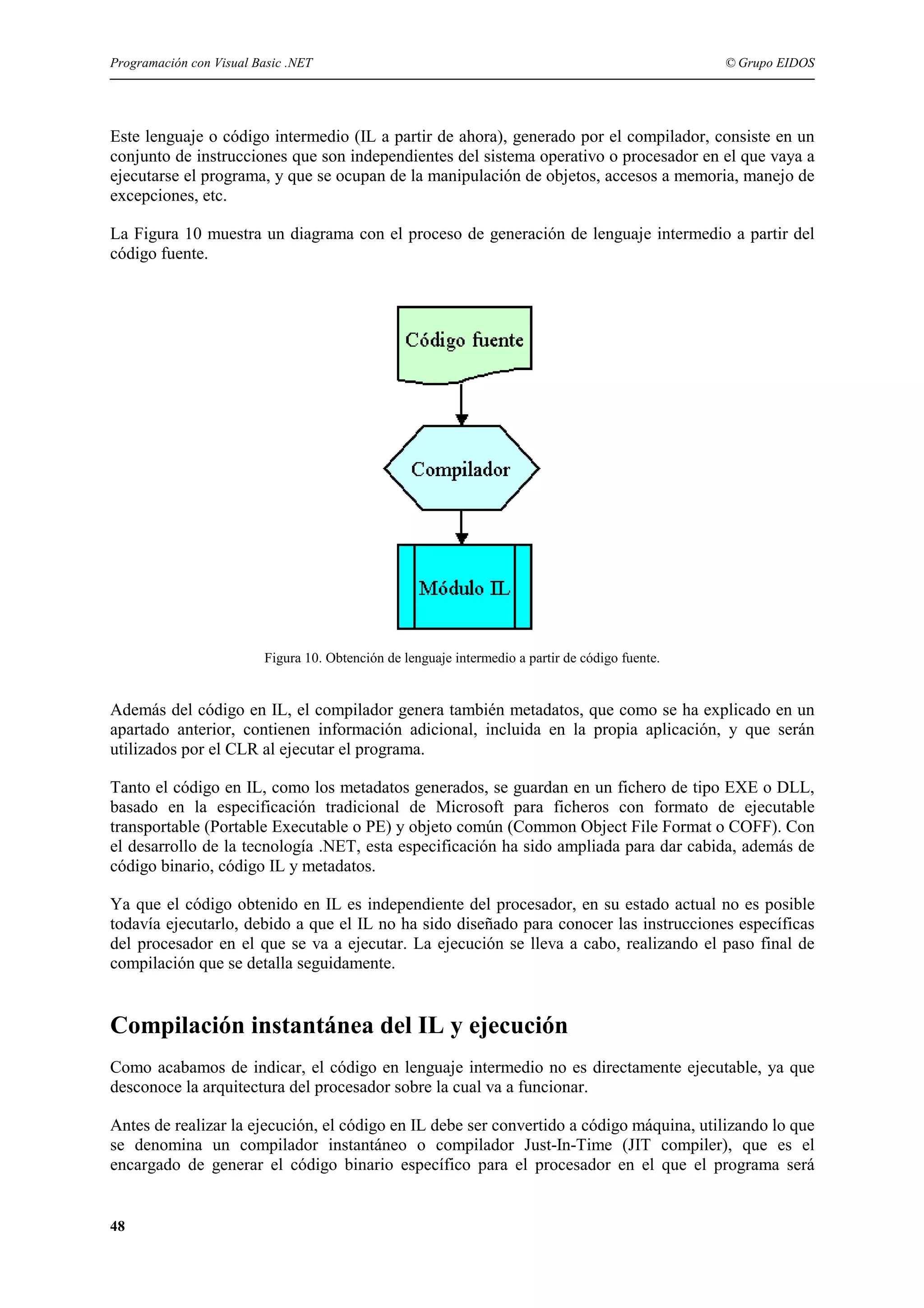 Programación con Visual Basic .NET

© Grupo EIDOS

Este lenguaje o código intermedio (IL a partir de ahora), generado por el compilador, consiste en un
conjunto de instrucciones que son independientes del sistema operativo o procesador en el que vaya a
ejecutarse el programa, y que se ocupan de la manipulación de objetos, accesos a memoria, manejo de
excepciones, etc.
La Figura 10 muestra un diagrama con el proceso de generación de lenguaje intermedio a partir del
código fuente.

Figura 10. Obtención de lenguaje intermedio a partir de código fuente.

Además del código en IL, el compilador genera también metadatos, que como se ha explicado en un
apartado anterior, contienen información adicional, incluida en la propia aplicación, y que serán
utilizados por el CLR al ejecutar el programa.
Tanto el código en IL, como los metadatos generados, se guardan en un fichero de tipo EXE o DLL,
basado en la especificación tradicional de Microsoft para ficheros con formato de ejecutable
transportable (Portable Executable o PE) y objeto común (Common Object File Format o COFF). Con
el desarrollo de la tecnología .NET, esta especificación ha sido ampliada para dar cabida, además de
código binario, código IL y metadatos.
Ya que el código obtenido en IL es independiente del procesador, en su estado actual no es posible
todavía ejecutarlo, debido a que el IL no ha sido diseñado para conocer las instrucciones específicas
del procesador en el que se va a ejecutar. La ejecución se lleva a cabo, realizando el paso final de
compilación que se detalla seguidamente.

Compilación instantánea del IL y ejecución
Como acabamos de indicar, el código en lenguaje intermedio no es directamente ejecutable, ya que
desconoce la arquitectura del procesador sobre la cual va a funcionar.
Antes de realizar la ejecución, el código en IL debe ser convertido a código máquina, utilizando lo que
se denomina un compilador instantáneo o compilador Just-In-Time (JIT compiler), que es el
encargado de generar el código binario específico para el procesador en el que el programa será

48

 