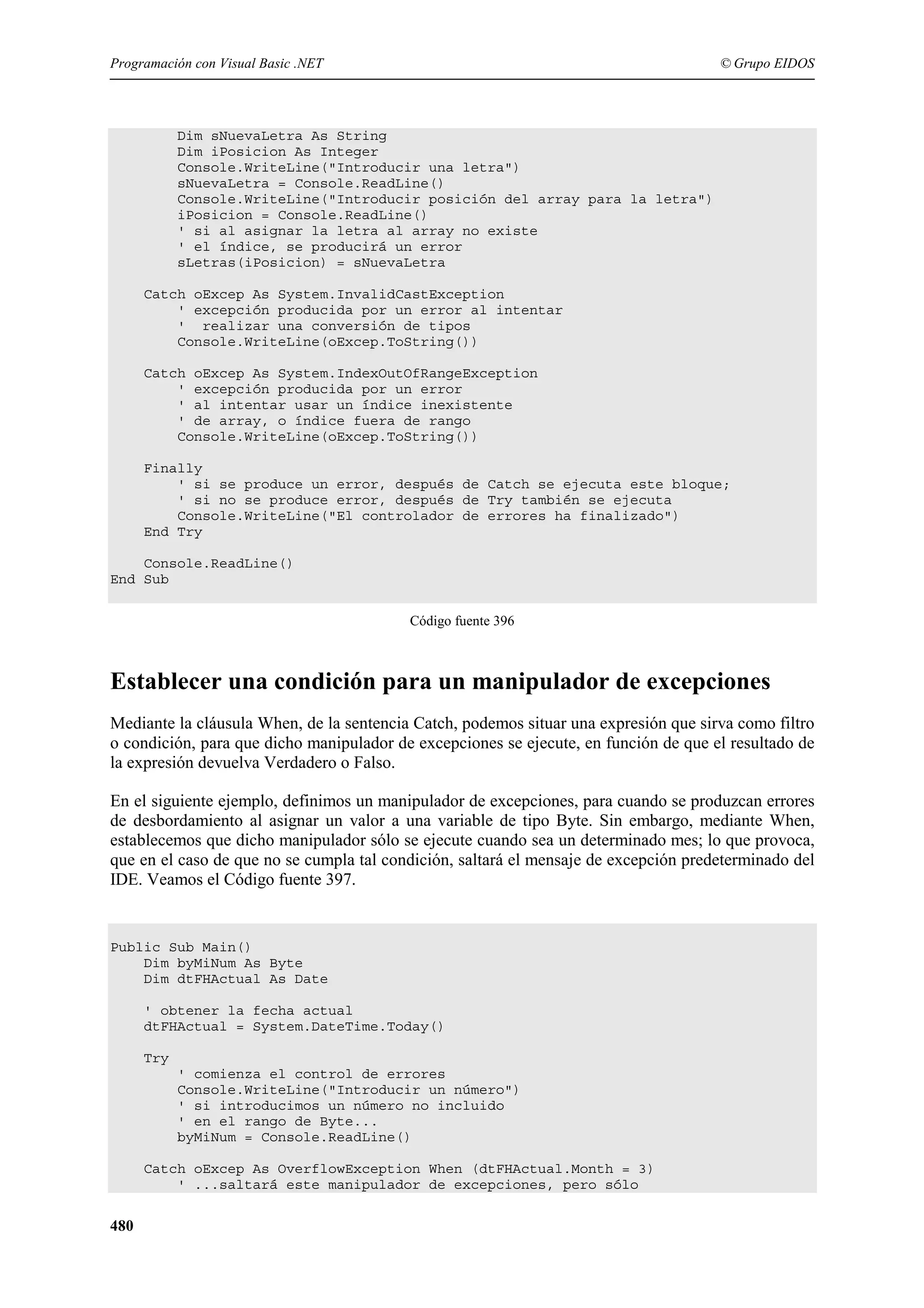 Programación con Visual Basic .NET

© Grupo EIDOS

Dim sNuevaLetra As String
Dim iPosicion As Integer
Console.WriteLine("Introducir una letra")
sNuevaLetra = Console.ReadLine()
Console.WriteLine("Introducir posición del array para la letra")
iPosicion = Console.ReadLine()
' si al asignar la letra al array no existe
' el índice, se producirá un error
sLetras(iPosicion) = sNuevaLetra
Catch oExcep As System.InvalidCastException
' excepción producida por un error al intentar
' realizar una conversión de tipos
Console.WriteLine(oExcep.ToString())
Catch oExcep As System.IndexOutOfRangeException
' excepción producida por un error
' al intentar usar un índice inexistente
' de array, o índice fuera de rango
Console.WriteLine(oExcep.ToString())
Finally
' si se produce un error, después de Catch se ejecuta este bloque;
' si no se produce error, después de Try también se ejecuta
Console.WriteLine("El controlador de errores ha finalizado")
End Try
Console.ReadLine()
End Sub
Código fuente 396

Establecer una condición para un manipulador de excepciones
Mediante la cláusula When, de la sentencia Catch, podemos situar una expresión que sirva como filtro
o condición, para que dicho manipulador de excepciones se ejecute, en función de que el resultado de
la expresión devuelva Verdadero o Falso.
En el siguiente ejemplo, definimos un manipulador de excepciones, para cuando se produzcan errores
de desbordamiento al asignar un valor a una variable de tipo Byte. Sin embargo, mediante When,
establecemos que dicho manipulador sólo se ejecute cuando sea un determinado mes; lo que provoca,
que en el caso de que no se cumpla tal condición, saltará el mensaje de excepción predeterminado del
IDE. Veamos el Código fuente 397.

Public Sub Main()
Dim byMiNum As Byte
Dim dtFHActual As Date
' obtener la fecha actual
dtFHActual = System.DateTime.Today()
Try
' comienza el control de errores
Console.WriteLine("Introducir un número")
' si introducimos un número no incluido
' en el rango de Byte...
byMiNum = Console.ReadLine()
Catch oExcep As OverflowException When (dtFHActual.Month = 3)
' ...saltará este manipulador de excepciones, pero sólo

480

 