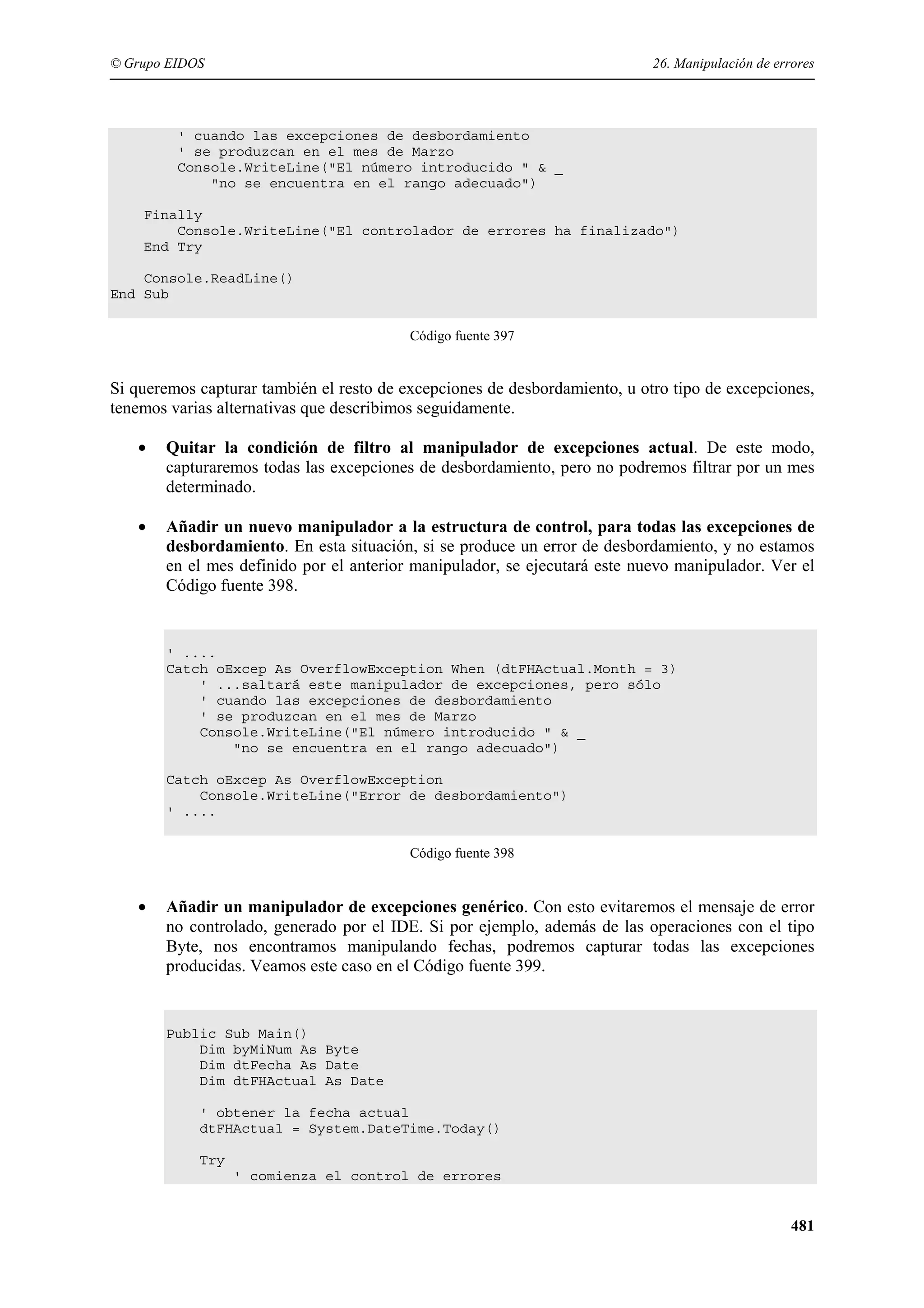 © Grupo EIDOS

26. Manipulación de errores

' cuando las excepciones de desbordamiento
' se produzcan en el mes de Marzo
Console.WriteLine("El número introducido " & _
"no se encuentra en el rango adecuado")
Finally
Console.WriteLine("El controlador de errores ha finalizado")
End Try
Console.ReadLine()
End Sub
Código fuente 397

Si queremos capturar también el resto de excepciones de desbordamiento, u otro tipo de excepciones,
tenemos varias alternativas que describimos seguidamente.
•

Quitar la condición de filtro al manipulador de excepciones actual. De este modo,
capturaremos todas las excepciones de desbordamiento, pero no podremos filtrar por un mes
determinado.

•

Añadir un nuevo manipulador a la estructura de control, para todas las excepciones de
desbordamiento. En esta situación, si se produce un error de desbordamiento, y no estamos
en el mes definido por el anterior manipulador, se ejecutará este nuevo manipulador. Ver el
Código fuente 398.

' ....
Catch oExcep As OverflowException When (dtFHActual.Month = 3)
' ...saltará este manipulador de excepciones, pero sólo
' cuando las excepciones de desbordamiento
' se produzcan en el mes de Marzo
Console.WriteLine("El número introducido " & _
"no se encuentra en el rango adecuado")
Catch oExcep As OverflowException
Console.WriteLine("Error de desbordamiento")
' ....
Código fuente 398

•

Añadir un manipulador de excepciones genérico. Con esto evitaremos el mensaje de error
no controlado, generado por el IDE. Si por ejemplo, además de las operaciones con el tipo
Byte, nos encontramos manipulando fechas, podremos capturar todas las excepciones
producidas. Veamos este caso en el Código fuente 399.

Public Sub Main()
Dim byMiNum As Byte
Dim dtFecha As Date
Dim dtFHActual As Date
' obtener la fecha actual
dtFHActual = System.DateTime.Today()
Try
' comienza el control de errores

481

 