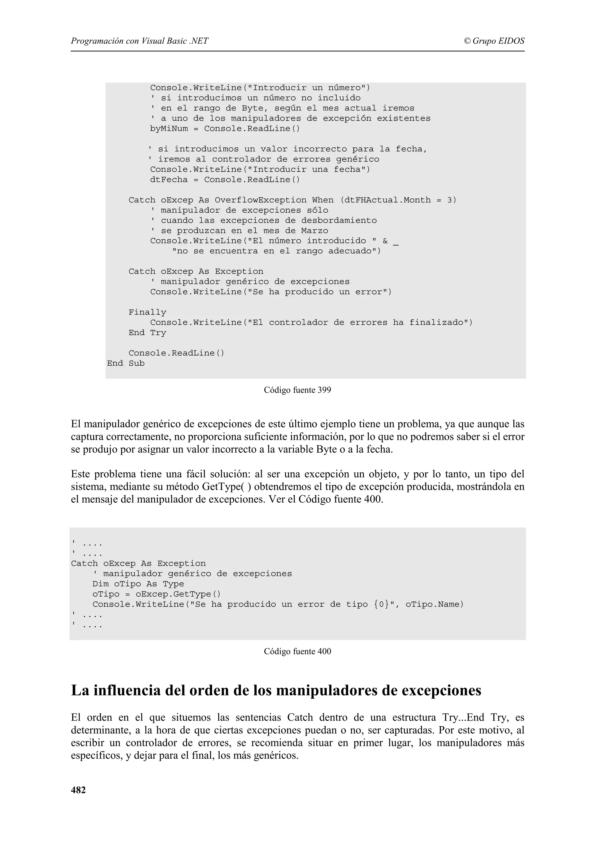 Programación con Visual Basic .NET

© Grupo EIDOS

Console.WriteLine("Introducir un número")
' si introducimos un número no incluido
' en el rango de Byte, según el mes actual iremos
' a uno de los manipuladores de excepción existentes
byMiNum = Console.ReadLine()
' si introducimos un valor incorrecto para la fecha,
' iremos al controlador de errores genérico
Console.WriteLine("Introducir una fecha")
dtFecha = Console.ReadLine()
Catch oExcep As OverflowException When (dtFHActual.Month = 3)
' manipulador de excepciones sólo
' cuando las excepciones de desbordamiento
' se produzcan en el mes de Marzo
Console.WriteLine("El número introducido " & _
"no se encuentra en el rango adecuado")
Catch oExcep As Exception
' manipulador genérico de excepciones
Console.WriteLine("Se ha producido un error")
Finally
Console.WriteLine("El controlador de errores ha finalizado")
End Try
Console.ReadLine()
End Sub
Código fuente 399

El manipulador genérico de excepciones de este último ejemplo tiene un problema, ya que aunque las
captura correctamente, no proporciona suficiente información, por lo que no podremos saber si el error
se produjo por asignar un valor incorrecto a la variable Byte o a la fecha.
Este problema tiene una fácil solución: al ser una excepción un objeto, y por lo tanto, un tipo del
sistema, mediante su método GetType( ) obtendremos el tipo de excepción producida, mostrándola en
el mensaje del manipulador de excepciones. Ver el Código fuente 400.

' ....
' ....
Catch oExcep As Exception
' manipulador genérico de excepciones
Dim oTipo As Type
oTipo = oExcep.GetType()
Console.WriteLine("Se ha producido un error de tipo {0}", oTipo.Name)
' ....
' ....
Código fuente 400

La influencia del orden de los manipuladores de excepciones
El orden en el que situemos las sentencias Catch dentro de una estructura Try...End Try, es
determinante, a la hora de que ciertas excepciones puedan o no, ser capturadas. Por este motivo, al
escribir un controlador de errores, se recomienda situar en primer lugar, los manipuladores más
específicos, y dejar para el final, los más genéricos.
482

 