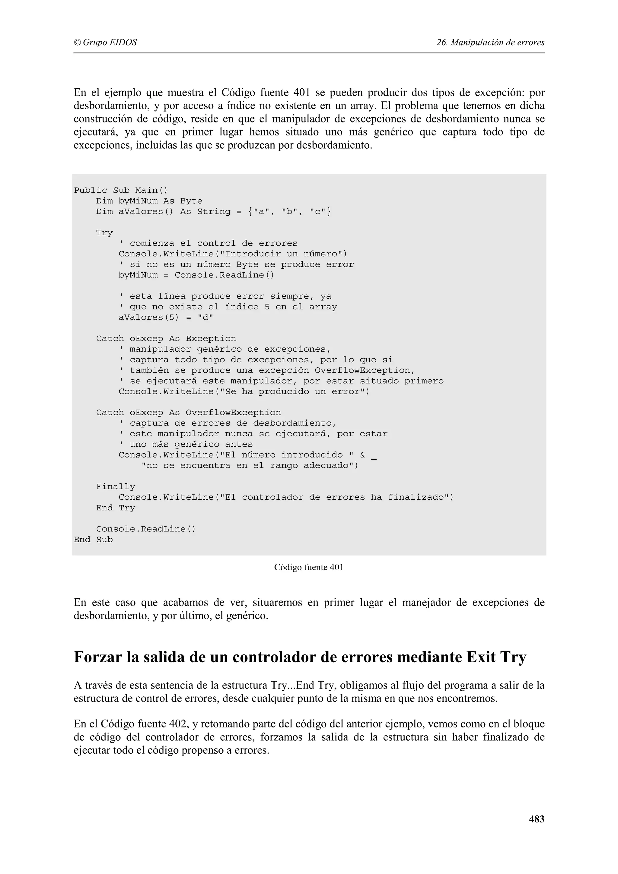 © Grupo EIDOS

26. Manipulación de errores

En el ejemplo que muestra el Código fuente 401 se pueden producir dos tipos de excepción: por
desbordamiento, y por acceso a índice no existente en un array. El problema que tenemos en dicha
construcción de código, reside en que el manipulador de excepciones de desbordamiento nunca se
ejecutará, ya que en primer lugar hemos situado uno más genérico que captura todo tipo de
excepciones, incluidas las que se produzcan por desbordamiento.

Public Sub Main()
Dim byMiNum As Byte
Dim aValores() As String = {"a", "b", "c"}
Try
' comienza el control de errores
Console.WriteLine("Introducir un número")
' si no es un número Byte se produce error
byMiNum = Console.ReadLine()
' esta línea produce error siempre, ya
' que no existe el índice 5 en el array
aValores(5) = "d"
Catch oExcep As Exception
' manipulador genérico de excepciones,
' captura todo tipo de excepciones, por lo que si
' también se produce una excepción OverflowException,
' se ejecutará este manipulador, por estar situado primero
Console.WriteLine("Se ha producido un error")
Catch oExcep As OverflowException
' captura de errores de desbordamiento,
' este manipulador nunca se ejecutará, por estar
' uno más genérico antes
Console.WriteLine("El número introducido " & _
"no se encuentra en el rango adecuado")
Finally
Console.WriteLine("El controlador de errores ha finalizado")
End Try
Console.ReadLine()
End Sub
Código fuente 401

En este caso que acabamos de ver, situaremos en primer lugar el manejador de excepciones de
desbordamiento, y por último, el genérico.

Forzar la salida de un controlador de errores mediante Exit Try
A través de esta sentencia de la estructura Try...End Try, obligamos al flujo del programa a salir de la
estructura de control de errores, desde cualquier punto de la misma en que nos encontremos.
En el Código fuente 402, y retomando parte del código del anterior ejemplo, vemos como en el bloque
de código del controlador de errores, forzamos la salida de la estructura sin haber finalizado de
ejecutar todo el código propenso a errores.

483

 