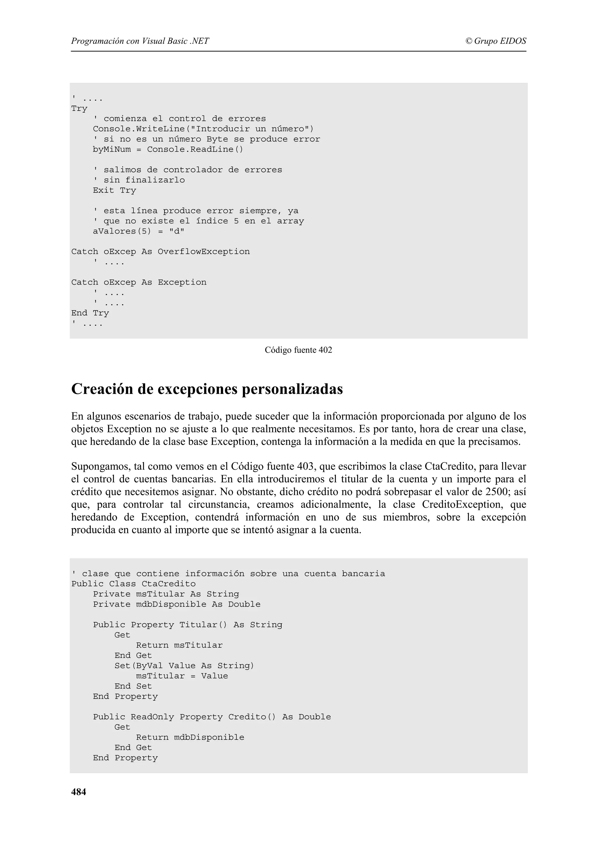 Programación con Visual Basic .NET

© Grupo EIDOS

' ....
Try
' comienza el control de errores
Console.WriteLine("Introducir un número")
' si no es un número Byte se produce error
byMiNum = Console.ReadLine()
' salimos de controlador de errores
' sin finalizarlo
Exit Try
' esta línea produce error siempre, ya
' que no existe el índice 5 en el array
aValores(5) = "d"
Catch oExcep As OverflowException
' ....
Catch oExcep As Exception
' ....
' ....
End Try
' ....
Código fuente 402

Creación de excepciones personalizadas
En algunos escenarios de trabajo, puede suceder que la información proporcionada por alguno de los
objetos Exception no se ajuste a lo que realmente necesitamos. Es por tanto, hora de crear una clase,
que heredando de la clase base Exception, contenga la información a la medida en que la precisamos.
Supongamos, tal como vemos en el Código fuente 403, que escribimos la clase CtaCredito, para llevar
el control de cuentas bancarias. En ella introduciremos el titular de la cuenta y un importe para el
crédito que necesitemos asignar. No obstante, dicho crédito no podrá sobrepasar el valor de 2500; así
que, para controlar tal circunstancia, creamos adicionalmente, la clase CreditoException, que
heredando de Exception, contendrá información en uno de sus miembros, sobre la excepción
producida en cuanto al importe que se intentó asignar a la cuenta.

' clase que contiene información sobre una cuenta bancaria
Public Class CtaCredito
Private msTitular As String
Private mdbDisponible As Double
Public Property Titular() As String
Get
Return msTitular
End Get
Set(ByVal Value As String)
msTitular = Value
End Set
End Property
Public ReadOnly Property Credito() As Double
Get
Return mdbDisponible
End Get
End Property

484

 