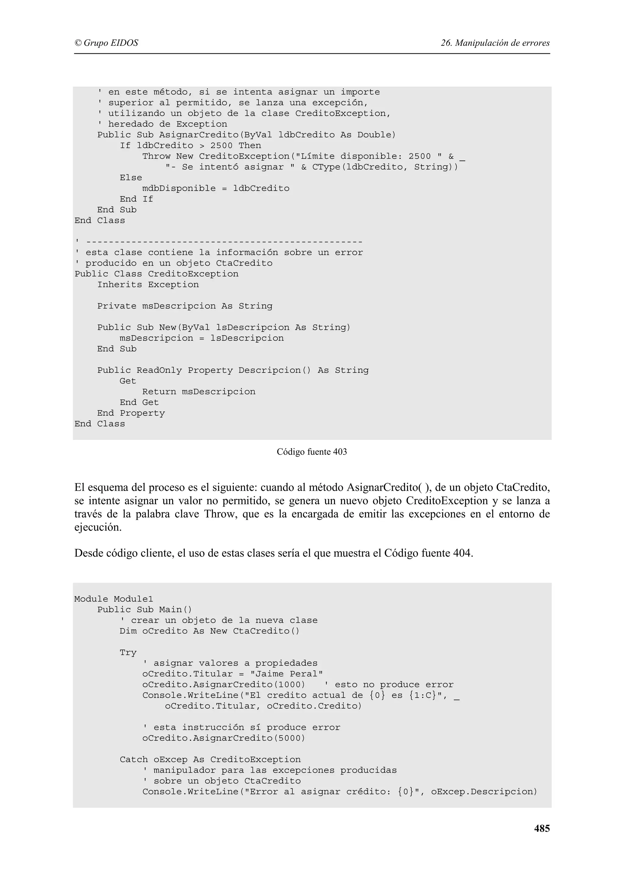 © Grupo EIDOS

26. Manipulación de errores

' en este método, si se intenta asignar un importe
' superior al permitido, se lanza una excepción,
' utilizando un objeto de la clase CreditoException,
' heredado de Exception
Public Sub AsignarCredito(ByVal ldbCredito As Double)
If ldbCredito > 2500 Then
Throw New CreditoException("Límite disponible: 2500 " & _
"- Se intentó asignar " & CType(ldbCredito, String))
Else
mdbDisponible = ldbCredito
End If
End Sub
End Class
' ------------------------------------------------' esta clase contiene la información sobre un error
' producido en un objeto CtaCredito
Public Class CreditoException
Inherits Exception
Private msDescripcion As String
Public Sub New(ByVal lsDescripcion As String)
msDescripcion = lsDescripcion
End Sub
Public ReadOnly Property Descripcion() As String
Get
Return msDescripcion
End Get
End Property
End Class
Código fuente 403

El esquema del proceso es el siguiente: cuando al método AsignarCredito( ), de un objeto CtaCredito,
se intente asignar un valor no permitido, se genera un nuevo objeto CreditoException y se lanza a
través de la palabra clave Throw, que es la encargada de emitir las excepciones en el entorno de
ejecución.
Desde código cliente, el uso de estas clases sería el que muestra el Código fuente 404.

Module Module1
Public Sub Main()
' crear un objeto de la nueva clase
Dim oCredito As New CtaCredito()
Try
' asignar valores a propiedades
oCredito.Titular = "Jaime Peral"
oCredito.AsignarCredito(1000)
' esto no produce error
Console.WriteLine("El credito actual de {0} es {1:C}", _
oCredito.Titular, oCredito.Credito)
' esta instrucción sí produce error
oCredito.AsignarCredito(5000)
Catch oExcep As CreditoException
' manipulador para las excepciones producidas
' sobre un objeto CtaCredito
Console.WriteLine("Error al asignar crédito: {0}", oExcep.Descripcion)

485

 