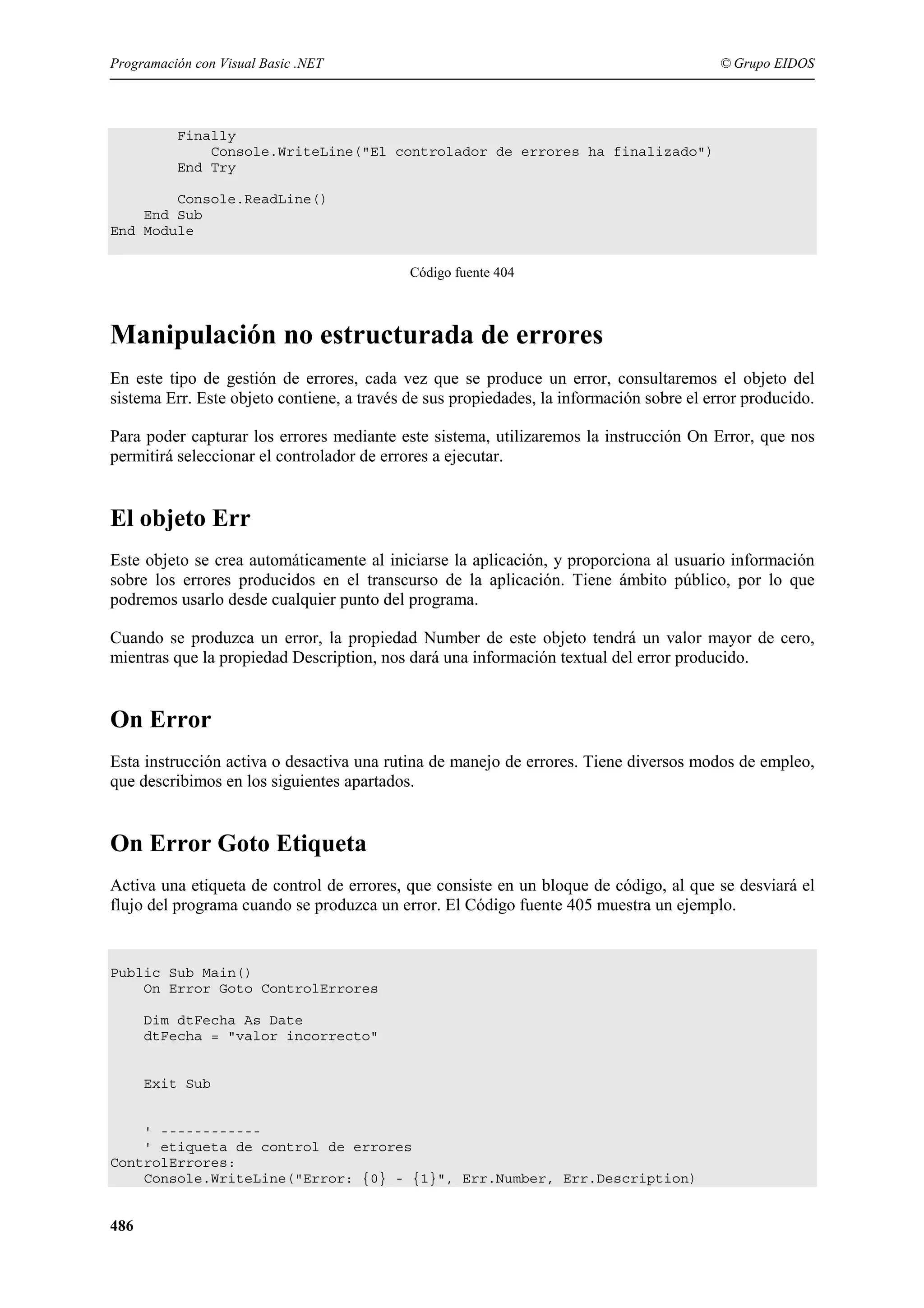 Programación con Visual Basic .NET

© Grupo EIDOS

Finally
Console.WriteLine("El controlador de errores ha finalizado")
End Try
Console.ReadLine()
End Sub
End Module
Código fuente 404

Manipulación no estructurada de errores
En este tipo de gestión de errores, cada vez que se produce un error, consultaremos el objeto del
sistema Err. Este objeto contiene, a través de sus propiedades, la información sobre el error producido.
Para poder capturar los errores mediante este sistema, utilizaremos la instrucción On Error, que nos
permitirá seleccionar el controlador de errores a ejecutar.

El objeto Err
Este objeto se crea automáticamente al iniciarse la aplicación, y proporciona al usuario información
sobre los errores producidos en el transcurso de la aplicación. Tiene ámbito público, por lo que
podremos usarlo desde cualquier punto del programa.
Cuando se produzca un error, la propiedad Number de este objeto tendrá un valor mayor de cero,
mientras que la propiedad Description, nos dará una información textual del error producido.

On Error
Esta instrucción activa o desactiva una rutina de manejo de errores. Tiene diversos modos de empleo,
que describimos en los siguientes apartados.

On Error Goto Etiqueta
Activa una etiqueta de control de errores, que consiste en un bloque de código, al que se desviará el
flujo del programa cuando se produzca un error. El Código fuente 405 muestra un ejemplo.

Public Sub Main()
On Error Goto ControlErrores
Dim dtFecha As Date
dtFecha = "valor incorrecto"

Exit Sub

' -----------' etiqueta de control de errores
ControlErrores:
Console.WriteLine("Error: {0} - {1}", Err.Number, Err.Description)

486

 