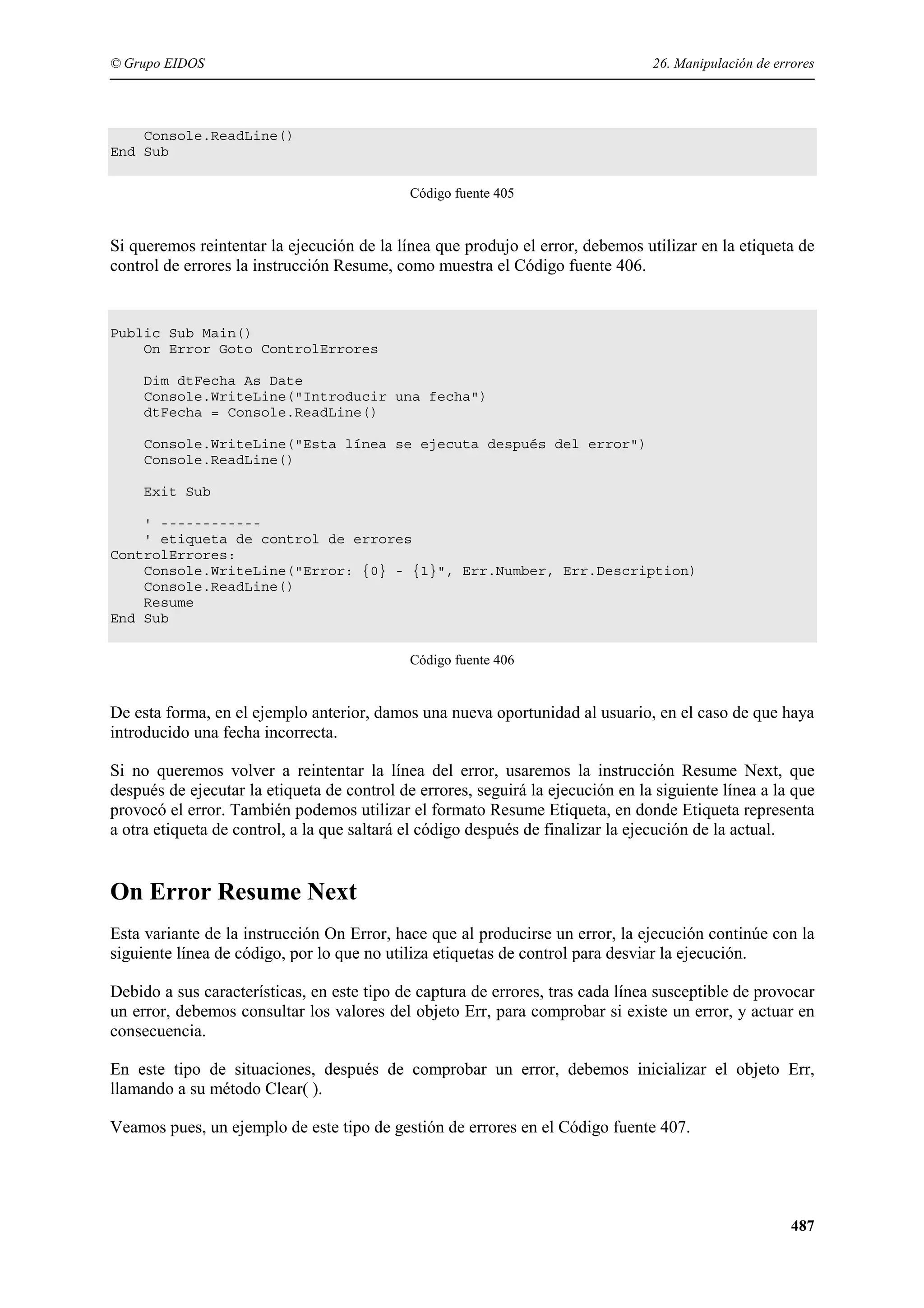 © Grupo EIDOS

26. Manipulación de errores

Console.ReadLine()
End Sub
Código fuente 405

Si queremos reintentar la ejecución de la línea que produjo el error, debemos utilizar en la etiqueta de
control de errores la instrucción Resume, como muestra el Código fuente 406.

Public Sub Main()
On Error Goto ControlErrores
Dim dtFecha As Date
Console.WriteLine("Introducir una fecha")
dtFecha = Console.ReadLine()
Console.WriteLine("Esta línea se ejecuta después del error")
Console.ReadLine()
Exit Sub
' -----------' etiqueta de control de errores
ControlErrores:
Console.WriteLine("Error: {0} - {1}", Err.Number, Err.Description)
Console.ReadLine()
Resume
End Sub
Código fuente 406

De esta forma, en el ejemplo anterior, damos una nueva oportunidad al usuario, en el caso de que haya
introducido una fecha incorrecta.
Si no queremos volver a reintentar la línea del error, usaremos la instrucción Resume Next, que
después de ejecutar la etiqueta de control de errores, seguirá la ejecución en la siguiente línea a la que
provocó el error. También podemos utilizar el formato Resume Etiqueta, en donde Etiqueta representa
a otra etiqueta de control, a la que saltará el código después de finalizar la ejecución de la actual.

On Error Resume Next
Esta variante de la instrucción On Error, hace que al producirse un error, la ejecución continúe con la
siguiente línea de código, por lo que no utiliza etiquetas de control para desviar la ejecución.
Debido a sus características, en este tipo de captura de errores, tras cada línea susceptible de provocar
un error, debemos consultar los valores del objeto Err, para comprobar si existe un error, y actuar en
consecuencia.
En este tipo de situaciones, después de comprobar un error, debemos inicializar el objeto Err,
llamando a su método Clear( ).
Veamos pues, un ejemplo de este tipo de gestión de errores en el Código fuente 407.

487

 