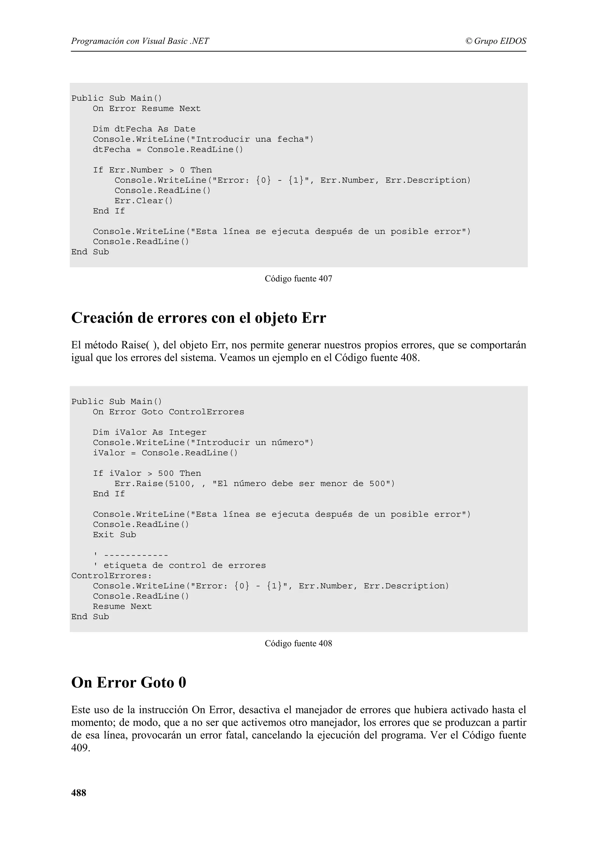 Programación con Visual Basic .NET

© Grupo EIDOS

Public Sub Main()
On Error Resume Next
Dim dtFecha As Date
Console.WriteLine("Introducir una fecha")
dtFecha = Console.ReadLine()
If Err.Number > 0 Then
Console.WriteLine("Error: {0} - {1}", Err.Number, Err.Description)
Console.ReadLine()
Err.Clear()
End If
Console.WriteLine("Esta línea se ejecuta después de un posible error")
Console.ReadLine()
End Sub
Código fuente 407

Creación de errores con el objeto Err
El método Raise( ), del objeto Err, nos permite generar nuestros propios errores, que se comportarán
igual que los errores del sistema. Veamos un ejemplo en el Código fuente 408.

Public Sub Main()
On Error Goto ControlErrores
Dim iValor As Integer
Console.WriteLine("Introducir un número")
iValor = Console.ReadLine()
If iValor > 500 Then
Err.Raise(5100, , "El número debe ser menor de 500")
End If
Console.WriteLine("Esta línea se ejecuta después de un posible error")
Console.ReadLine()
Exit Sub
' -----------' etiqueta de control de errores
ControlErrores:
Console.WriteLine("Error: {0} - {1}", Err.Number, Err.Description)
Console.ReadLine()
Resume Next
End Sub
Código fuente 408

On Error Goto 0
Este uso de la instrucción On Error, desactiva el manejador de errores que hubiera activado hasta el
momento; de modo, que a no ser que activemos otro manejador, los errores que se produzcan a partir
de esa línea, provocarán un error fatal, cancelando la ejecución del programa. Ver el Código fuente
409.

488

 