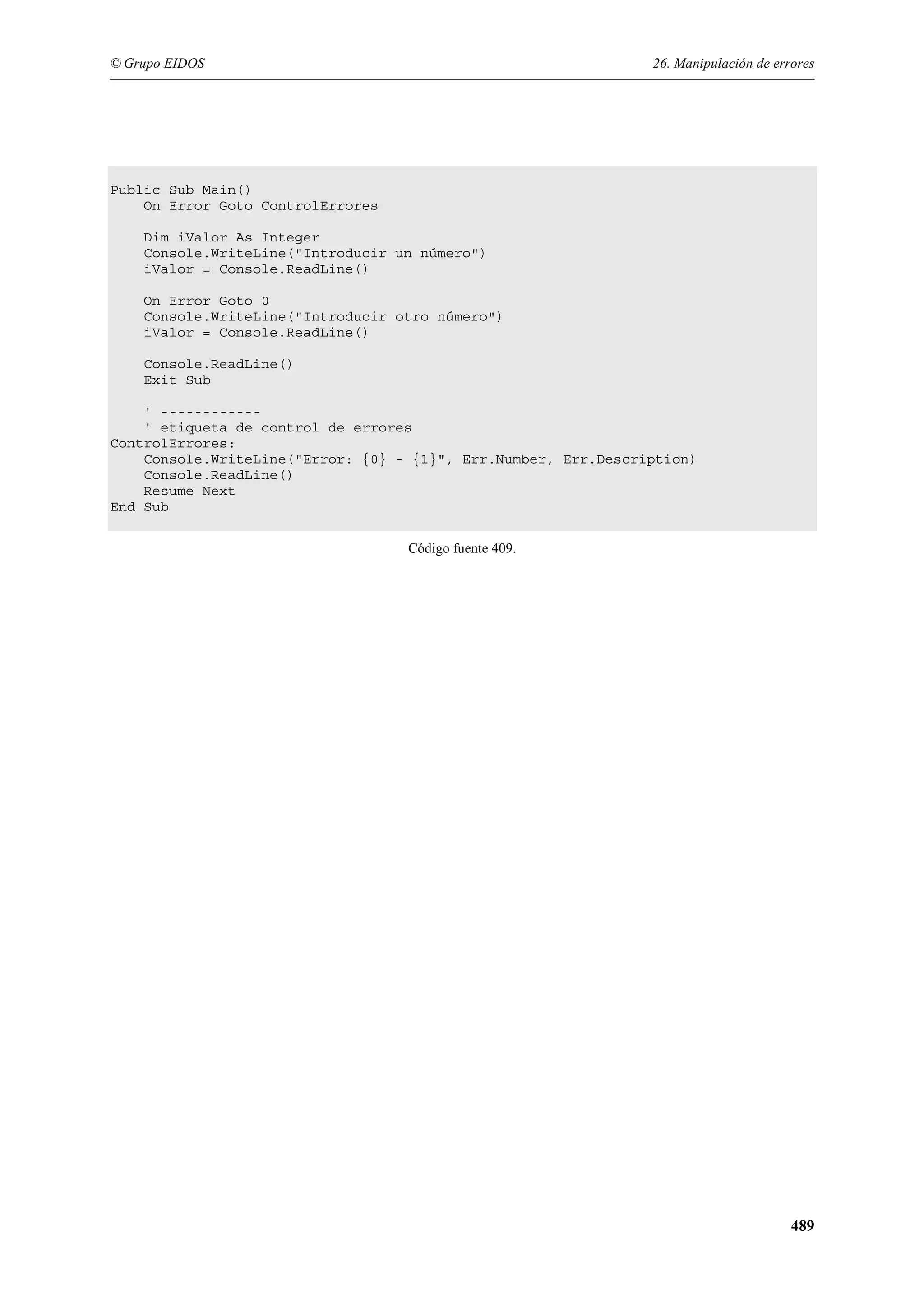 © Grupo EIDOS

26. Manipulación de errores

Public Sub Main()
On Error Goto ControlErrores
Dim iValor As Integer
Console.WriteLine("Introducir un número")
iValor = Console.ReadLine()
On Error Goto 0
Console.WriteLine("Introducir otro número")
iValor = Console.ReadLine()
Console.ReadLine()
Exit Sub
' -----------' etiqueta de control de errores
ControlErrores:
Console.WriteLine("Error: {0} - {1}", Err.Number, Err.Description)
Console.ReadLine()
Resume Next
End Sub
Código fuente 409.

489

 