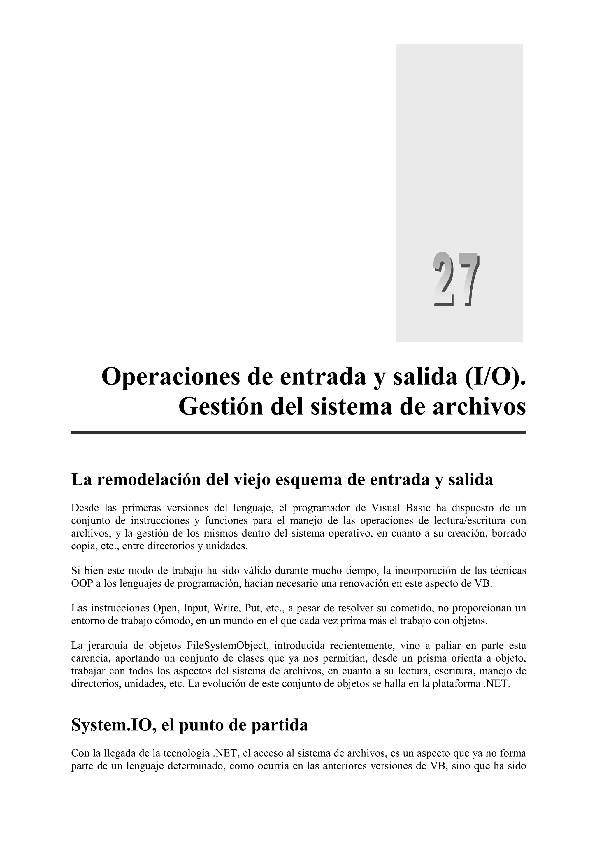 Operaciones de entrada y salida (I/O).
Gestión del sistema de archivos
La remodelación del viejo esquema de entrada y salida
Desde las primeras versiones del lenguaje, el programador de Visual Basic ha dispuesto de un
conjunto de instrucciones y funciones para el manejo de las operaciones de lectura/escritura con
archivos, y la gestión de los mismos dentro del sistema operativo, en cuanto a su creación, borrado
copia, etc., entre directorios y unidades.
Si bien este modo de trabajo ha sido válido durante mucho tiempo, la incorporación de las técnicas
OOP a los lenguajes de programación, hacían necesario una renovación en este aspecto de VB.
Las instrucciones Open, Input, Write, Put, etc., a pesar de resolver su cometido, no proporcionan un
entorno de trabajo cómodo, en un mundo en el que cada vez prima más el trabajo con objetos.
La jerarquía de objetos FileSystemObject, introducida recientemente, vino a paliar en parte esta
carencia, aportando un conjunto de clases que ya nos permitían, desde un prisma orienta a objeto,
trabajar con todos los aspectos del sistema de archivos, en cuanto a su lectura, escritura, manejo de
directorios, unidades, etc. La evolución de este conjunto de objetos se halla en la plataforma .NET.

System.IO, el punto de partida
Con la llegada de la tecnología .NET, el acceso al sistema de archivos, es un aspecto que ya no forma
parte de un lenguaje determinado, como ocurría en las anteriores versiones de VB, sino que ha sido

 