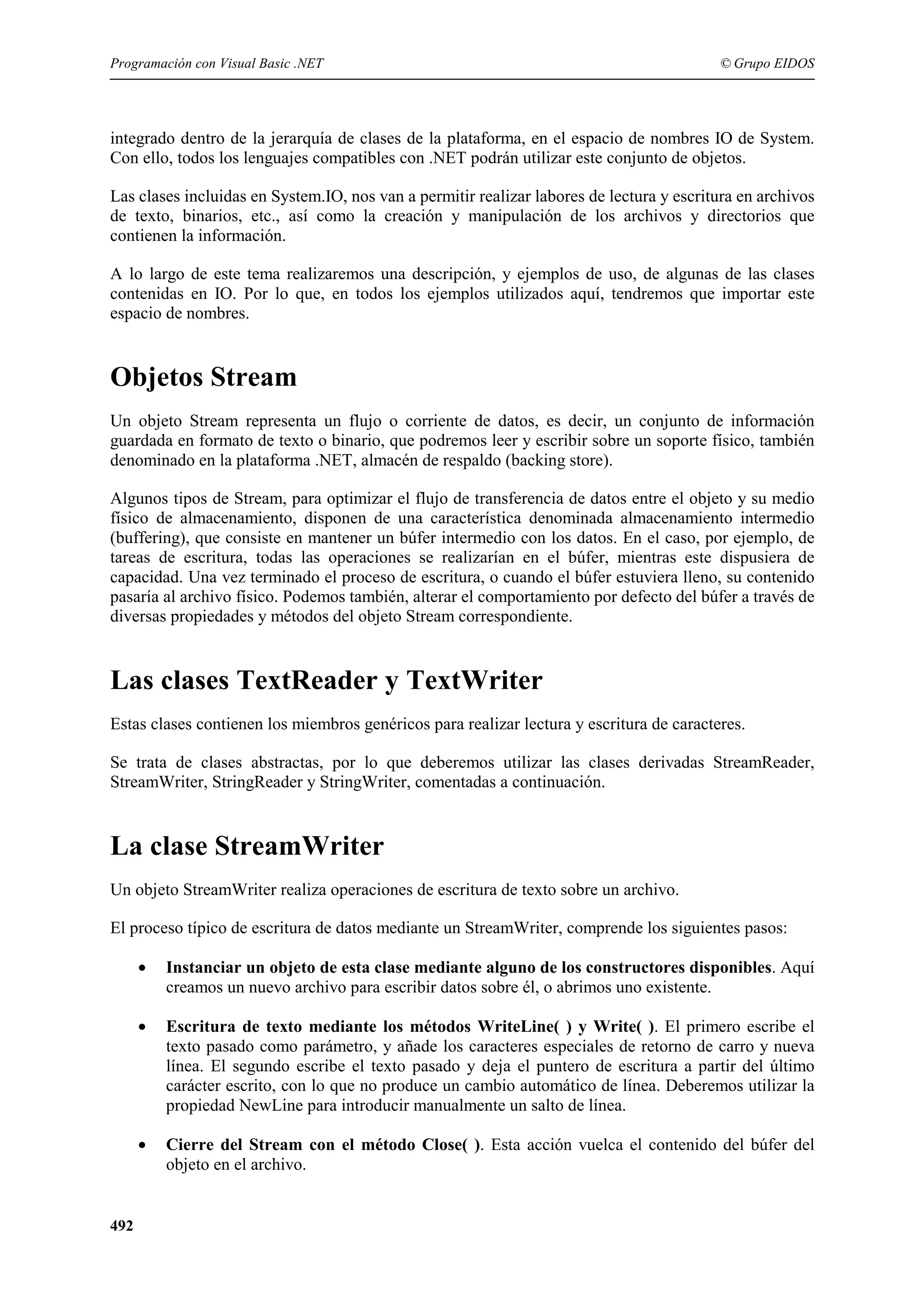 Programación con Visual Basic .NET

© Grupo EIDOS

integrado dentro de la jerarquía de clases de la plataforma, en el espacio de nombres IO de System.
Con ello, todos los lenguajes compatibles con .NET podrán utilizar este conjunto de objetos.
Las clases incluidas en System.IO, nos van a permitir realizar labores de lectura y escritura en archivos
de texto, binarios, etc., así como la creación y manipulación de los archivos y directorios que
contienen la información.
A lo largo de este tema realizaremos una descripción, y ejemplos de uso, de algunas de las clases
contenidas en IO. Por lo que, en todos los ejemplos utilizados aquí, tendremos que importar este
espacio de nombres.

Objetos Stream
Un objeto Stream representa un flujo o corriente de datos, es decir, un conjunto de información
guardada en formato de texto o binario, que podremos leer y escribir sobre un soporte físico, también
denominado en la plataforma .NET, almacén de respaldo (backing store).
Algunos tipos de Stream, para optimizar el flujo de transferencia de datos entre el objeto y su medio
físico de almacenamiento, disponen de una característica denominada almacenamiento intermedio
(buffering), que consiste en mantener un búfer intermedio con los datos. En el caso, por ejemplo, de
tareas de escritura, todas las operaciones se realizarían en el búfer, mientras este dispusiera de
capacidad. Una vez terminado el proceso de escritura, o cuando el búfer estuviera lleno, su contenido
pasaría al archivo físico. Podemos también, alterar el comportamiento por defecto del búfer a través de
diversas propiedades y métodos del objeto Stream correspondiente.

Las clases TextReader y TextWriter
Estas clases contienen los miembros genéricos para realizar lectura y escritura de caracteres.
Se trata de clases abstractas, por lo que deberemos utilizar las clases derivadas StreamReader,
StreamWriter, StringReader y StringWriter, comentadas a continuación.

La clase StreamWriter
Un objeto StreamWriter realiza operaciones de escritura de texto sobre un archivo.
El proceso típico de escritura de datos mediante un StreamWriter, comprende los siguientes pasos:
•
•

Escritura de texto mediante los métodos WriteLine( ) y Write( ). El primero escribe el
texto pasado como parámetro, y añade los caracteres especiales de retorno de carro y nueva
línea. El segundo escribe el texto pasado y deja el puntero de escritura a partir del último
carácter escrito, con lo que no produce un cambio automático de línea. Deberemos utilizar la
propiedad NewLine para introducir manualmente un salto de línea.

•

492

Instanciar un objeto de esta clase mediante alguno de los constructores disponibles. Aquí
creamos un nuevo archivo para escribir datos sobre él, o abrimos uno existente.

Cierre del Stream con el método Close( ). Esta acción vuelca el contenido del búfer del
objeto en el archivo.

 