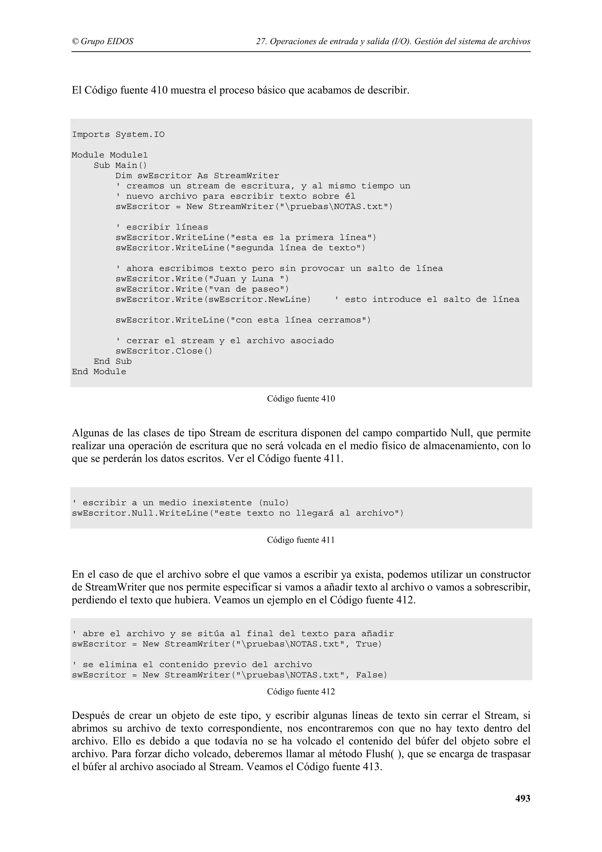 © Grupo EIDOS

27. Operaciones de entrada y salida (I/O). Gestión del sistema de archivos

El Código fuente 410 muestra el proceso básico que acabamos de describir.

Imports System.IO
Module Module1
Sub Main()
Dim swEscritor As StreamWriter
' creamos un stream de escritura, y al mismo tiempo un
' nuevo archivo para escribir texto sobre él
swEscritor = New StreamWriter("pruebasNOTAS.txt")
' escribir líneas
swEscritor.WriteLine("esta es la primera línea")
swEscritor.WriteLine("segunda línea de texto")
' ahora escribimos texto pero sin provocar un salto de línea
swEscritor.Write("Juan y Luna ")
swEscritor.Write("van de paseo")
swEscritor.Write(swEscritor.NewLine)
' esto introduce el salto de línea
swEscritor.WriteLine("con esta línea cerramos")
' cerrar el stream y el archivo asociado
swEscritor.Close()
End Sub
End Module
Código fuente 410

Algunas de las clases de tipo Stream de escritura disponen del campo compartido Null, que permite
realizar una operación de escritura que no será volcada en el medio físico de almacenamiento, con lo
que se perderán los datos escritos. Ver el Código fuente 411.

' escribir a un medio inexistente (nulo)
swEscritor.Null.WriteLine("este texto no llegará al archivo")
Código fuente 411

En el caso de que el archivo sobre el que vamos a escribir ya exista, podemos utilizar un constructor
de StreamWriter que nos permite especificar si vamos a añadir texto al archivo o vamos a sobrescribir,
perdiendo el texto que hubiera. Veamos un ejemplo en el Código fuente 412.
' abre el archivo y se sitúa al final del texto para añadir
swEscritor = New StreamWriter("pruebasNOTAS.txt", True)
' se elimina el contenido previo del archivo
swEscritor = New StreamWriter("pruebasNOTAS.txt", False)
Código fuente 412

Después de crear un objeto de este tipo, y escribir algunas líneas de texto sin cerrar el Stream, si
abrimos su archivo de texto correspondiente, nos encontraremos con que no hay texto dentro del
archivo. Ello es debido a que todavía no se ha volcado el contenido del búfer del objeto sobre el
archivo. Para forzar dicho volcado, deberemos llamar al método Flush( ), que se encarga de traspasar
el búfer al archivo asociado al Stream. Veamos el Código fuente 413.
493

 