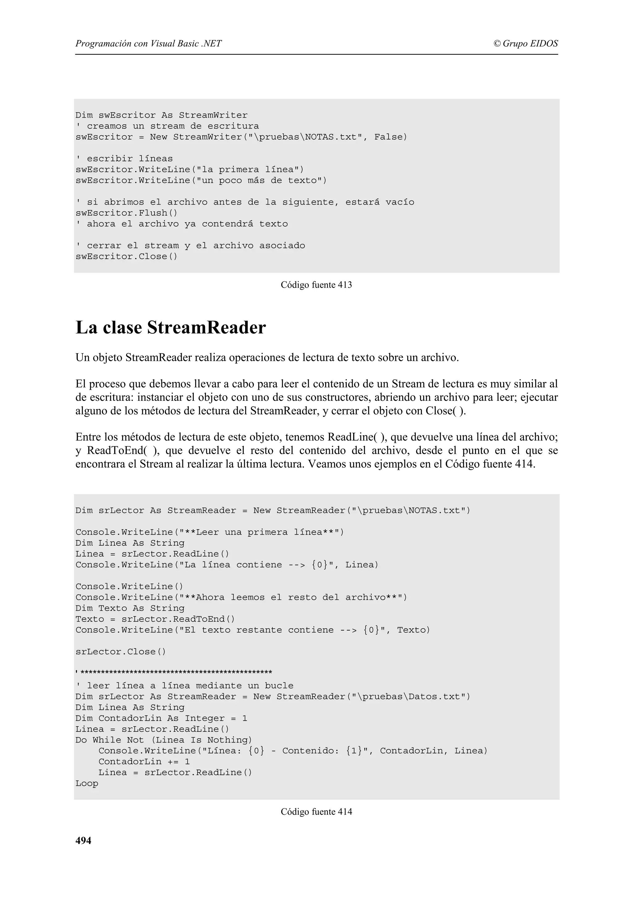Programación con Visual Basic .NET

© Grupo EIDOS

Dim swEscritor As StreamWriter
' creamos un stream de escritura
swEscritor = New StreamWriter("pruebasNOTAS.txt", False)
' escribir líneas
swEscritor.WriteLine("la primera línea")
swEscritor.WriteLine("un poco más de texto")
' si abrimos el archivo antes de la siguiente, estará vacío
swEscritor.Flush()
' ahora el archivo ya contendrá texto
' cerrar el stream y el archivo asociado
swEscritor.Close()
Código fuente 413

La clase StreamReader
Un objeto StreamReader realiza operaciones de lectura de texto sobre un archivo.
El proceso que debemos llevar a cabo para leer el contenido de un Stream de lectura es muy similar al
de escritura: instanciar el objeto con uno de sus constructores, abriendo un archivo para leer; ejecutar
alguno de los métodos de lectura del StreamReader, y cerrar el objeto con Close( ).
Entre los métodos de lectura de este objeto, tenemos ReadLine( ), que devuelve una línea del archivo;
y ReadToEnd( ), que devuelve el resto del contenido del archivo, desde el punto en el que se
encontrara el Stream al realizar la última lectura. Veamos unos ejemplos en el Código fuente 414.

Dim srLector As StreamReader = New StreamReader("pruebasNOTAS.txt")
Console.WriteLine("**Leer una primera línea**")
Dim Linea As String
Linea = srLector.ReadLine()
Console.WriteLine("La línea contiene --> {0}", Linea)
Console.WriteLine()
Console.WriteLine("**Ahora leemos el resto del archivo**")
Dim Texto As String
Texto = srLector.ReadToEnd()
Console.WriteLine("El texto restante contiene --> {0}", Texto)
srLector.Close()

' ***********************************************
' leer línea a línea mediante un bucle
Dim srLector As StreamReader = New StreamReader("pruebasDatos.txt")
Dim Linea As String
Dim ContadorLin As Integer = 1
Linea = srLector.ReadLine()
Do While Not (Linea Is Nothing)
Console.WriteLine("Línea: {0} - Contenido: {1}", ContadorLin, Linea)
ContadorLin += 1
Linea = srLector.ReadLine()
Loop
Código fuente 414

494

 