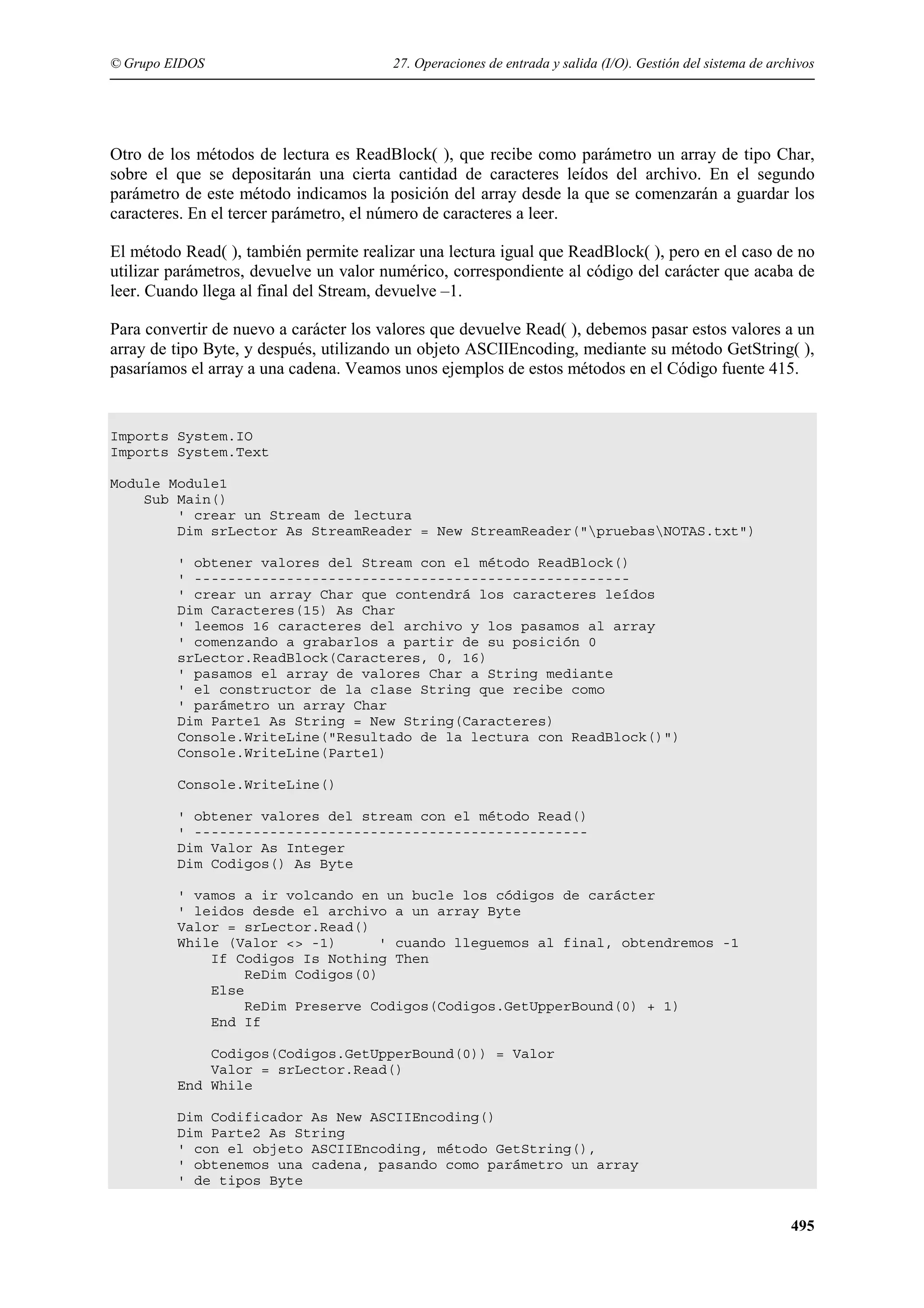 © Grupo EIDOS

27. Operaciones de entrada y salida (I/O). Gestión del sistema de archivos

Otro de los métodos de lectura es ReadBlock( ), que recibe como parámetro un array de tipo Char,
sobre el que se depositarán una cierta cantidad de caracteres leídos del archivo. En el segundo
parámetro de este método indicamos la posición del array desde la que se comenzarán a guardar los
caracteres. En el tercer parámetro, el número de caracteres a leer.
El método Read( ), también permite realizar una lectura igual que ReadBlock( ), pero en el caso de no
utilizar parámetros, devuelve un valor numérico, correspondiente al código del carácter que acaba de
leer. Cuando llega al final del Stream, devuelve –1.
Para convertir de nuevo a carácter los valores que devuelve Read( ), debemos pasar estos valores a un
array de tipo Byte, y después, utilizando un objeto ASCIIEncoding, mediante su método GetString( ),
pasaríamos el array a una cadena. Veamos unos ejemplos de estos métodos en el Código fuente 415.

Imports System.IO
Imports System.Text
Module Module1
Sub Main()
' crear un Stream de lectura
Dim srLector As StreamReader = New StreamReader("pruebasNOTAS.txt")
' obtener valores del Stream con el método ReadBlock()
' ---------------------------------------------------' crear un array Char que contendrá los caracteres leídos
Dim Caracteres(15) As Char
' leemos 16 caracteres del archivo y los pasamos al array
' comenzando a grabarlos a partir de su posición 0
srLector.ReadBlock(Caracteres, 0, 16)
' pasamos el array de valores Char a String mediante
' el constructor de la clase String que recibe como
' parámetro un array Char
Dim Parte1 As String = New String(Caracteres)
Console.WriteLine("Resultado de la lectura con ReadBlock()")
Console.WriteLine(Parte1)
Console.WriteLine()
' obtener valores del stream con el método Read()
' ----------------------------------------------Dim Valor As Integer
Dim Codigos() As Byte
' vamos a ir volcando en un bucle los códigos de carácter
' leidos desde el archivo a un array Byte
Valor = srLector.Read()
While (Valor <> -1)
' cuando lleguemos al final, obtendremos -1
If Codigos Is Nothing Then
ReDim Codigos(0)
Else
ReDim Preserve Codigos(Codigos.GetUpperBound(0) + 1)
End If
Codigos(Codigos.GetUpperBound(0)) = Valor
Valor = srLector.Read()
End While
Dim Codificador As New ASCIIEncoding()
Dim Parte2 As String
' con el objeto ASCIIEncoding, método GetString(),
' obtenemos una cadena, pasando como parámetro un array
' de tipos Byte

495

 