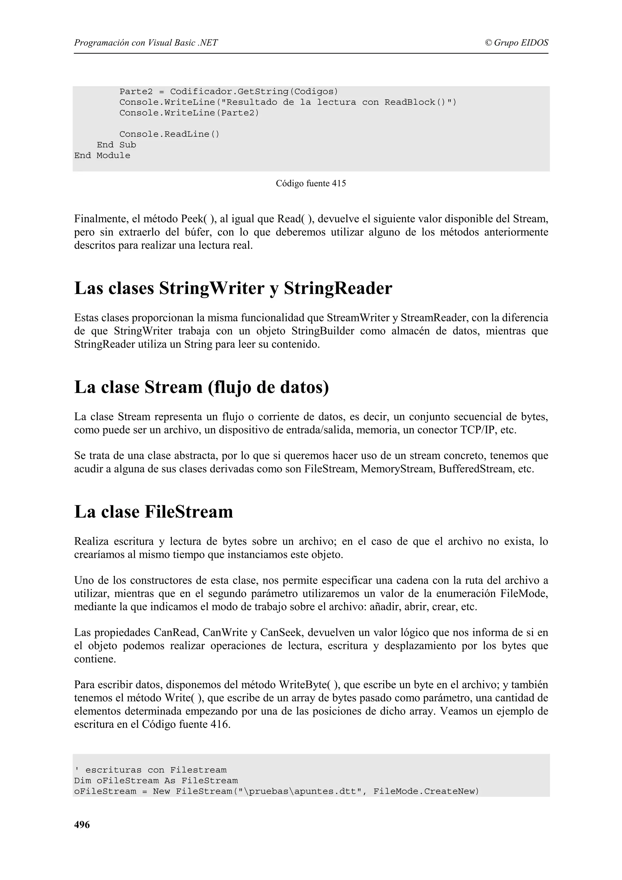 Programación con Visual Basic .NET

© Grupo EIDOS

Parte2 = Codificador.GetString(Codigos)
Console.WriteLine("Resultado de la lectura con ReadBlock()")
Console.WriteLine(Parte2)
Console.ReadLine()
End Sub
End Module
Código fuente 415

Finalmente, el método Peek( ), al igual que Read( ), devuelve el siguiente valor disponible del Stream,
pero sin extraerlo del búfer, con lo que deberemos utilizar alguno de los métodos anteriormente
descritos para realizar una lectura real.

Las clases StringWriter y StringReader
Estas clases proporcionan la misma funcionalidad que StreamWriter y StreamReader, con la diferencia
de que StringWriter trabaja con un objeto StringBuilder como almacén de datos, mientras que
StringReader utiliza un String para leer su contenido.

La clase Stream (flujo de datos)
La clase Stream representa un flujo o corriente de datos, es decir, un conjunto secuencial de bytes,
como puede ser un archivo, un dispositivo de entrada/salida, memoria, un conector TCP/IP, etc.
Se trata de una clase abstracta, por lo que si queremos hacer uso de un stream concreto, tenemos que
acudir a alguna de sus clases derivadas como son FileStream, MemoryStream, BufferedStream, etc.

La clase FileStream
Realiza escritura y lectura de bytes sobre un archivo; en el caso de que el archivo no exista, lo
crearíamos al mismo tiempo que instanciamos este objeto.
Uno de los constructores de esta clase, nos permite especificar una cadena con la ruta del archivo a
utilizar, mientras que en el segundo parámetro utilizaremos un valor de la enumeración FileMode,
mediante la que indicamos el modo de trabajo sobre el archivo: añadir, abrir, crear, etc.
Las propiedades CanRead, CanWrite y CanSeek, devuelven un valor lógico que nos informa de si en
el objeto podemos realizar operaciones de lectura, escritura y desplazamiento por los bytes que
contiene.
Para escribir datos, disponemos del método WriteByte( ), que escribe un byte en el archivo; y también
tenemos el método Write( ), que escribe de un array de bytes pasado como parámetro, una cantidad de
elementos determinada empezando por una de las posiciones de dicho array. Veamos un ejemplo de
escritura en el Código fuente 416.

' escrituras con Filestream
Dim oFileStream As FileStream
oFileStream = New FileStream("pruebasapuntes.dtt", FileMode.CreateNew)

496

 