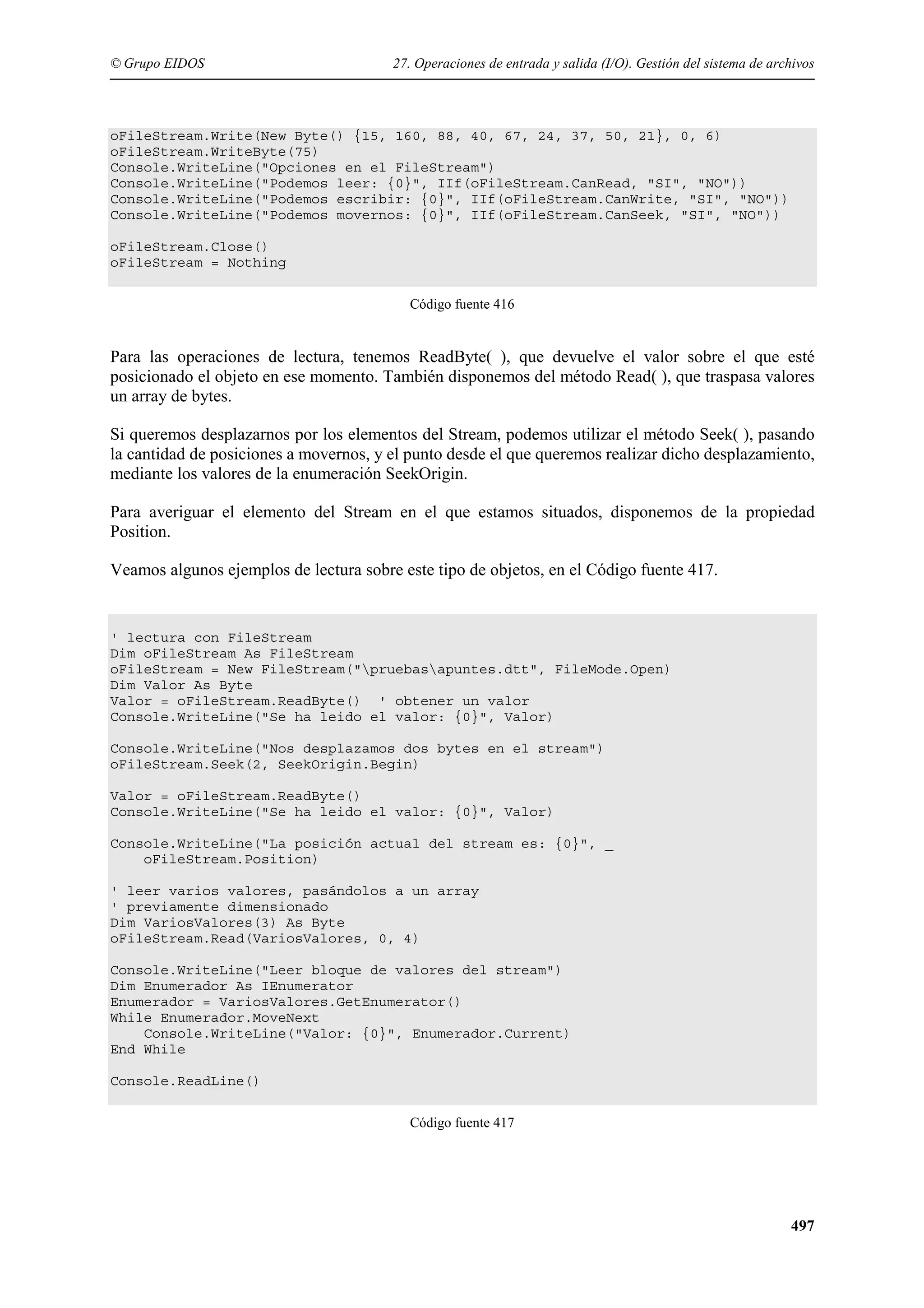 © Grupo EIDOS

27. Operaciones de entrada y salida (I/O). Gestión del sistema de archivos

oFileStream.Write(New Byte() {15, 160, 88, 40, 67, 24, 37, 50, 21}, 0, 6)
oFileStream.WriteByte(75)
Console.WriteLine("Opciones en el FileStream")
Console.WriteLine("Podemos leer: {0}", IIf(oFileStream.CanRead, "SI", "NO"))
Console.WriteLine("Podemos escribir: {0}", IIf(oFileStream.CanWrite, "SI", "NO"))
Console.WriteLine("Podemos movernos: {0}", IIf(oFileStream.CanSeek, "SI", "NO"))
oFileStream.Close()
oFileStream = Nothing
Código fuente 416

Para las operaciones de lectura, tenemos ReadByte( ), que devuelve el valor sobre el que esté
posicionado el objeto en ese momento. También disponemos del método Read( ), que traspasa valores
un array de bytes.
Si queremos desplazarnos por los elementos del Stream, podemos utilizar el método Seek( ), pasando
la cantidad de posiciones a movernos, y el punto desde el que queremos realizar dicho desplazamiento,
mediante los valores de la enumeración SeekOrigin.
Para averiguar el elemento del Stream en el que estamos situados, disponemos de la propiedad
Position.
Veamos algunos ejemplos de lectura sobre este tipo de objetos, en el Código fuente 417.

' lectura con FileStream
Dim oFileStream As FileStream
oFileStream = New FileStream("pruebasapuntes.dtt", FileMode.Open)
Dim Valor As Byte
Valor = oFileStream.ReadByte() ' obtener un valor
Console.WriteLine("Se ha leido el valor: {0}", Valor)
Console.WriteLine("Nos desplazamos dos bytes en el stream")
oFileStream.Seek(2, SeekOrigin.Begin)
Valor = oFileStream.ReadByte()
Console.WriteLine("Se ha leido el valor: {0}", Valor)
Console.WriteLine("La posición actual del stream es: {0}", _
oFileStream.Position)
' leer varios valores, pasándolos a un array
' previamente dimensionado
Dim VariosValores(3) As Byte
oFileStream.Read(VariosValores, 0, 4)
Console.WriteLine("Leer bloque de valores del stream")
Dim Enumerador As IEnumerator
Enumerador = VariosValores.GetEnumerator()
While Enumerador.MoveNext
Console.WriteLine("Valor: {0}", Enumerador.Current)
End While
Console.ReadLine()
Código fuente 417

497

 