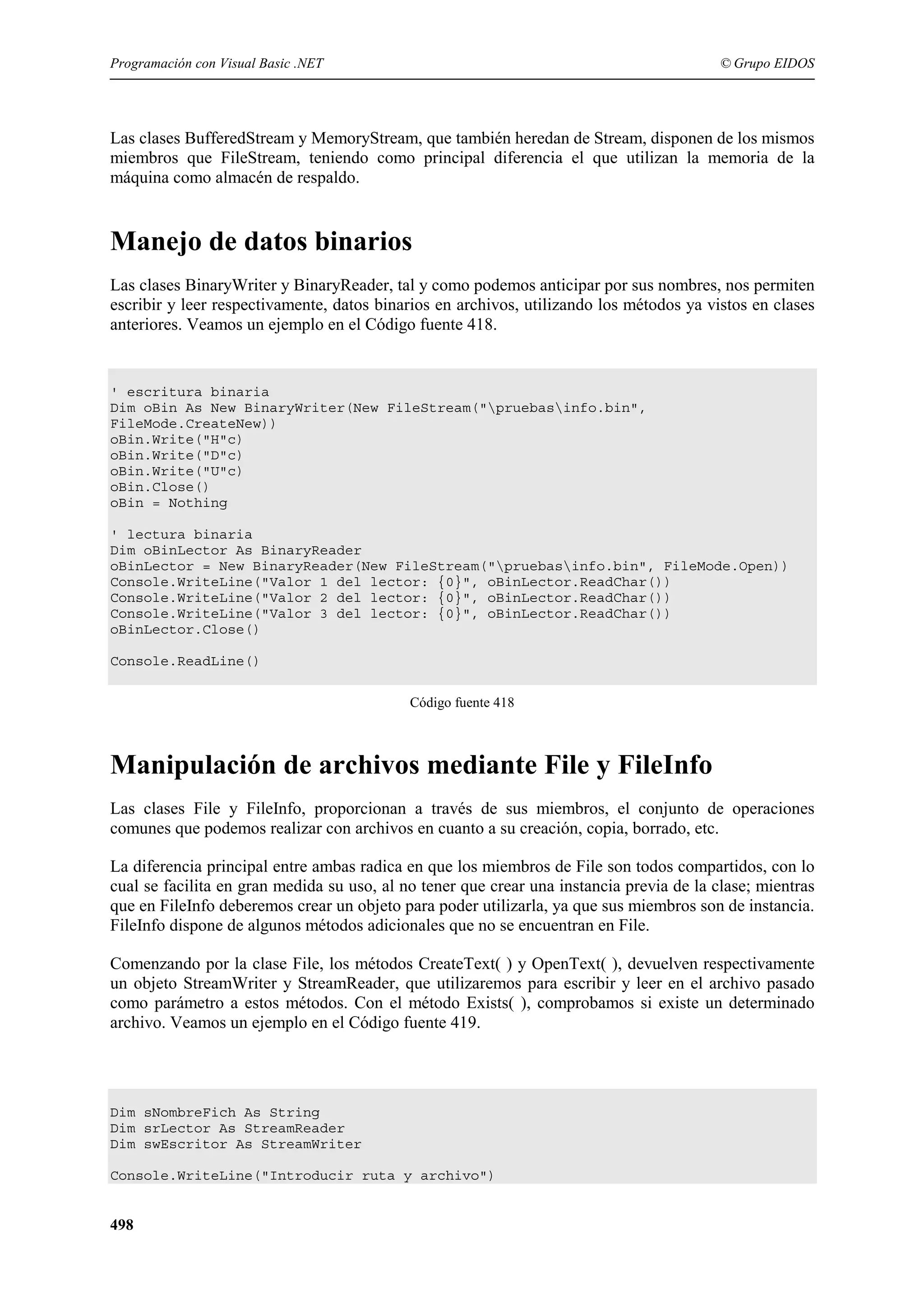 Programación con Visual Basic .NET

© Grupo EIDOS

Las clases BufferedStream y MemoryStream, que también heredan de Stream, disponen de los mismos
miembros que FileStream, teniendo como principal diferencia el que utilizan la memoria de la
máquina como almacén de respaldo.

Manejo de datos binarios
Las clases BinaryWriter y BinaryReader, tal y como podemos anticipar por sus nombres, nos permiten
escribir y leer respectivamente, datos binarios en archivos, utilizando los métodos ya vistos en clases
anteriores. Veamos un ejemplo en el Código fuente 418.

' escritura binaria
Dim oBin As New BinaryWriter(New FileStream("pruebasinfo.bin",
FileMode.CreateNew))
oBin.Write("H"c)
oBin.Write("D"c)
oBin.Write("U"c)
oBin.Close()
oBin = Nothing
' lectura binaria
Dim oBinLector As BinaryReader
oBinLector = New BinaryReader(New FileStream("pruebasinfo.bin", FileMode.Open))
Console.WriteLine("Valor 1 del lector: {0}", oBinLector.ReadChar())
Console.WriteLine("Valor 2 del lector: {0}", oBinLector.ReadChar())
Console.WriteLine("Valor 3 del lector: {0}", oBinLector.ReadChar())
oBinLector.Close()
Console.ReadLine()
Código fuente 418

Manipulación de archivos mediante File y FileInfo
Las clases File y FileInfo, proporcionan a través de sus miembros, el conjunto de operaciones
comunes que podemos realizar con archivos en cuanto a su creación, copia, borrado, etc.
La diferencia principal entre ambas radica en que los miembros de File son todos compartidos, con lo
cual se facilita en gran medida su uso, al no tener que crear una instancia previa de la clase; mientras
que en FileInfo deberemos crear un objeto para poder utilizarla, ya que sus miembros son de instancia.
FileInfo dispone de algunos métodos adicionales que no se encuentran en File.
Comenzando por la clase File, los métodos CreateText( ) y OpenText( ), devuelven respectivamente
un objeto StreamWriter y StreamReader, que utilizaremos para escribir y leer en el archivo pasado
como parámetro a estos métodos. Con el método Exists( ), comprobamos si existe un determinado
archivo. Veamos un ejemplo en el Código fuente 419.

Dim sNombreFich As String
Dim srLector As StreamReader
Dim swEscritor As StreamWriter
Console.WriteLine("Introducir ruta y archivo")

498

 