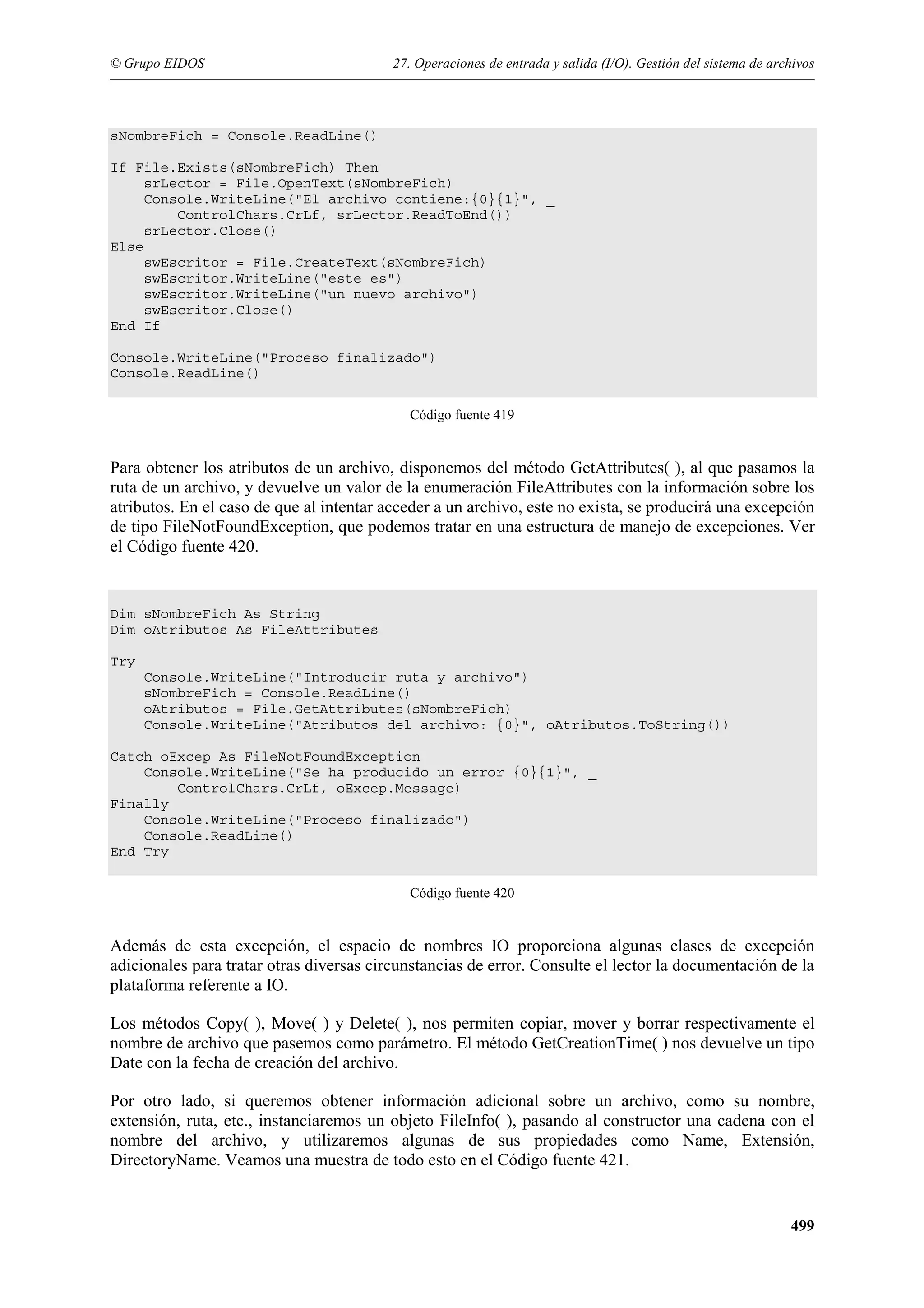 © Grupo EIDOS

27. Operaciones de entrada y salida (I/O). Gestión del sistema de archivos

sNombreFich = Console.ReadLine()
If File.Exists(sNombreFich) Then
srLector = File.OpenText(sNombreFich)
Console.WriteLine("El archivo contiene:{0}{1}", _
ControlChars.CrLf, srLector.ReadToEnd())
srLector.Close()
Else
swEscritor = File.CreateText(sNombreFich)
swEscritor.WriteLine("este es")
swEscritor.WriteLine("un nuevo archivo")
swEscritor.Close()
End If
Console.WriteLine("Proceso finalizado")
Console.ReadLine()
Código fuente 419

Para obtener los atributos de un archivo, disponemos del método GetAttributes( ), al que pasamos la
ruta de un archivo, y devuelve un valor de la enumeración FileAttributes con la información sobre los
atributos. En el caso de que al intentar acceder a un archivo, este no exista, se producirá una excepción
de tipo FileNotFoundException, que podemos tratar en una estructura de manejo de excepciones. Ver
el Código fuente 420.

Dim sNombreFich As String
Dim oAtributos As FileAttributes
Try
Console.WriteLine("Introducir ruta y archivo")
sNombreFich = Console.ReadLine()
oAtributos = File.GetAttributes(sNombreFich)
Console.WriteLine("Atributos del archivo: {0}", oAtributos.ToString())
Catch oExcep As FileNotFoundException
Console.WriteLine("Se ha producido un error {0}{1}", _
ControlChars.CrLf, oExcep.Message)
Finally
Console.WriteLine("Proceso finalizado")
Console.ReadLine()
End Try
Código fuente 420

Además de esta excepción, el espacio de nombres IO proporciona algunas clases de excepción
adicionales para tratar otras diversas circunstancias de error. Consulte el lector la documentación de la
plataforma referente a IO.
Los métodos Copy( ), Move( ) y Delete( ), nos permiten copiar, mover y borrar respectivamente el
nombre de archivo que pasemos como parámetro. El método GetCreationTime( ) nos devuelve un tipo
Date con la fecha de creación del archivo.
Por otro lado, si queremos obtener información adicional sobre un archivo, como su nombre,
extensión, ruta, etc., instanciaremos un objeto FileInfo( ), pasando al constructor una cadena con el
nombre del archivo, y utilizaremos algunas de sus propiedades como Name, Extensión,
DirectoryName. Veamos una muestra de todo esto en el Código fuente 421.

499

 