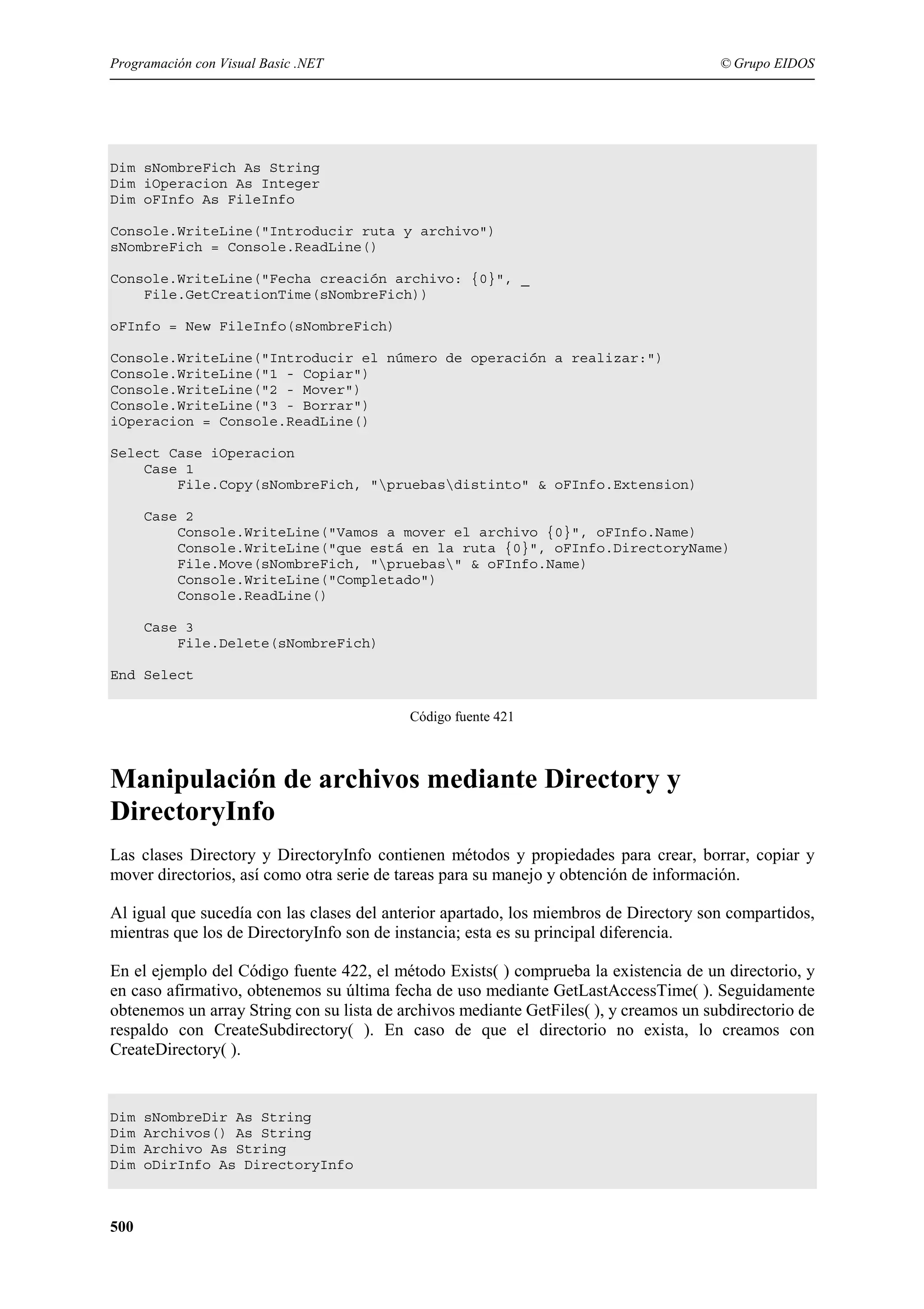 Programación con Visual Basic .NET

© Grupo EIDOS

Dim sNombreFich As String
Dim iOperacion As Integer
Dim oFInfo As FileInfo
Console.WriteLine("Introducir ruta y archivo")
sNombreFich = Console.ReadLine()
Console.WriteLine("Fecha creación archivo: {0}", _
File.GetCreationTime(sNombreFich))
oFInfo = New FileInfo(sNombreFich)
Console.WriteLine("Introducir el número de operación a realizar:")
Console.WriteLine("1 - Copiar")
Console.WriteLine("2 - Mover")
Console.WriteLine("3 - Borrar")
iOperacion = Console.ReadLine()
Select Case iOperacion
Case 1
File.Copy(sNombreFich, "pruebasdistinto" & oFInfo.Extension)
Case 2
Console.WriteLine("Vamos a mover el archivo {0}", oFInfo.Name)
Console.WriteLine("que está en la ruta {0}", oFInfo.DirectoryName)
File.Move(sNombreFich, "pruebas" & oFInfo.Name)
Console.WriteLine("Completado")
Console.ReadLine()
Case 3
File.Delete(sNombreFich)
End Select
Código fuente 421

Manipulación de archivos mediante Directory y
DirectoryInfo
Las clases Directory y DirectoryInfo contienen métodos y propiedades para crear, borrar, copiar y
mover directorios, así como otra serie de tareas para su manejo y obtención de información.
Al igual que sucedía con las clases del anterior apartado, los miembros de Directory son compartidos,
mientras que los de DirectoryInfo son de instancia; esta es su principal diferencia.
En el ejemplo del Código fuente 422, el método Exists( ) comprueba la existencia de un directorio, y
en caso afirmativo, obtenemos su última fecha de uso mediante GetLastAccessTime( ). Seguidamente
obtenemos un array String con su lista de archivos mediante GetFiles( ), y creamos un subdirectorio de
respaldo con CreateSubdirectory( ). En caso de que el directorio no exista, lo creamos con
CreateDirectory( ).

Dim
Dim
Dim
Dim

500

sNombreDir As String
Archivos() As String
Archivo As String
oDirInfo As DirectoryInfo

 